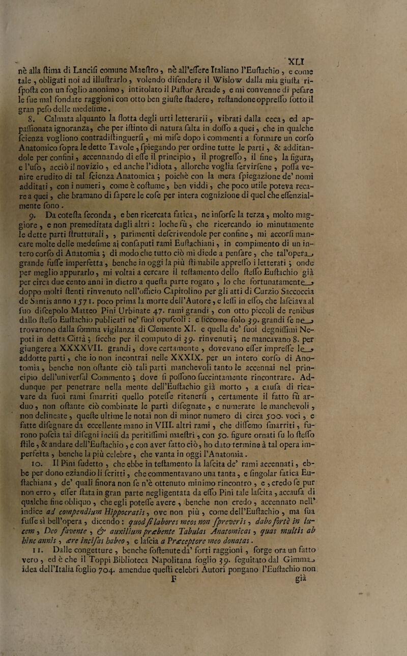 nè alla dima di Lancili comune Maeftro, nè aH’elfere Italiano l’Euftachio , e come tale , obligati noi ad illudrarlo , volendo difendere il Wislow dalla mia giuda ri- fpofta con un foglio anonimo , intitolato il Pador Arcade , e mi convenne di pefare le fue mal fondate raggioni con otto ben giude dadere, redandoneopprelfo fotto il gran pefo delle medelime. 8. Calmata alquanto la flotta degli urti letterarii 3 vibrati dalla ceca, ed ap- pallonata ignoranza, che per idinto di natura falta in dodo a quei, che in qualche fcienza vogliono contradidinguerfl , mi mife dopo i commenti a formare un corfo Anatomicofopra ledette Tavole , fpiegando per ordine tutte le parti, & additan¬ dole per confini, accennando di effe il principio , il progreflo, il fine, la figura, e l’ufo, acciò il novizio , ed anche l’idiota , allorché voglia fervirfene , pofla ve¬ nire erudito di tal fcienza Anatomica ; poiché con la mera fpiegazione de’ nomi additati, con i numeri, come è codume, ben viddi, che poco utile poteva reca¬ re a quei, che bramano di fapere le cofe per intera cognizione di quel che elfenzial- mente fono. 9. Da cotefla feconda , e ben ricercata fatica, ne inforfe la terza, molto mag¬ giore , e non premeditata dagli altri : loche fù , che ricercando io minutamente le dette parti flrutturali, , parimenti defcrivendole per confine, mi accorti man¬ care molte delle medefime ai confàputi rami Eudachiani, in compimento di un in¬ tero corfo di Anatomia ; di modo che tutto ciò mi diede a penfare , che tal’opera_» grande fulfe imperfetta , benché in oggi la più (limabile appretto i letterati ; onde per meglio appurarlo, mi voltai a cercare il tedamento delio delfo Eudachio già per circa due cento anni in dietro a quefla parte rogato , lo che fortunatamente—* doppo molti denti rinvenuto nell’officio Capitolino per gli atti di Curzio Saccoccia de Santis anno 1571. poco prima la morte dell’Autore, e ledi in elfo, che lafciavaal fuo difcepolo Matteo Pini Urbinate 47. rami grandi , con otto piccoli de renibus dallo delfo Eudachio publicati ne’ fuoi opufcoli : e (ìccome folo $9. grandi fe np > trovarono dalla lèmma vigilanza di Clemente XL e quella de’ fuoi degniflìmi Ne- poti in detta Città; Acche per il computo di 39. rinvenuti; ne mancavano 8. per giungere a XXXX VII. grandi, dove certamente , dovevano efler imprede le—> addotte parti, che io non incontrai nelle XXXIX. per un intero corfo di Ano- tomia, benché non odante ciò tali parti manchevoli tanto le accennai nel prin¬ cipio dell’univerfil Commento; dove fi polfonofuccintamente rincontrare. Ad- dunque per penetrare nella mente dell’Éudachio già morto , a caufa di rica¬ vare da fuoi rami Enarriti quello potdfe ritenerfi , certamente il fatto fù ar¬ duo, non odante ciò combinate le parti difegnate, e numerate le manchevoli, non delineate , quede ultime le notai non di minor numero di circa 500. voci, e fatte difegnare da eccellente mano in Vili, altri rami, che didemo Enarriti, fu¬ rono pofcia tai difegni incili da peritiflìmi maeflri, con 50. figure ornati fu lo delfo Itile, & andare dell’Eudachio , e con aver fatto ciò, ho datatermine à tal opera im¬ perfetta , benché la più celebre, che vanta in oggi l’Anatomia. 10. Il Pini fudetto , che ebbe in tedamento la lafcita de’ rami accennati, eb¬ be per dono eziandio li fcritti, che commentavano una tanta, e fingolar fatica Eu- dachiana , de’ quali finora non fe n’è ottenuto minimo rincontro , e , credo fe pur non erro , elfer data in gran parte negligentata da elfo Pini tale lafcita, accaufii di qualche fine obliquo , che egli potelfe avere , benché non credo , accennato nell’ indice ad compendium Hippocratii, ove non più , come dell’Eudachio , ma fua fude sì beìl’opera , dicendo: quoàfi lab or e 1 meoi non fpreuerii , dabo forte in lur cem, Dco facente , & auxilium proibente Tabulai Anatomie ai, quai multi 1 ab bine annii, cere incifai habeo, e lafcia a Vrceceptore meo donatai. 11. Dalle congetture , benché fodenuteda’ forti raggioni , forge ora un fatto vero, ed è che il Toppi Biblioteca Napolitana foglio 39. feguitato dal Gimmn_> idea dell’Italia foglio 704. amendue quedi celebri Autori pongano l’Eudachio non E già