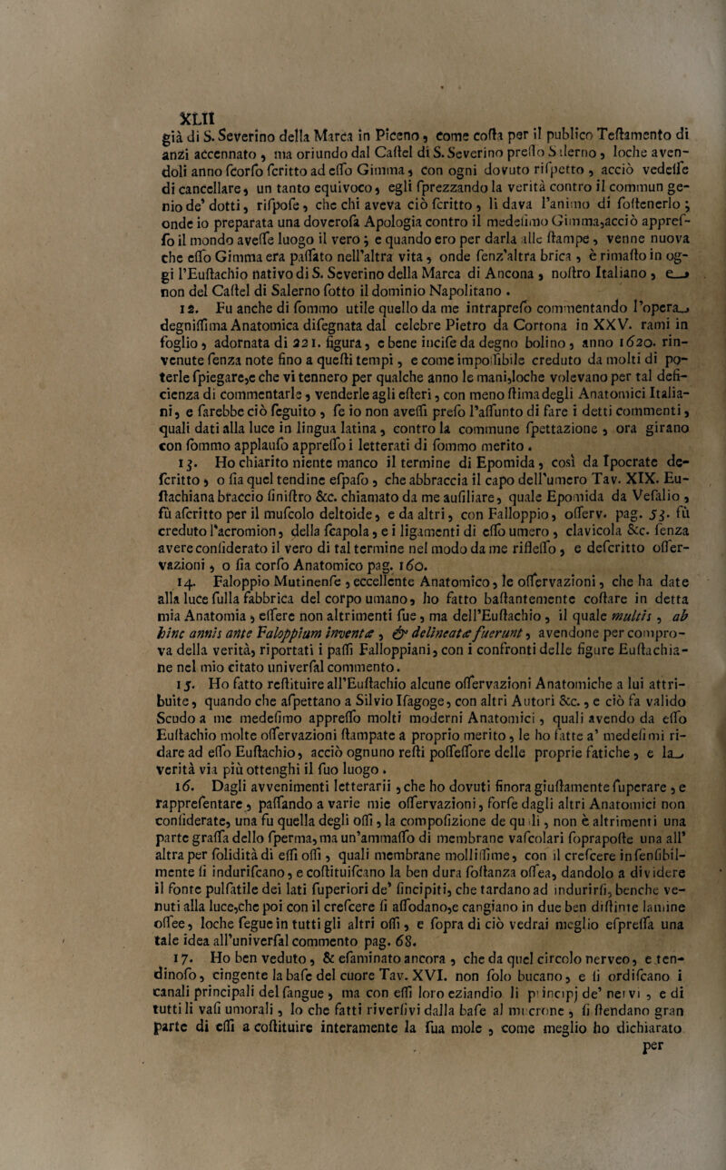 già di S. Severino della Marea in Piceno, Come colla per il publico Tertamento dì anzi accennato , ma oriundo dal Cartel di S. Severino predo S derno , loche aven¬ doli anno fcorfo fcritto ad elfo Gimma , con ogni dovuto rifpetto , acciò vedeiie di cancellare 5 un tanto equivoco , egli fprezzando la verità contro il commuti ge¬ nio de’dotti, rifpofe, che chi aveva ciò fcritto , fidava l’animo di foftenerlo j onde io preparata una dovcrofa Apologia contro il medetimo Gimma,acciò appref- fo il mondo averte luogo il vero ; e quando ero per darla alle rtampe, venne nuova che elfo Gimma era partito nell’altra vita, onde fenz’altra brica , è riniafto in og¬ gi l’Euftachio nativo di S. Severino della Marca di Ancona , noltro Italiano , e_-> non del Cartel di Salerno fotto il dominio Napolitano . 12. fu anche di fommo utile quello da me intraprefo commentando l’opera_» degnici ma Anatomica difegnata dal celebre Pietro da Cortona in XXV. rami in foglio, adornata di 221. figura, c bene incife da degno bolino, anno 1620. rin¬ venute fenza note fino a quelli tempi, e come importabile creduto da molti di po¬ terle fpiegare,e che vi tennero per qualche anno le mani,loche volevano per tal defi¬ cienza di commentarle , venderle agli erteri, con meno dima degli Anatomici Italia¬ ni, e farebbe ciò feguito , fe io non averti prefo l’alfunto di fare i detti commenti, quali dati alla luce in lingua latina , contro la comrnune fpettazione , ora girano con lòmmo applaufo appreso i letterati di fommo merito . 13. Ho chiarito niente manco il termine diEpomida, così da Ipocrate de- fcritto ) o fia quel tendine efpafo , che abbraccia il capo delfumcro Tav. XIX. Eu- ftachiana braccio finiftro &c. chiamato da me aufiliare, quale Epomida da Vefalio , fùafcritto per il mufcolo deltoide, e da altri, con Falloppio, olferv. pag. 5$. fù creduto facromion, della {capola , e i ligamenti di erto umero , clavicola &c. fenza avere conlìderato il vero di tal termine nel modo da me riflelfo, e deferitto ofler- vazioni, o fia corfo Anatomico pag. 160. 14. Faloppio Mutinenfe ,eccellente Anatomico, le ortervazioni, che ha date alla luce fulla fabbrica del corpo umano, ho fatto bartantemente coftare in detta mia Anatomia, efferc non altrimenti fue, ma delfEurtachio , il quale multis, ab bine annis ante Valoppium inventa , & delineata fuerunt, avendone per compro¬ va della verità, riportati i partì Falloppiani, con i confronti delle figure Euftachia- ine nel mio citato univerfalcommento. 15. Ho fatto rertituireall’Eurtachio alcune ortervazioni Anatomiche a lui attri¬ buite , quando che affettano a Silvio Ifagoge, con altri Autori &c., e ciò fa valido Scudo a me medefimo apprelfo molti moderni Anatomici, quali avendo da elfo Eurtachio molte ortervazioni rtampate a proprio merito, le ho fatte a’ medefimi ri¬ dare ad elfo Eurtachio, acciò ognuno refti polfelfore delle proprie fatiche , e la_, verità via più ottenghi il fuo luogo . 16. Dagli avvenimenti Ictterarii ,che ho dovuti finora giurtamentefupcrare , e rapprefentare , paffando a varie mie ortervazioni, forfedagli altri Anatomici non confiderate, una fu quella degli orti, la compofizione de qu di, non è altrimenti una parte graffa dello fperma,ma un’ammadb di membrane vafcolari fopraporte una all’ altra per foliditàdi erti orti, quali membrane molliffime, con il crefcere infenlìbil- mcnte li indurìfeano, e cortituifcano la ben dura follanza olfea, dandolo a dividere il fonte pulfatile dei lati fuperiori de’ lìncipiti, che tardano ad indurirli, benché ve¬ nuti alla luce,che poi con il crefcere fi a(fodano,e cangiano in due ben dirtinte lamine ortee, loche fegue in tutti gli altri orti, e fopra di ciò vedrai meglio efprelfa una tale idea all’univerfal commento pag. 68. 17. Ho ben veduto, & efaminatoancora , che da quel circolo nerveo, e ten- dinofo, cingente labafe del cuore Tav. XVI. non folo bucano, e li ordifeano i canali principali delfangue , ma con elfi loro eziandio li p'incipj de’ nei vi , e di tutti li vali umorali, lo che fatti rivedivi dalla bafe al rot errine , fi fendano gran parte di erti a coftituire interamente la fua mole , come meglio ho dichiarato per