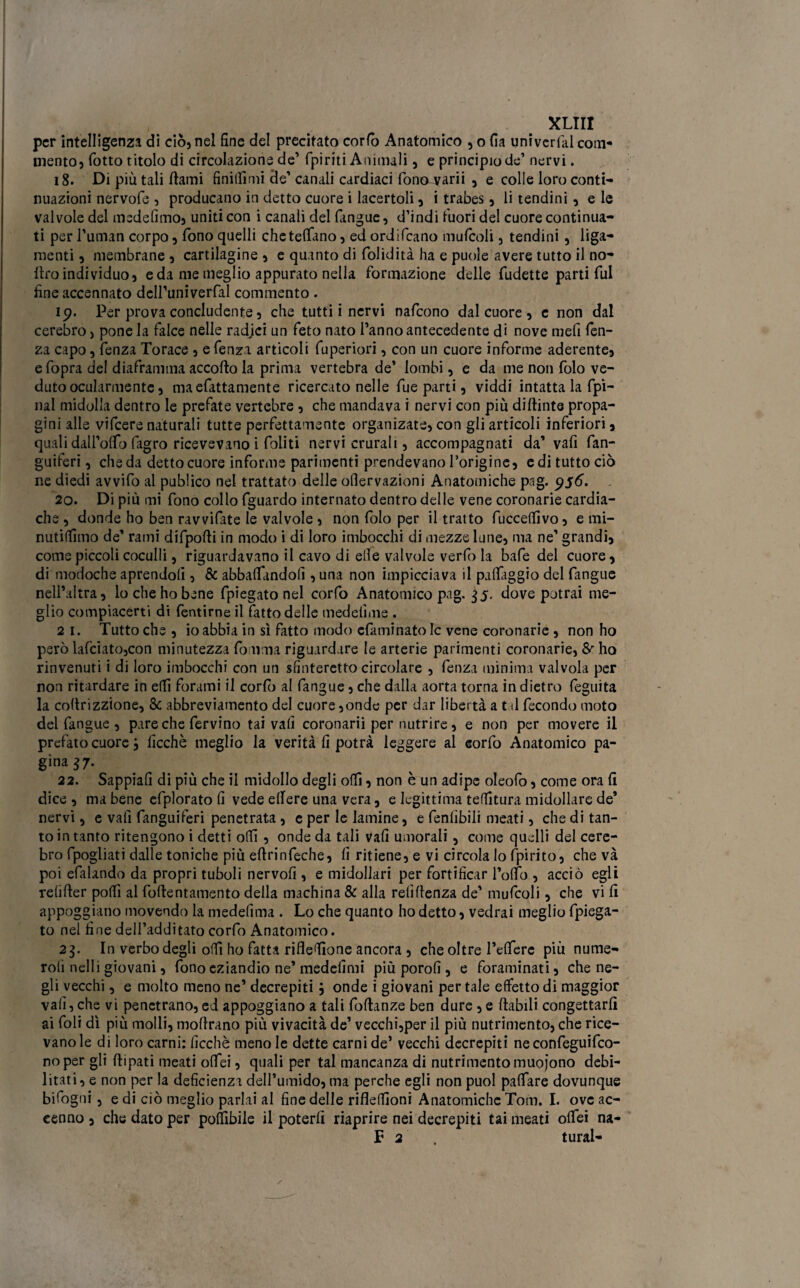 per intelligenza di ciò, nel fine del precitato corfò Anatomico , o fia univerfal com¬ mento, fiotto titolo di circolazione de’ {piriti Animali, e principio de1 nervi. 18. Di più tali ftami Snidimi de’ canali cardiaci fionawii , e colle loro conti¬ nuazioni nervofie , producano in detto cuore i lacertoli, i trabes, li tendini, eie valvole del medefimo, uniti con i canali del {angue, d’indi fiuori del cuore continua¬ ti per rumati corpo, fiono quelli chetefifano, ed ordificano muficoli, tendini, liga- menti, membrane , cartilagine , e quanto di fiolidità ha e puole avere tutto il no- Uro individuo, e da me meglio appurato nella formazione delle fiudette parti fui fine accennato deiruniverfial commento . 19. Per prova concludente, che tutti i nervi naficono dal cuore , e non dal cerebro, pone la falce nelle radici un feto nato l’anno antecedente di nove mefi len¬ za capo, fienza Torace , e fienza articoli fiuperiori, con un cuore informe aderente, e (opra del diaframma accorto la prima vertebra de’ lombi, e da me non fido ve¬ duto ocularmente, ma elettamente ricercato nelle fiue parti, viddi intatta la (pi¬ llai midolla dentro le prefiate vertebre , che mandava i nervi con più dirtinte propa¬ ghi alle vificere naturali tutte perfettamente organizate, con gli articoli inferiori, quali daH’orto fiagro ricevevano i (oliti nervi crurali, accompagnati da’ vafi San¬ guiferi , che da detto cuore informe parimenti prendevano l’origine, e di tutto ciò ne diedi avvilo al pudico nel trattato delle oflervazioni Anatomiche pag. 956. 20. Di più mi fiono collo (guardo internato dentro delle vene coronarie cardia¬ che , donde ho ben ravvifiate le valvole, non (do per il tratto fiucceffivo, e mi- nutiffimo de’ rami difiporti in modo i di loro imbocchi di mezze lune, ma ne’ grandi, come piccoli coculli, riguardavano il cavo di elle valvole verfio la bafie del cuore, di modoche aprendoli, & abbacandoli, una non impicciava il paflaggio del {angue nell’altra, lo che ho bene {piegato nel corfio Anatomico pag. 35. dove potrai me¬ glio compiacerti di Pentirne il fiatto delle medelime . 2 1. Tutto che , io abbia in sì fatto modo efiaminato le vene coronarie , non ho però lafciato,con minutezza (omnia riguardare le arterie parimenti coronarie, & ho rinvenuti i di loro imbocchi con un sfinteretto circolare , fienza minima valvola per non ritardare in edi forami il corfò al {angue, che dalla aorta torna indietro fieguita la cortrizzione, & abbreviamento del cuore ,onde per dar libertà a t d fecondo moto del {angue , pare che fiervino tai vafi coronarii per nutrire, e non per movere il prefiato cuore3 Picchè meglio la verità fi potrà leggere al eorfio Anatomico pa¬ gina 37. 22. Sappiali di più che il midollo degli odi, non è un adipe oleofio, come ora fi dice , ma bene efiplorato fi vede edere una vera, e legittima tenitura midollare de’ nervi, e vali fanguiferi penetrata, e per le lamine, e fienfibili meati, che di tan¬ to in tanto ritengono i detti odi, onde da tali vafi umorali, come quelli del cere¬ bro fipogliati dalle toniche più eftrinfieche, fi ritiene, e vi circola lo {pirito, che và poi efialando da propri tuboli nervofi , e midollari per fortificar Portò , acciò egli refirter porti al fiortentamento della machina & alla refirtenza de’ muficoli, che vi fi appoggiano movendo la medefima . Lo che quanto ho detto, vedrai meglio {piega¬ to nel fine dell’additato corfio Anatomico. 23. In verbo degli odi ho fatta rifledione ancora , che oltre Federe più nume- roli nell i giovani, fiono eziandio ne’medelimi piùporofi, e fioraminati, che ne¬ gli vecchi, e molto meno ne’ decrepiti 3 onde i giovani per tale effetto di maggior vafi,che vi penetrano,ed appoggiano a tali Portanze ben dure,e rtabili congettarfi ai foli dì più molli, mortrano più vivacità de’ vecchi,per il più nutrimento, che rice¬ vano le di loro carni: ficchè meno le dette carni de’ vecchi decrepiti ne confeguifco- noper gli rtipati meati ofifei, quali per tal mancanza di nutrimento muojono debi¬ litati, e non per la deficienza dell’umido, ma perche egli non puoi paffiare dovunque bifiogui, e di ciò meglio parlai al fine delle rifledìoni Anatomiche Tom. I. ove ac¬ cenno , che dato per poflìbile il poterli riaprire nei decrepiti tai meati ortei na- F 2 turai-