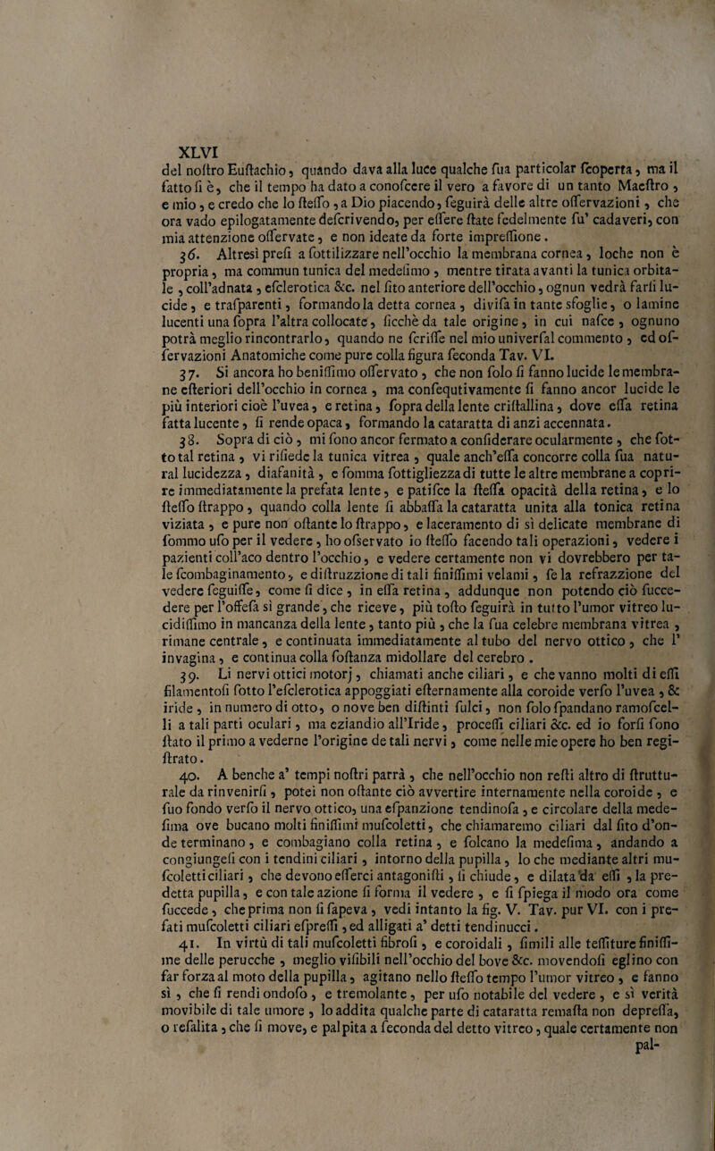 del noltro Eudachio, quando dava alla luce qualche Tua particolar (coperta , ma il fatto fi è, che il tempo ha dato a conofcere il vero a favore di un tanto Macftro , e mio , e credo che lo dedb , a Dio piacendo) feguirà delle altre offervazioni, che ora vado epilogatamele deferì vendo, per elfere fiate fedelmente fu’ cadaveri) con mia attenzione offervate , e non ideate da forte impresone . $6. Altresì prefi a fottilizzare nell’occhio la membrana cornea, loche non è propria ? ma comrnun tunica del medetimo , mentre tirata avanti la tunica orbita¬ le , coll’adnata , efclerotica &c. nel fito anteriore dell’occhio 5 ognun vedrà farli lu¬ cide 5 e trafparcnti 5 formandola detta cornea 5 divifa in tante sfoglie, o lamine lucenti una fopra l’altra collocate, fìcchèda tale origine, in cui nafee , ognuno potrà meglio rincontrarlo, quando ne fcrilfe nel mio univerfal commento , ed of¬ fervazioni Anatomiche come pure colla figura feconda Tav. VI. 3 7. Si ancora ho benidìmo olfervato , che non folo fi fanno lucide le membra¬ ne citeriori dell’occhio in cornea , ma confequtivamente fi fanno ancor lucide le più interiori cioè l’uvea, e retina, fopra della lente criftallina, dove eflfa retina fatta lucente, fi rende opaca, formando la cataratta di anzi accennata. 38. Sopra di ciò , mi fono ancor fermato a confiderare ocularmente , che fot- total retina , vi rifiede la tunica vitrea , quale anch’effa concorre colla fua natu¬ rai lucidezza, diafanità , e fomma fottigliezzadi tutte le altre membrane a copri¬ re immediatamente la prefata lente, e patifee la fleffa opacità della retina, e lo fleffo ftrappo, quando colla lente fi abbatta la cataratta unita alla tonica retina viziata , e pure non odantc lo drappo, e laceramento di sì delicate membrane di fommo ufo per il vedere, hoofservato io flelfo facendo tali operazioni, vedere i pazienti coll’aco dentro l’occhio, e vedere certamente non vi dovrebbero per ta¬ le feombaginamento, ediilruzzionedi tali finiflimi velami, Tela refrazzione del vedere feguiffe, come fi dice , in etta retina, addunque non potendo ciò fucce- dere per l’offefa sì grande, che riceve, più toflo feguirà in tutto l’umor vitreo lu- cididimo in mancanza della lente, tanto più , che la fua celebre membrana vitrea , rimane centrale, e continuata immediatamente al tubo del nervo ottico, che 1* invagina, e continua colla foflanza midollare del cerebro . 39. Li nervi ottici motorj, chiamati anche ciliari, e che vanno molti di efTl filamentofi fotto Pefclerotica appoggiati eflernamente alla coroide verfo l’uvea , & iride , in numero di otto, o nove ben diflinti filici, non folo fpandano ramofcel- li a tali parti oculari, ma eziandio all’Iride, procedi ciliari &c. ed io forfi fono flato il primo a vederne l’origine de tali nervi, come nelle mie opere ho ben regi- flrato. 40. A benché a’ tempi nodri parrà , che nell’occhio non redi altro di druttu- rale da rinvenirli, potei non odante ciò avvertire internamente nella coroide , e fuo fondo verfo il nervo ottico, unaefpanzione tendinofa, e circolare della mede- fima ove bucano molti finiffimi mufcoletti, che chiamaremo ciliari dal fito d’on¬ de terminano, e contagiano colla retina , e folcano la medefìma, andando a congiungeli con i tendini ciliari, intorno della pupilla, lo che mediante altri mu¬ fcoletti ciliari , che devonoefferci antagonidi, lì chiude, e dilatala edì , la pre¬ detta pupilla, e con tale azione fi forma il vedere , e fi fpiega il modo ora come fuccede , che prima non fi fapeva , vedi intanto la fìg. V. Tav. pur VI. con i pre¬ diti mufcoletti ciliari efpredi ,ed alligati a’ detti tendinucci. 41. In virtù di tali mufcoletti fìbrofì, e coroidali, limili alle telature finidi- me delle perucche , meglio vifìbili nell’occhio del bove &c. movendoli eglino con far forza al moto della pupilla, agitano nello deffo tempo l’umor vitreo , e fanno sì , che fi rendi ondofo , e tremolante, per ufo notabile del vedere , e sì verità movibile di tale umore , lo addita qualche parte di cataratta remada non depreda, o refalita, che fi move, e palpita a feconda del detto vitreo, quale certamente non