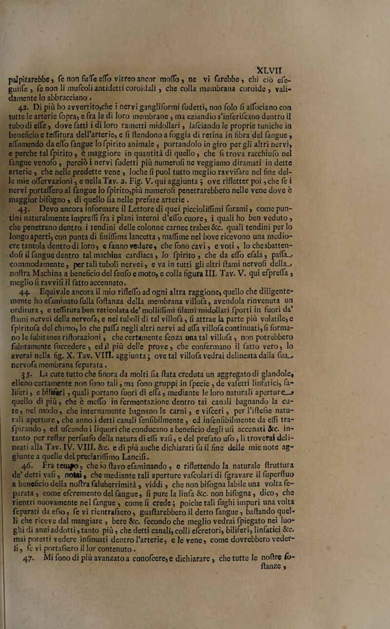 palpitarebbe, fe non fatte eflfo vitreo ancor moflfb, ne vi farebbe, chi ciò efe- guiife , fe non li mufcoli antidetti coroidali, che colla membrana coroide , vali¬ damente lo abbracciano. 42. Di più ho avvertitojche i nervi gangliformi fudetti, non folo fi affociano con tutte le arterie fopra, e fra le di loro membrane , ma eziandio s’inferifcano dentro il tubo di effe , dove fatti i di loro rametti midollari, lafciando le proprie tuniche in beneficio e teffitura dell’arterie, e fi {fendono a foggia di retina in fibra del fangue, affumendo da eflo fangue lo fpirito animale , portandolo in giro per gli altri nervi, e perche tal fpirito, è maggiore in quantità di quello, che fi trova racchiufo nel fangue venofo , perciò i nervi fudetti più numerofi ne veggiamo diramati in dette arterie , che nelle predette vene , loche fi puoi tutto meglio ravvifare nel fine del¬ le mie offervazioni, e nella Tav. 2. Fig. V. qui aggiunta ; ove rifletter poi ,che fe i nervi portaffero al fangue lo fpirito,più numerofi penetrarebbero nelle vene dove è maggior bifogno , di quello fia nelle prefate arterie . 45. Devo ancora informare il Lettore di quei piccioliffimi forami, come pun¬ tini naturalmente impre(fi fra i piani interni d’effo cuore, i quali ho ben veduto , che penetrano dentro i tendini delle colonne carnee trabes&c. quali tendini per Io longo aperti, con punta di finiffima lancetta, maffime nel bove ricevono una medio¬ cre tantola dentro di loro, e fanno vedere, che fono cavi, e voti, lo chesbatten- dofi il fangue dentro tal machina cardiaca. Io fpirito, che da elfo efala, paffa__> commodamente, per tali tu boli nervei, e va in tutti gli altri fami nervofi della_> noflra Machina a beneficio del fenfo e moto, e colla figura III. Tav. V. qui efprefla , meglio fi ravvili il fatto accennato. 44. Equivale ancora il mio rifleffo ad ogni altra raggione, quello che diligente¬ mente ho eftminato filila fottanza della membrana villofa, avendola rinvenuta un orditura, e teffitura ben reticolata de’molliffimi filami midollari fporti in fuori da’ fami nervei della nervofa, e nei tuboli di tal villofa, fi attrae la parte più volatile,e fpiritofa del chimo. Io che paffa negli altri nervi ad effa villofa continuati, fi forma¬ no le fubitanee riflorazioni, che certamente fenza una tal villofa , non potrebbero finitamente fuccedere, ed il più delle prove, che confermano il fatto vero, lo averai nella fig. X. Tav. Vili, aggiunta $ ove tal villofa vedrai delineata dalla fua_^ nervofa membrana feparata. 35. La cute tutto che finora da molti fia fiata creduta un aggregato di glandole, elleno certamente non fono tali, ma fono gruppi in fpecie , de valerti linfatici, fa- liferi, e biliari , quali portano fuori di effa, mediante le loro naturali aperture,^ quello di più, che è meffo in fermentazione dentro tai canali bagnando la cu¬ te, nel modo, che internamente bagnano le carni, e vifeeri, per l’ifiefse natu¬ rali aperture, che anno i detti canali fenfibilmente , ed infenfibilmente da effi tra- fpirando, ed ufeendo i liquori che conducano a beneficio degli ufi accenati òcc. in¬ tanto per refiar perfiiafo della natura di effi vali, e del prefitto ufo, li troverai deli¬ neati alla Tav. IV. Vili. &c. e di più auche dichiarati fu il fine delle mie note ag¬ giunte a quelle dei preclarifiimo Lancili. 46. Fra tempo, che io flavo efaminando , e riflettendo la naturale flruttura de’ detti vali, notai, che mediante tali aperture vafcoìari di fgravare il fuperfluo a beneficio della noflra faluberrimità, viddi, che non bifogna labile una volta fe¬ parata , come eferemento del fangue, fi pure la linfa &c. non bifogna, dico, che rientri nuovamente nel fangue , come fi crede; poiché tali fughi impuri una volta feparati da efso, fe vi rientrafsero, guattirebbero il detto fangue, ballando quel¬ li che riceve dal mangiare , bere &c. fecondo che meglio vedrai (piegato nei luo¬ ghi di anzi addotti, tanto più, che detti canali, colli eferetori, biliferi, linfatici &c. mai potetti vedere infinuati dentro Fartene, e le vene, come dovrebbero veder¬ li , fe vi portafisero il lor contenuto . 47. Mi fono di più avanzato a conofcere, e dichiarare, che tutte le nottre Co- danze ,