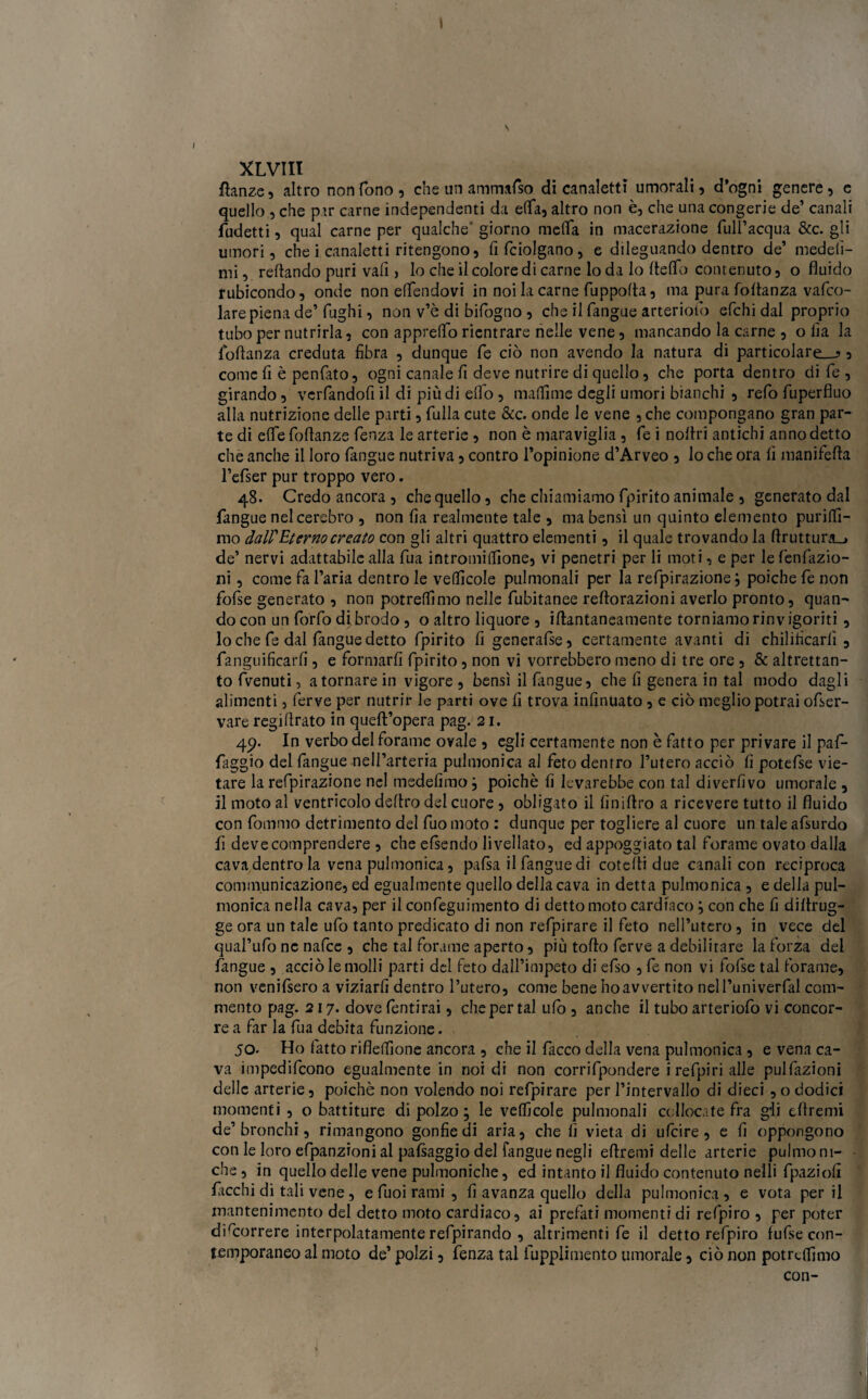 1 XLVIII fìanze, altro non fono, che un ammafso di canaletti umorali, d’ogni genere, e quello , che pir carne independenti da elfa, altro non è, che una congerie de’ canali fudetti, qual carne per qualche giorno meda in macerazione fuH’acqua &c. gli umori, che i canaletti ritengono, (ifciolgano, e dileguando dentro de’ medeii- mi, redando puri vali, lo che il colore di carne lo da lo dello contenuto, o fluido rubicondo, onde non eflendovi in noi la carne fuppoda, ma pura foflanza vafco- lare piena de’ fughi, non v’è di bifogno , che il fangue arterioto efchi dal proprio tubo per nutrirla, con apprelfo rientrare nelle vene, mancando la carne , o lìa la loflanza creduta fibra , dunque fé ciò non avendo la natura di particolare,-? s come fi è penfàto, ogni canale fi deve nutrire di quello, che porta dentro di fé , girando, vcrfandofi il di più di elfo , muffirne degli umori bianchi , refi) fuperfiuo alla nutrizione delle parti, fulla cute &c. onde le vene , che compongano gran par¬ te di efle fodanzs lenza le arterie , non è maraviglia , fé i noflri antichi anno detto che anche il loro (àngue nutriva, contro l’opinione d’Arveo , lo che ora fi manifeda l’efser pur troppo vero. 48. Credo ancora , che quello, che chiamiamo fpirito animale , generato dal (àngue nelcerebro , non fia realmente tale , ma bensì un quinto elemento purilfi- mo dall'Eterno creato con gli altri quattro elementi, il quale trovando la flruttura_* de’ nervi adattabile alla fua intromidìone, vi penetri per li moti, e per le fenfazio- ni, come fa l’aria dentro le vefficole pulmonali per la refpirazione ; poiché fe non fofse generato , non potremmo nelle fubitanee redorazioni averlo pronto, quan¬ do con un forfo di brodo , o altro liquore , idantaneamente torniamo rinvigoriti , 10 che fe dal fangue detto fpirito fi generafse, certamente avanti di chilificarlì , fanguificarfi, e formarfi fpirito, non vi vorrebbero meno di tre ore, & altrettan¬ to (venuti, a tornare in vigore , bensì il (àngue, che fi genera in tal modo dagli alimenti , ferve per nutrir le parti ove fi trova infinuato , e ciò meglio potrai ofser- vare regiflrato in quell’opera pag. 21. 4p. In verbo del forame ovale , egli certamente non è fatto per privare il paf- faggio del fangue nell’arteria pulmonica al feto dentro l’utero acciò fi potefse vie¬ tare la refpirazione nel medefimo} poiché fi Ievarebbe con tal diverfivo umorale , 11 moto al ventricolo dedro del cuore, obligato il finidro a ricevere tutto il fluido con fiommo detrimento del fuo moto : dunque per togliere al cuore un tale afsurdo fi deve comprendere , che efsendo livellato, ed appoggiato tal forame ovato dalla cava dentro la vena pulmonica, pafsa il fangue di cotefli due canali con reciproca communicazione, ed egualmente quello della cava in detta pulmonica , e della pul¬ monica nella cava, per il confeguimento di detto moto cardiaco \ con che fi difirug- ge ora un tale ufo tanto predicato di non refpirare il feto nell’utero , in vece del qual’ufo ne nafce , che tal forame aperto, più todo ferve a debilitare la forza del (angue , acciò le molli parti del feto dall’impeto di efso , fe non vi fofse tal forame, non venifsero a viziarli dentro l’utero, come bene ho avvertito nell’univerfal com¬ mento pag. 217. dove fentirai, che per tal ufi), anche il tubo arteriofo vi concor¬ re a far la fua debita funzione. jo- Ho fatto rifleflìone ancora , che il fiacco della vena pulmonica , e vena ca¬ va impedifcono egualmente in noi di non corrifpondere i refpiri alle pulfazioni delle arterie, poiché non volendo noi refpirare per l’intervallo di dieci , o dodici momenti , o battiture di polzo ; le velficole pulmonali collocate fra gli eflremi de’bronchi, rimangono gonfie di aria, che fi vieta di ufcire, e fi oppongono con le loro efpanzioni ai pafiaggio del fangue negli eflremi delle arterie pulmoni- che, in quello delle vene pulmoniche, ed intanto il fluido contenuto ne'lli fpaziofi ficchi di tali vene, e fuoi rami , fi avanza quello della pulmonica , e vota per il mantenimento del detto moto cardiaco, ai prefati momenti di refpiro , per poter decorrere interpolatamente refpirando , altrimenti fe il detto refpiro fufse con¬ temporaneo al moto de’ polzi, fenza tal fupplimento umorale, ciò non potremmo con-
