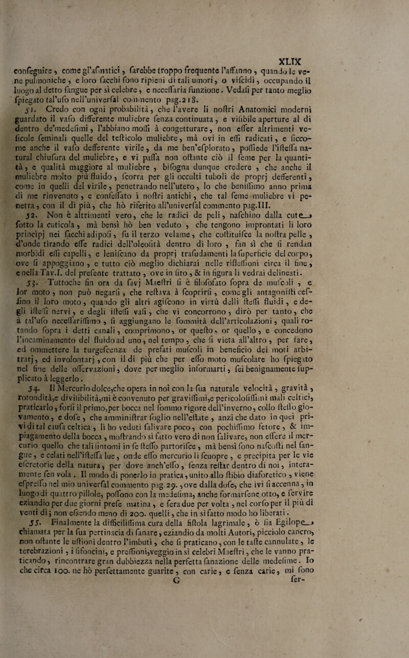 conseguire , come gl’aftmtìci, farebbe troppo frequente l’affanno , quando le ve¬ ne pulmoniche , e loro facclii fono ripieni di tali umori, o vifcidi, occupando il luogo al detto fangue per sì celebre, c neceflaria funzione. Vedali per tanto meglio fpiegato tal’ufo nell’univerfal commento pag.218. 51. Credo con ogni probabilità, che l’avere li noflri Anatomici moderni guardato il vafo differente muliebre fenza continuata, e vilibile aperture al di dentro de’medefimi, l’abbiano moffi à congetturare, non clfer altrimenti ve- ficole feminali quelle del tefticolo muliebre, mà oyi in effi radicati, e ficco- me anche il vafo defferente virile, da me ben’efplorato, poffiede rideffa na¬ turai chiufura del muliebre, e vi paffa non ottante ciò il feme per la quanti¬ tà, c qualità maggiore al muliebre , bifogna dunque credere , che anche il muliebre molto più fluido, fcorra per gli occulti tuboli de proprj deferenti, come in quelli deivirile, penetrando nell'utero, lo che beniflìmo anno prima di me rinvenuto , e confettato i noflri antichi, che tal feme muliebre vi pe¬ netra, con il di più, che hò riferito all’univerfal commento pag.III. 52. Non è altrimenti vero, che le radici de peli, nafchino dalla cute—» fotto la cuticola , mà bensì hò ben veduto , che tengono improntati li loro principj nei ficchi ad ipofi, fu il terzo velame, che coflituifce la noflra pelle , d’onde tirando effe radici dell’oleofità dentro di loro , fin sì che lì rendati morbidi efìì capelli, e Ienifcano da proprj trafudamenti lafuperfìcie del corpo, ove fi appoggiano , e tutto ciò meglio dichiarai nelle riflefììoni circa il fine, enellaTav.I. del prefente trattato , ove in fito , & in figura li vedrai delineati. 5$. Tuttoché fin ora da favj Maeflri lì è filofofato fopra de mufcoli , e lor moto , non può negarli, che reftava à feoprirlì, come gli antagonifli cef- iìno il loro moto, quando gli altri agifeono in virtù delli fleffi fluidi, e de¬ gli ifle’ìì nervi, e degli ifletti vali, che vi concorrono, dirò per tanto, che à tal’ufo neceflarilfnno , fi aggiungano le fonimità delParticolazioni, quali ro¬ tando fopra i detti canali, comprimono, or quefto, or quello, e concedono l’incaminamento del fluidoad uno, nel tempo, che fi vieta all’altro, per fare, cd ommettere la turgefeenza de prefitti mufcoli in beneficio dei moti arbi¬ trar), ed involontarj , con il di più che per effo moto mufcolare ho (piegato nel fine delle offervazioni, dove per meglio informarti, fei benignamente lòp¬ pi icato à leggerlo. 54. Il Mercurio dolce,che opera in noi con la fua naturale velocità , gravità , rotondità,e di viiibili tà, mi è convenuto per graviflìmi,e pericololifTìmi mali celtici, praticarlo, forfi il primo3per bocca nel fornaio rigore dell’inverno, collo fleiìo gio¬ vamento , e do!e , che amminiflrar foglio nell’eflate , anzi che dato in quei pri¬ vi di tal caufa celtica , li ho veduti falivare poco, con pochiflìmo fetore, & im- piagaroento della bocca , moflrando sì fatto vero di non falivare, non edere il mer¬ curio quello che tali fìntomi in fe fletto partorifee , mà bensì fono nafeutti nel fan¬ gue , e celati nell’iflefla lue, onde eflo mercurio li fcuopre , e precipita per le vie eferetorie della natura, per dove anch’effo , fenza redar dentro di noi, intera¬ mente fen vola . Il modo di poncrlo in pratica, unito allo flibio diaforetico , viene efpretto nel mio univerfal commento pag.2^. ,ove dalla dofe, che ivi fi accenna, in luogodi quattro pillole, pottono con la medelìma, anche formarfene otto, e fervire eziandio per due giorni prefe matina, e fera due per volta , nel corfo per il più di venti dì} non efsendo meno di 200. quelli, che in sì fatto modo ho liberati. 55> finalmente la difficiliffima cura della fiflola lagrimale, ò fia Egilope_j chiamata per la fua pertinacia di limare, eziandio da molti Autori, picciolo cancro, non oflante le uflioni dentro l’imbuti, che fi praticano, con le tafle cannulate , le terebrazioni , i (ìfoncini, e preflìoni,veggio in sì celebri Maeflri, che le vanno pra¬ ticando, rincontrare gran dubbiezza nella perfetta fanazìone delle medefime. Io che circa 100. ne hò perfettamente guarite , con carie, e fenza carie, mi fono G fer-