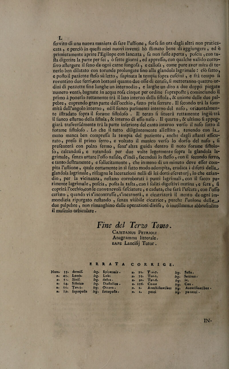 fervito di una nuova maniera di fare l’udione , forfè fin ora dagli altri non pratica- cata , e perciò in quedi miei nuovi inventi hò (limato bene di aggiungere, cd è primieramente aprire l’Egilope con lancetta , fe non fu(Te aperta , pofcia , con ta- fta digerire la parte per fei, ò fette giorni , ed apprelfo, con qualche valido corro- fivo adergere il feno da ogni carne fongofa, e callofa , come pure aver mira di te¬ nerlo ben dilatato con torunde prolungate fino alla glandola lagrimale : ciò fatto» c pollo il paziente defo sii letto » fupinata la tempia fopra cufcini » e fra tempo il roventino due ferri,con bottoni quanto due ode di cerafe,fi metteranno quattro or¬ dini di pezzette fine lunghe un internodio, c larghe un dito a due doppii piegate numero venti» bagnate in acqua rofa cinque per ordine foprapode ; cominciando il primo à ponerlo rettamente trà il lato interno della fidola, & unione delle due pal¬ pebre » coprendo gran parte dell’occhio, fatto pria ferrare . Il fecondo trà la fom- rnità dell’angolo interno, ed il fianco parimenti interno del nafo, orizontalmen- te idradato fopra il forame fidolofo . Il terzo fi fituerà rettamente ingiù trà il fianco ederno della fidola » & interno di efib nafo . Il quarto, & ultimo fi appog¬ giai trafverfalmente trà la parte inferiore del canto interno verfo il nafo fiotto il forame fidolofo . Lo che il tutto diligèntemente aliedito , tenendo con la_, mano manca ben comprelfa la tempia del paziente, anche dagli adanti alficu- rato, prefo il primo ferro, e voltato il manico verfo lo dorfo del nafo , fi prefenterà con polzo fermo , fenz’ altra guida dentro il noto forame fidolo¬ fo, calcandoli , e rotandoli per due volte legermente fopra la glandola la¬ grimale, fenza urtare Lodo nafale, d’indi, facendoli lo delfo, con il lecondo ferro, e tanto dedramente, e follecitamente , che in meno di un minuto deve efièr com¬ pita l'udione, quale certamente in sì fatto modo adempita, eradica i difetti della_j glandola lagrimale, riftagnale Lacerazioni nelli di lei dotti eferetorj, lo che ezian¬ dio, per la vicinanza, reftano corroborati i punti Jagrimali, con il fiacco pa¬ rimente lagrimale, pofcia, pofita la tafta, con i foliti digeftivi matina , e fera , fi coprirà l’occhio,con le convenevoli fafeiature, c caduta, che farà l’efcara, con l’olfo cariato , quando vi s’incontrade, s’incarnerà, e cicatrizerà il meno da ogni im¬ mondizia ripurgato redando , lènza vifibile cicatrice, purché l’unione de/lf* » due palpebre , non rimangiano dalle operazioni divide, ò inutilmente abbrufiolito il mufcolo orbicolare. Fine del Ferzo Forno. Cajetanus Petr/oli Anagramma letterale. eape Lancifij Tutor. Nam. ?j. dermif. n. 45. Lomb. E» 51. Sinif. ri¬ 54. Sittoico ti' Tav.j. H. ÌS>. foprapofta errata leg. EpSpermis • leg. Lobi leg. deftra. leg. Diabolico . leg. Ottava. leg. fottopofta. C O R R I G E n. 71. Tiv.7» n. 7f. Tav.r. ti. S>z. Tav.tf. n. 116. Come n. i. Anechifinatibus rii a. potei leg. Setta. leg. Setti ina • leg. iv. leg. Con • leg. Aneurifmatibus leg. po nerci •
