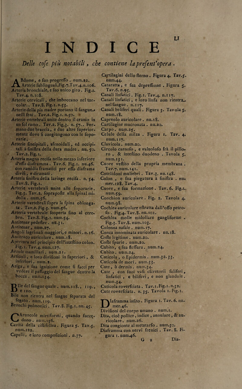 INDICE Delle cofe più notabili, che contiene laprefent'opera . ABdome, e fuo progreflo . num.22. Arterie fublinguali.Fig.y.Tav.4.11.106. Arteria bronchiale, e fuo unico giro. Fig.i. Tav.4. n. 108. Arterie cervicali, che imboccano nel tor- colar.. Tav.8. Fig. 1. n.53. Arterie della pia madre portano il fangue_> neJli ferii. Tav.2. Fig. 1. n.50. Arterie vertebrali unite dentro il cranio in un fol ramo . Tav.2. Fig,}. n. 57.. For¬ mano due braccia, e due altre fuperior- mente dove fi congiungono con le fopo- rarie. Arterie fincipitali, sfenoidali, ed occipi¬ tali àfiniftra della dura madre . nu. jo. Tav.2. Fig.i. Arteria magna recifa nello mezzo inferiore d’eflb diaframma . Tav.6. Fig.i. nu.46. con ramidia framatici per elfo diaframa divifì, e diramati. Arteria finiftra della laringe recifa . n. £4. Tav.8. Fig.i. , Arterie vertebrali unite alle foporarie. Fig.3, Tav.2. foprapofte alla fpinal mi¬ dolla . num.56. Arterie vertebrali fopra la fpina oblonga- ta . Tav.2. Fig.3. num.$6. Arteria vertebrale fcoperta fino al cere- bro. Tav.8. Fig. 1. num.$4. Antitenar pedeftre . nu.3 1. Antitenar, num.27. Angoli lagrimali maggiori, e minori. n.16. Antitraco auricolare. num.18. Apertura nel principio dell’inteftino colon. Fig. 1. Tav.4. num. 127. Areole mamillari. num.21. Articoli, e loro divifioni in fuperiori, & inferiori, num.2. Aziga, e fua ignizione come fi facci per vedere il paflaggio del fangue dentro la bocca . num. 134. Bile del fangue quale . num. 118., 119., e 120. Bile non rientra nel fangue feparata del fegato . num. 119. Bronchi polmonici. Tav.8. Fig. 1. nu. 45;. CAruncole mirtiformi, quando fucce- dono . num. 156. Cavità della ciftifellea. Figura 5'. Tav.<. num. 122. Capelli, e loro compofizioni. n.37. Cartilagini dello fterno . Figura 4. Tav.$. num.44. Cataratta, e fua depreffione . Figura 5. Tav.6. n.95;. Canali linfatici. Fig.i. Tav.4. n>II7* Canali linfatici , e loro linfa non rientra», nel fangue. 11.117. Canali beliferi quali. Figura 3. Tavola 5. num.18. Capreolo auricolare . nu.18. Cartilagine mucronata . nu.20. Carpo, num.2$. Celule della milza . Figura 1. Tav. 4. num.i 17. Clavicola. num.20. Circolo carnofo , e valuolofo frà il pille¬ rò , & interino duodeno . Tavola 5. num. 13 1. Cuore veftito della propria membrana . Tav.7. num.141. Cotelidoni muliebri . Tav.3. nu.148. Colon , e fua piegatura à finiftra . nu¬ mmi 28. Tav.4. Cuore , e fua formazione . Tav. 6. Fig.i. num.59. Conchion auricolare . Fig. 2. Tavola 4. num.98. Cochlea auricolare eftratta dalPoflb petro- fo . Fig.4. Tav.8. nu. 101. Cochlea molle midollare gangliforme . Fig.3. Tav.8. num.103. Colonna nafale . num. 17. Conca innominata auricolare . nu. 18. Colle legitime . num.20. Colle fpurie . num.20. Cubito, efuafleffura. num.24. Cubito . num.24. Cuticola, o Epidermis . num.32. 33. Cuticola de mori. num.33. Cute, ò dermis . num.34. Cute , con fuoi vafi eferetorii faliferi , linfatici , e biliferi, e non glandole. num.3 4. Cuticola roverfeiata . Tav. 1. Fig. 1. n.32. Cute roverfeiata. n. 35. Tavola i.Fig.i. Diaframma infito . Figura 1. Tav. 6. nu- mer.46. Divifioni del corpo umano . num.i. Dita, cioè pollice , indice , annidare , & au¬ ricolare . num.26. Dita congionte al metatarfo . num.30. Diaframma con nervi frenici . Tav.8. Fi¬ gura i.num.46. G 2 Dia-