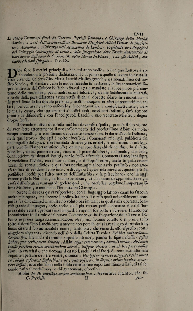 Lì contro Commenti fatti da Gaetano Vetrioli Romano, e Chirurgo della Maejlà Sarda , a quei dell Eccelleraijfmo Bernardo Siegfried Albini Dottor di Medici¬ na , Anatomia , e Chirurgo nellAccademia di Londra , Vrefidente de i VrofeJJòri del Colleggio Chirurgico di Lei de. Alla fpiegazione delle Tavole Anatomiche di Bartolomeo Euflachio di S. Severino della Marca in Piceno , e da ejfò Albini , con nuove edizionifpiegate . Tav. IX. DUe fono li motivi principali , che mi anno molfo, o benigno Lettore à ri- fpondere alle predenti dichiarazioni : il primo è quello di avere io avuta la voce viva del Celebre Gio. Maria Lancili Medico grande , e rinomatitàmo del no- ftro Secolo , di riandare, con le nuove ricerche fu’ cadaveri, le fue annotazioni fo- pra le Tavole del Celebre Euftachio fin dal 1714. mandate alla luce, non più con¬ tento delle medefime, perii molti errori infortivi, da me fedelmente dichiarati, a caufa della poca diligenza avuta verfò di chi li dovette fidare in rincontrare 1 Je parti fenza la fua dovuta prefenza , molto occupata in altri iniportantiflimi af¬ fari , per cui ora ne vanno nafeendo, le controverlie, e contefe Letterarie ; nel¬ le quali, come , che appartenenti a’ noftri molti eccellenti Italiani, farò fempre pronto di difenderle, con l’incolpevole Lancili , mio venerato Maeftro, degno d’ogni feufa. Il fecondo motivo di cotefta mia ben doverofa rifpofta, prende il fuo vigore di aver letto attentamente il nuovo Commento del preclarilfimo Albini da molto- tempo promeffo , e con fornaio deliderio afpettato fopra le dette Tavole Italiane , nelle quali trovo , che egli è molto diverfo de i Commenti miei già pubblicati fin nell’ingreffo del 1740. con l’emenda di circa 500. errori, e non meno di mille « parti omelfe d’importantiffimo ufo ; onde per conciliare chi di noi due, in sì fatto pubblico, abbia potuto errare, ricorro al parer de’ dotti, nel modo, che feci, con il celebre Wislouu di Parigi, per Io ftelfo affare de’ Commenti Lancilìani fopra le medefime Tavole, con lineerò animo , e difappalfionato , acciò io poffa accer¬ tarmi del vero giudizio, e quall’ora ne rimanghi al contrario perfuafo , non ave- rò rofTore di rendermi convinto, e divulgare l’opera mia corretta, quanto più fia potàbile; Iocchè per l’alto merito dell’Eultachio, e la più celebre, che in oggi vantar poffa la Notomia , in fornaio beneficio, di chi brama di approfittarfene , a caufa dell’efecutivi vantaggi di godere quei, che profeffar vogliono l’importantif- lìma Medicina, e non meno l’importante Chirurgia. Soche fi doveva quivi rifpondere, con il linguaggio latino , come ho fatto in molte mie opere, ma lìccome il noftro-Italiano fi è refo quafi univerfalmente noto per la fua dolcezza,ed amabilità,ho voluto ora imitarlo, in quella mia operetta, ben¬ ché grande d’impegno, acciò anche da i più retraer potà il bramato finedell’im- prezzabile verità , per cui fenz'ombra di livore mi fon pollo a feri vere. Intanto per incominciare fu il titolo di sì nuovo Commento ,0 fia fpiegazione della Tavola IX. Tento in primo luogo accennarli Corpus viri ; ma ficcome coteflo c il primo fello tolto al dottitàmo Lancili,pare a me,che non poteffe quivi aver luogo di trasferirlo, fenza citare il fuo memorabile nome, tanto più , che viene da elfo efprelfo, coilj maggiore eleganza , dicendo nell’alto della iudetta Tavola : Exhibet univerfivrL-» Corpus &c. lafciando il termine fuperfluo di viri, poiché la figura iflelfa , tefles habet, qua verilitatem denotat. Albini cujus tres ventres, caputa Thorax, Abdomen incifs partibus corum continentibm aperti, inìfque vifeera , ut ab hac parte pofìta funt. Avvertirai, che ficcome il citato Lancili ivi al fuo§. 6. nota eziandio tale repetite aperture de i tre ventri, dicendo : Hos igitur ventres dilìgenter tìbi unica in Tabula referavit Euflachius, ut, quee vifeera , in fingali s primo intuita occur- rerepojfnt, ecco che fìamo nella folita reflituzione importantitàma, a farli, di tal fe¬ condo palfo al medefimo , sì diligentemente efprelfo . Albini in iis partibus eorum continentibus . Avvertirai intanto, che fa- G> Vetrioli. H pen-