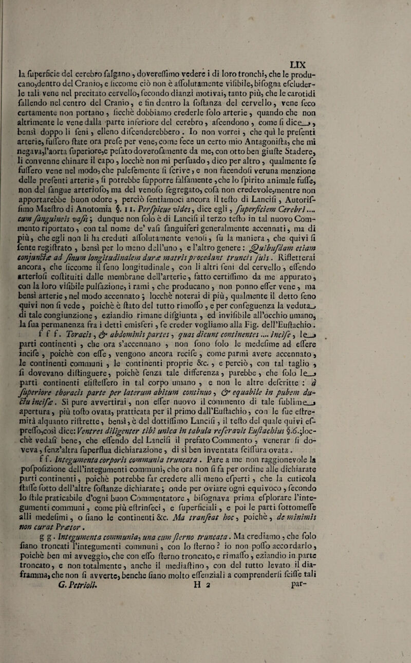 nx la fuperficie del cerebro falgano , dovereffimo vedere i di loro tronchi, che le produ¬ cano,dentro del Cranio, e ficco me ciò non è affolutamente vifibile, bifogna efcluder- le tali vene nel precitato cervello, fecondo dianzi motivai, tanto più, che le carotidi fallendo nel centro del Cranio, e fin dentro la foftanza del cervello, vene feco certamente non portano , lìcchè dobbiamo crederle folo arterie , quando che non altrimente le vene dalla parte inferiore del cerebro, afeendono , come fi dice_j, bensì doppo li Ceni, elleno difenderebbero . Io non vorrei, che qui le prefenti arterie, fulfero fiate ora prefe per vene, come fece un certo mio Antagonifla, che mi negava,l’aorta fuperiore,e pefatodoverofamente da me, con otto ben giufte Stadere, li convenne chinare il capo, locchè non mi perfuado, dico per altro, qualmente fe fuffero vene nel modo, che palefemente fi fcrive > e non facendoli veruna menzione delle prefenti arterie , fi potrebbe fupporre fattamente ,che lo fpirito animale fuffe, non del fangue arteriofo, ma del venofo fegregato, cofa non credevole,mentre non apportarebbe buon odore , perciò fentiamoci ancora il tetto di Lancili, Autorif- fimo Maettro di Anotomia §. 11. PerJbicue wdes, dice egli, fuperjìciem Cerebri.... cum fanguine'n va/is ; dunque non folo è di Lancili il terzo tetto in tal nuovo Com¬ mento riportato, contai nome de’vafi fanguiferi generalmente accennati, ma di più, che egli non li ha creduti affolutamente venofi, fu la maniera , che quivi fi fente regittrato , bensì per lo meno dell’uno , e l’altro genere : G)ulbufdam etiam tonjunffa ad fìnum longitudinalcm dura matrisprocedane tranch juh. Rifletterai ancora, che ficcome il feno longitudinale, con li altri feni del cervello, effendo arteriofi coflituiti dalle membrane dell’arterie, fattocertiffimo da me appurato, con la loro vifibile pulfazione, i rami, che producano , non ponno effer vene, ma bensì arterie, nel modo accennato } locchè noterai di più, qualmente il detto feno quivi non fi vede , poiché è flato del tutto rimoffo , e per confeguenza la veduta», di tale congiunzione , eziandio rimane difgiunta , ed invifibile all’occhio umano, la fua permanenza fra i detti emisferi, fe creder vogliamo alla Fig. dcU’Euftachio. f f f. Toracis, & abdomìnhparta , quas dìcunt continentes.... incìfe, lo « parti continenti , che ora s’accennano , non fono folo le medefime ad effere incifie , poiché con effe , vengono ancora recife , come parmi avere accennato, le continenti communi , le continenti proprie &c., e perciò, con tal taglio , fi dovevano dittinguere, poiché fenza tale differenza, parebbe, che folo le_-> parti continenti elìfteffero in tal corpo umano , e non le altre deferitte : à fuperiore tboracis parte per laterum abìtum continuo, & equabile in pubem du- Buincifce. Sì pure avvertirai, non effer nuovo il commento di tale fublimp % apertura, più tolto ovata, praticata per il primo dall’Euttachio, con le fiue ettre- mità alquanto riflrette, bensì, è del dottiffimo Lancili, il tetto del quale quivi ef- preffo,così dice: Ventres diligenter tibi unica in tabula referavit Eu/lachius §.d.*Ioc- chè vedali bene, che effendo del Lancili il prefato Commento , venerar fi do¬ veva , fenz’altra fuperflua dichiarazione, di sì ben inventata feiffura ovata . f f. Integumenta corporii communi a truncata . Pare a me non raggionevole la pofpofizione dell’integumenti communi, che ora non fi fa per ordine alle dichiarate parti continenti, poiché potrebbe far credere atti meno efperti , che la cuticola Italie fotto dell’altre foftanze dichiarate \ onde per oviare ogni equivoco , fecondo lo fide praticabile d’ogni buon Commentatore , bifognava prima efplorare l’inte- gumenti communi, come più ettrinfeci, e fuperfìciali, e poi le parti lottomeffe alli medefimi, o filano le continenti &c. Ma tranfeat hoc, poiché, dcminimii non curat Prator. g g. Integumenta communia-> una cum Jlerno truncata. Ma crediamo, che folo fiano troncati l’integumenti communi, con Io fterno ? io non poffo accordarlo, poiché ben mi avveggio, che con etto flerno troncato,e rimaflo, eziandio in parte troncato, e non totalmente, anche il mediaflino, con del tutto levato il dia¬ framma, che non fi avverte, benché Ciano molto effenziali a comprenderli feifie tali G. PetrìolU H 2 par-