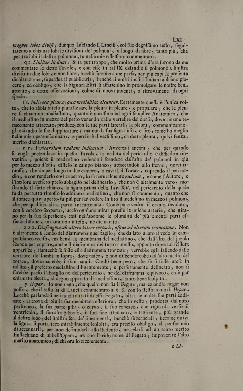magnos loboj dÌDtft , dunque lafdando il Lancili , col Tuo degniamo tefto , fegui- taremo a chiamar lobi le divilìoni de’ polmoni, in luogo di libre, tanto più, che per tre lobi il deliro polmone, t'u nelle mie riflelfioni commentato. q r. Sinifter in duas. Si fa pur troppo , che molto prima d’ora furono da me commentate le dette Tavole, e con eife in tal IX. eziandio il polmone a finiltra divifo in due lobi, e non fibre , locchè farebbe a me parfa, per più capi la prefente dichiarazione, fuperflua il pubblicarla, benché li noltri incliti Italiani abbiano pia¬ cere , ed obbligo 5 che li Signori Ellri li affatichino in promulgare le noltre beii_> attente, e dotte olfervazioni, colme di nuovi inventi, e ritrovamenti di ogni Ipecie . f t. Indicaci plcuree^ quae mediafiìno die un tur. Certa m ente quella è l’unica vol¬ ta , che io abbia intefo pluralizzare la pleura in pleure , e propalare , che le pleu¬ re lì chiamino medialtino, quanto è notilTimo ad ogni femplice Anatomico , che il mediallino in mezzo del petto venendo dalle vertebre del dorfo, dove rimane te¬ nacemente attaccato, produce, con le fue parti laterali, la pleura , communicando- gli eziandio le fue dupplicature ; ma non la fua figura ufo , e fito, come ho meglio nelle mie opere efaminato, e perciò è diverliffimo , da detta pleura , quivi fenza_> merito dichiarata. r r. Pericardium rudium indicatum. Avvertali ancora , che per quando lì vogli pretendere in quella Tavola, la veduta del pericardio è difficile a rin¬ venirla , poiché il mediallino vedendoli feendere dall’alto de’ polmoni in giù per lo mezzo d’elfi , di Itelo in campo bianco, attaccandoli allollerno, quivi ri- molfo 3 divide per longo in due camere , o cavità il Torace , coprendo il pericar¬ dio , e con renderlo così coperto, lo fa naturalmente rudium , e come l’Autore, e l’incifore avelfero prefo abbaglio nel delinearlo , che non è altrimente vero, mo- Ilrando il fatto chiaro , la figura prima della Tav. XV, nel pericardio della quale fu da pertutto rimolfo lo additato mediallino , che non lì commenta, quanto che il torace quivi aperto, fu più per far vedere in fito il medelìmo in mezzo i polmoni, che per quallilìa altra parte ivi rattenuta. Come pure vedrai il cranio revoluto, con il cerebro feoperto, acciò ogn’uno mirar potelfe le uniche arterie , che gira¬ no per la fua fuperficie, così neH’abdome le pluralità de’più omenti parti ef- fenzialilfime , ma ora non intefe , ne dichiarate , xxx. Diafragma ab altero la t ere corporh, ufque ad alt e rum truncatum. Non è altrimente il lembo del diaframma quel taglio, che da lato alato fi vede in cam¬ po bianco recifo, ma bensì la membrana del medialtino, che dall’alto del jugolo feende per coprire, anche il diaframma del tutto rimolfo, appunto dove tal fcilfura apparifee , fiantechè fe folle elfo diaframma troncato , verrebbe egli fallendo dalle vertebre de’lombi inlbpra, dovenafee, e non difenderebbe dall’alto medio del torace, dove mai ebbe i fuoi natali. Credo bene però, che fe fi folle intefo in tal fito , il prefetto medialtino diligentemente , e perfettamente delineato, non fi farebbe prefo l’abbaglio nè del pericardio , nè del diaframma equivoco , e nè pur chiamato pleura , sì degno apparato di medialtino , tanto bene fcolpito . y. Hepar. Io non nego , che quello non fia il Fegato , ma eziandio negar non polfo , che il telto fia di Lancili commentato al §. 8. con lo Hello nome di Hepar . Locchè parlandoli ne i miei trattati di elfo Fegato , oltra le molte fue parti addi¬ tate , li trova di più la fua membrana citeriore , che Io velie , prodotta dal noto peritoneo, la fua parte giba, o curvo, il fuo concavo, che riguarda verfo il ventricolo, il fuo alto gibbofo, il fuo fine attenuato, e tagliente, più grande il deltro lobo, del finiltro Scc. de’ lineamenti , benché fuperficiali , lìccome quivi la figura li porta feco mirabilmente fcolpiti, era precifo obbligo, al penfar mio di accennarli, per non defraudarli allo liudente , nè celarli ad un tanto merito Eultachiano di sì bell’opera, nè con l’arido nome di Fegato , impoverire l’alto merito anatomico, di chi ora lo ricommenta. z Li-