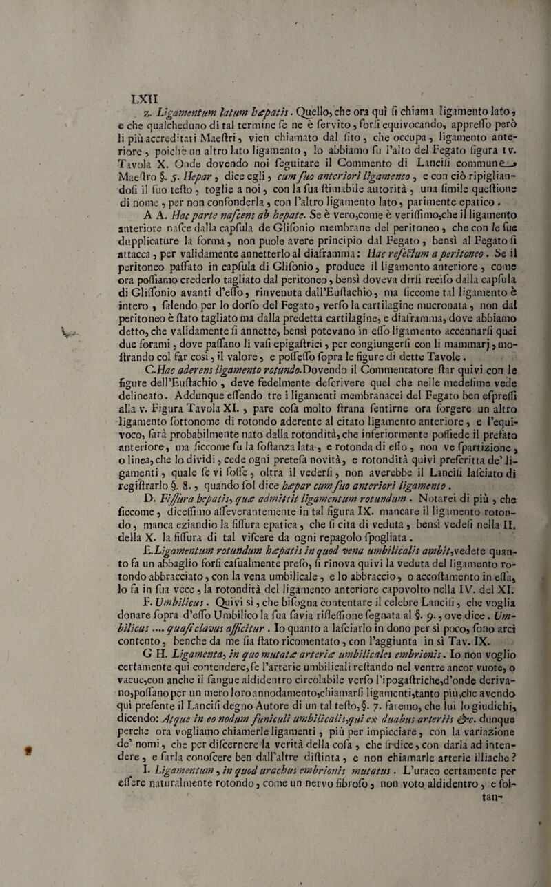 / LXII z. Ligamentum latum hapath. Quello, che ora qui fi chiama Iigamento lato 5 e che qualcheduno di tal termine fé ne è fervito, Porli equivocando, apprettò però li più accreditati Maettri, vien chiamato dal lìto, che occupa, Iigamento ante¬ riore , poiché un altro lato Iigamento , lo abbiamo fu l’alto del Fegato figura i v. Tavola X. Onde dovendo noi leguitare il Commento di Lancili communi Maettro §. 5. Hepar , dice egli , cumfuo anteriori Iigamento, e con ciò ripiglian¬ doli il fuo tetto , toglie a noi, con la fua {limabile autorità , una limile queftione di nome , per non confonderla, con l’altro Iigamento lato, parimente epatico . A A. Hacparte nafeem ab hepatc. Se è vero,come è verittìmo,che il Iigamento anteriore nafee dalla capfula de Glifonio membrane del peritoneo, che con le fue duplicature la forma, non puole avere principio dal Fegato , bensì al Fegato lì attacca, per validamente annetterlo al diaframma : Hac refeftum a peritoneo . Se il peritoneo pattato in capfula di Glifonio, produce il Iigamento anteriore , come ora pottlamocrederlo tagliato dal peritoneo, bensì doveva dirli recifo dalla capfula di Glittonio avanti d’etto, rinvenuta dall’Euttachio, ma liccome tal Iigamento è intero , falendo per Io dorfo del Fegato, verfo la cartilagine mucronata , non dal peritoneo è ttato tagliato ma dalla predetta cartilagine, e diaframma, dove abbiamo detto, che validamente fi annette, bensì potevano in etto Iigamento accennarli quei due forami, dove pattano li vafi epigaftràci, per congiungerli con li mammarj, ino¬ ltrando col far così, il valore, e pottetto fopra le figure di dette Tavole. C. Hac aàerem Iigamento rotundo-Dovcndo il Gommentatore ftar quivi con le figure dell’Euftachio , deve fedelmente deferivere quel che nelle medelimc vede delineato. Addunque ettendo tre iligamenti membranacei del Fegato ben efprefli alla v. Figura Tavola XI. , pare cofa molto ftrana fentirne ora lorgere un altro Iigamento fottonome di rotondo aderente al citato Iigamento anteriore , e l’equi¬ voco, farà probabilmente nato dalla rotondità, che inferiormente polfiede il prefato anteriore, ma ficcome fu la fottanza lata, e rotonda di etto , non ve fpartizioìne , o linea, che lo dividi, cede ogni pretefa novità, e rotondità quivi preferitta de’ li¬ gamenti , quale fe vi fotte, oltra il vederli, non averebbe il Lancili lafciato di regittrarlo §. 8., quando fol dice heepar cumfuo anteriori Iigamento . D. Fijfura Joepatis, qua admittit ligamentum rotundum . Notarei di più , che ficcome, diceflìmo alfeverantemente in tal figura IX. mancare il Iigamento roton¬ do, manca eziandio la fiflura epatica, che fi cita di veduta , bensì vedefi nella II. della X. la fittura di tal vifeere da ogni repagolo fpogliata. E. Ligamentum rotundum hapatis inquod •vena umbilicalit ambitavedete quan¬ to fa un abbaglio forfi cafualmente prefo, fi rinova quivi la veduta del Iigamento ro¬ tondo abbracciato, con la vena umbilicale , e lo abbraccio, o accoltamene in efifa, lo fa in fila vece , la rotondità del Iigamento anteriore capovolto nella IV. del XI. F. Umbilicus. Quivi sì, che bifogna contentare il celebre Lancili, che voglia donare fopra d’etto Umbilico la fua favia riflettìone fegnata al §. 9., ove dice. Um- bilicus.... quaficlavui afficitur . Io quanto a lafciarlo in dono per sì poco, fono arci contento, benché da me fia ttato ricomentato, con l’aggiunta in sì Tav. IX. G H. Ligamenta, in quo mutatee arteria umbilicalei embrionis. Io non voglio certamente qui contenderete l’arterie umbilicali Tettando nel ventre ancor vuote, o vacue,con anche il fangue aldidentro circolabile verfo Pipogattrìche,d’onde deriva- no,po(lanoper un mero loroannodamento,chiamarli ligamenti,tanto più,che avendo qui prefente il Lancili degno Autore di un tal tetto,§. 7. faremo, che lui lo giudichi, dicendo: Atque in eo nodum funìculi umbilicalii^qui ex duabus arteriis &c. dunque perche ora vogliamo chiamerle ligamenti, più per impicciare , con la variazione de’ nomi, che per dilcernere la verità della cofa , che lfdice, con darla ad inten¬ dere , e farla conolcere ben dall’altre dittinta , e non chiamarle arterie illiache ? I. Ligamentum, in quod urachus embrionh mutatus . L’uraco certamente per ettere naturalmente rotondo, come un nervo fibrofo, non voto aldidentro, e fol- ' tan-