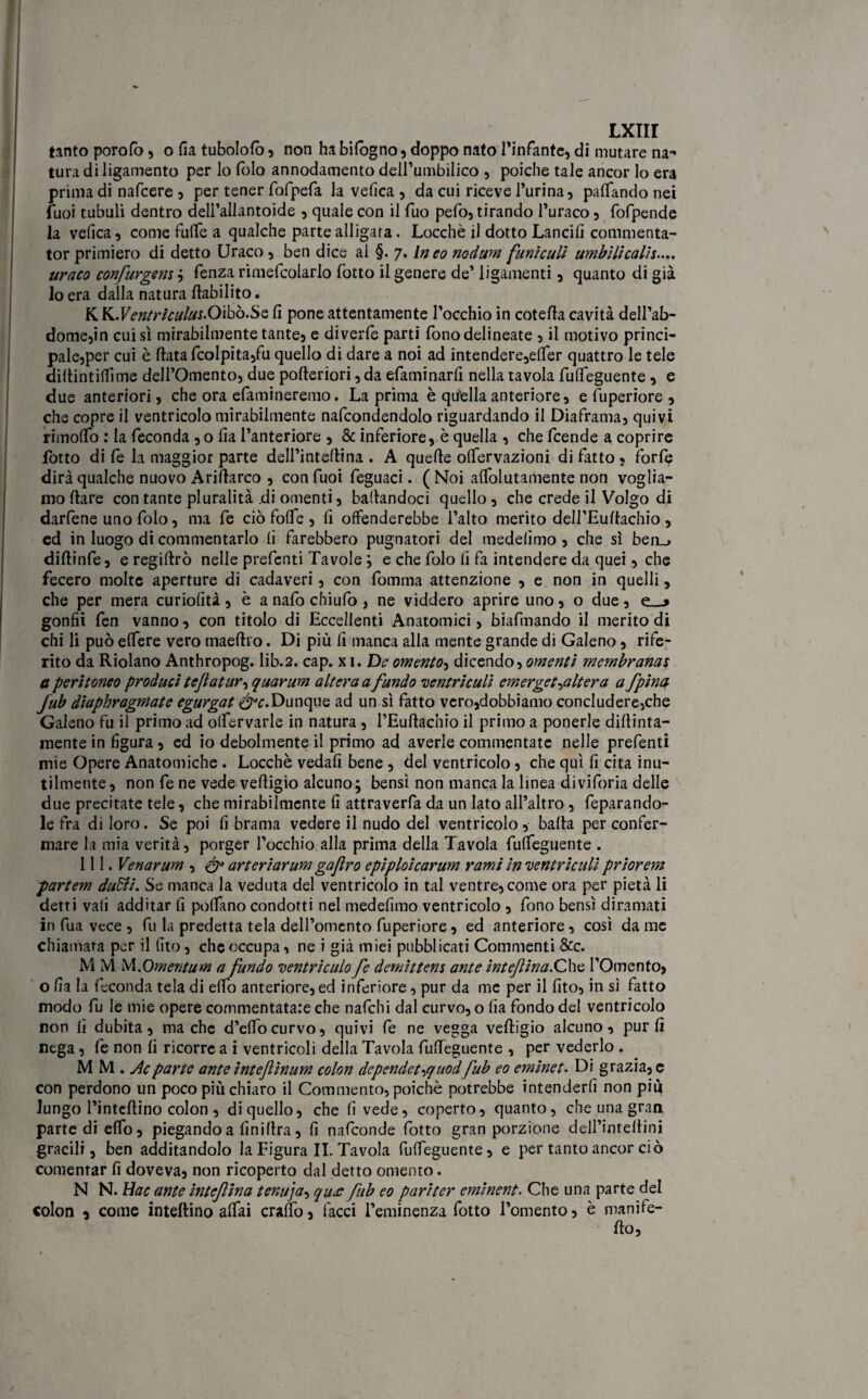 tanto porofò, o fia tubolofò , non ha bifogno, doppo nato l’infante, di mutare na™> tura di ligamento per lo folo annodamento dell’umbilico , poiché tale ancor lo era prima di nafcere , per tener fofpefa la velica , da cui riceve Purina, palpando nei Puoi tubuli dentro dell’allantoide , quale con il Tuo pelò, tirando l’uraco, fofpende la velica, come fulTe a qualche parte alligata. Locchè il dotto Lancili commenta- tor primiero di detto Uraco, ben dice al §. 7. In eo nodum funiculi umbili calìe..., uraco confurgem ; Lenza rimePcolarlo Potto il genere de’ ligamenti, quanto di già lo era dalla natura ftabilito. K K.FmVvVAf.Oibò.Se li pone attentamente l’occhio in coteda cavità dell’ab- dome,in cui sì mirabilmente tante, e diverte partì Pono delineate , il motivo princi- pale,per cui è datafcolpita,fu quello di dare a noi ad intendere,elPer quattro le tele diltintiflìme dell’Omento, due poderiori, da ePaminarli nella tavola PulPeguente , e due anteriori, che ora ePamineremo. La prima è quella anteriore, e Puperiore , che copre il ventricolo mirabilmente nafcondendolo riguardando il Diaframa, quivi rimolPo : la Feconda , o lia l’anteriore , & inferiore, è quella , che Pcende a coprire Lotto di Pe la maggior parte dell’interina . A quelle olPervazioni di fatto ? forte dirà qualche nuovo Arillarco , con Puoi Peguaci. ( Noi alPolutamente non voglia¬ mo Ilare con tante pluralità .di omenti, badandoci quello, che crede il Volgo di darfene uno Polo, ma Pe ciò folPe , fi offenderebbe l’alto merito deH’Eudachio , ed in luogo di commentarlo lì farebbero pugnatori del medelìmo, che sì ben_, didinfe, e regidrò nelle prefenti Tavole ; e che folo lì fa intendere da quei, che fecero molte aperture di cadaveri, con fomma attenzione , e non in quelli, che per mera curiolità, è a nafo chiufo, ne viddero aprire uno, o due, e__> gonfii Pen vanno, con titolo di Eccellenti Anatomici, biafmando il merito di chi li può elPere vero maedro. Di più lì manca alla mente grande di Galeno, rife¬ rito da Ridano Anthropog. lib.2. cap. x 1 .De omento, dicendo, omenti membranas a peritoneo produci tefatur, quarum altera a fundo centri culi emerget^altera a fpina fub diaphragmate egurgat éH’.Dunque ad un sì fatto vero,dobbiamo concludere,che Galeno fu il primo ad olfervarle in natura , l’Eudachio il primo a ponerle didima¬ mente in figura, ed io debolmente il primo ad averle commentate nelle prefenti mie Opere Anatomiche . Locchè vedafi bene , del ventricolo, che qui fi cita inu¬ tilmente, non Pe ne vede vedigio alcuno; bensì non manca la linea diviforia delle due precitate tele, che mirabilmente fi attraverfa da un lato all’altro, feparando- le fra di loro. Se poi fi brama vedere il nudo del ventricolo , bada per confer¬ mare la mia verità, porger l’occhio alla prima della Tavola PufPeguente . 111. Venarum , arteriarum gajlro epiploicarum rami in ventricidi priorem partem duBi. Se manca la veduta del ventricolo in tal ventre, come ora per pietà li detti vali additar fi pofPano condotti nel medefimo ventricolo , fono bensì diramati in fua vece , fu la predetta tela dell’omento Puperiore, ed anteriore, così da me chiamata per il (ito, che occupa, ne i già miei pubblicati Commenti &c. M M M.Omentum a fundo ventriculo fe demittem ante inteftina.Chc l’Omento, o fia la feconda tela di efPo anteriore, ed inferiore, pur da me per il fito, in si fatto modo fu le mie opere commentatale che nafehi dal curvo, o fia fondo del ventricolo non fi dubita, ma che d’effocurvo, quivi fe ne vegga vedigio alcuno, pur fi nega, Pe non fi ricorre a i ventricoli della Tavola PufPeguente , per vederlo . MM. A parte ante intejlìnum colon dependet^quodfub eo emine t. Di grazia, e con perdono un poco più chiaro il Commento, poiché potrebbe intenderfi non più lungo l’intcdino colon , di quello, che fi vede, coperto, quanto, che una gran parte di efPo, piegando a fin idra, fi nafeonde fiotto gran porzione dell’intedini gracili, ben additandolo la Figura IL Tavola PufPeguente, e per tanto ancor ciò cementar fi doveva, non ricoperto dal detto omento. N N. Hac ante intefina tenuja^ qu£ fub eo pariter eminent. Che una parte del colon a come inteftino affai craffo, facci l’eminenza Potto l’omento, è manife¬ do,