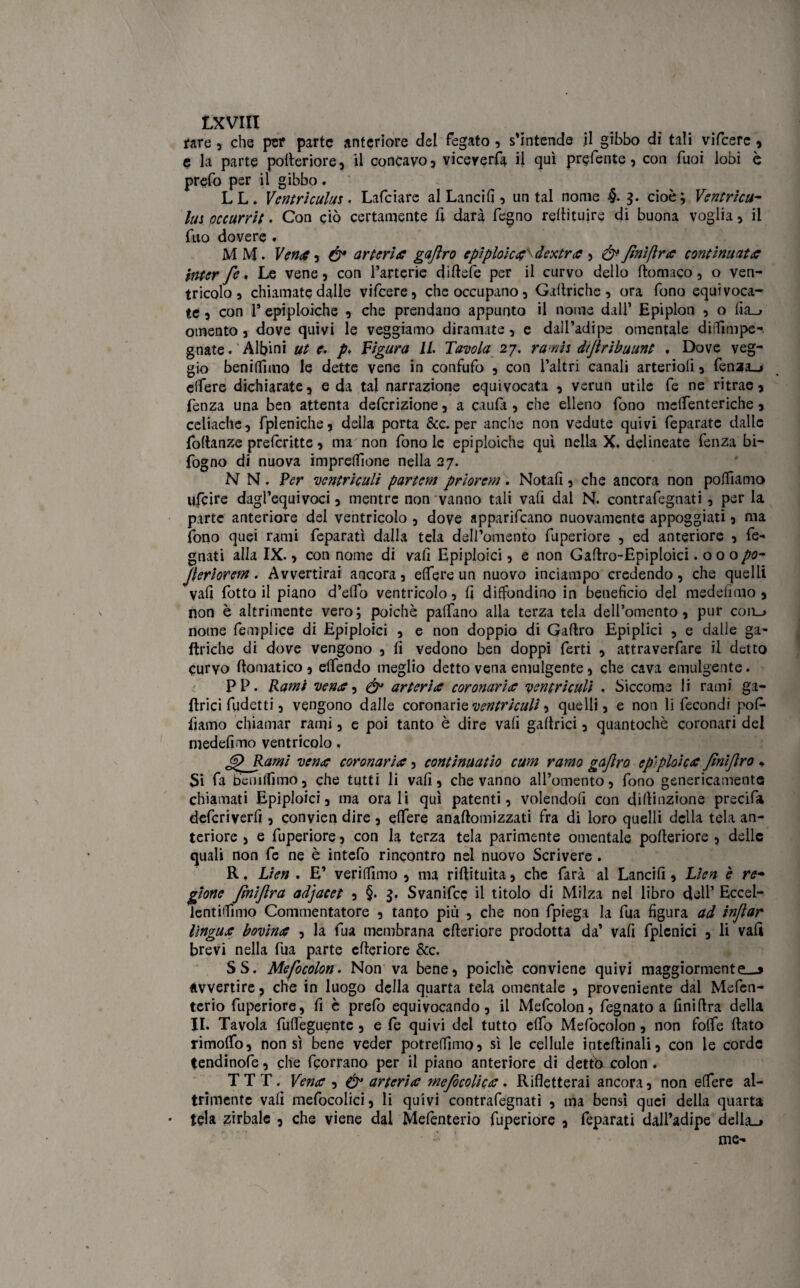 I.XVIII rare , che per parte anteriore del fegato, s’intende il gibbo dì tali vifeere, e la parte polteriore, il concavo, viceversa il qui prefente, con Tuoi lobi è prefo per il gibbo. LL. Ventri culitt • Lafciare al Lancili 5 untai nome §. 3. cioè; Ventricu- lui occurrit. Con ciò certamente fi darà fegno reftituire di buona voglia , il fuo dovere . MM. Vena, & arteria gaftro epìploìca^ dextra , & finì/Ira continuata inter fe. Le vene, con fartene diftefe per il curvo dello ftomaco, o ven¬ tricolo , chiamate dalle vifeere, che occupano, Galtriche, ora fono equivoca¬ te , con 1* epiploiche , che prendano appunto il nome dall* Epiplon , o fia_» omento, dove quivi le veggiamo diramate, e dall’adipe omentale dilfimpe- gnate. Albini ut e. p> Figura IL Tavola 27, ranh diftribuunt . Dove veg¬ gio beniffimo le dette vene in confufo , con l’altri canali arterioli, fen3a_* elfere dichiarate, e da tal narrazione equivocata , verun utile fe ne ritrae, fenza una ben attenta deferizione, a caufa , che elleno fono melfenteriche, celiache, fpleniche, della porta &c. per anche non vedute quivi feparate dalle Portanze prelcritte, ma non fono le epiploiche qui nella X. delineate fenza bi- fogno di nuova imprelfione nella 27. N N. Ver ventriculì partem priorem. Notali, che ancora non polfiamo ufeire dagl’equivoci, mentre non vanno tali vafi dal N. contrafegnati , per la parte anteriore del ventricolo , dove apparivano nuovamente appoggiati, ma fono quei rami feparatì dalla tela dell’omento fuperiore , ed anteriore , fe- gnati alla IX., con nome di vali Epiploici, e non Gaftro-Epiploici .000 po- fteriorem. Avvertirai ancora, elfere un nuovo inciampo credendo, che quelli vafi fotto il piano d’elfo ventricolo, fi diffondino in beneficio del medefimo , non è altrimente vero; poiché palfano alla terza tela dell’omento, pur con_> nome femplice di Epiploici , e non doppio di Gaftro Epiplici , e dalle ga~ Uriche di dove vengono , li vedono ben doppi ferti , attraverfare il detto curvo ftomatico , elfendo meglio detto vena emulgeote, che cava emulgente. PP. Rami vena, arteria coronaria yentriculi • Siccome li rami ga- ftrici fudetti, vengono dalle coronarie ventriculì, quelli, e non li fecondi pof* fiamo chiamar rami, e poi tanto è dire vali gallrici, quantochè coronari del medefimo ventricolo, fp Rami vena coronaria, continuatio cum ramo gaftro epìploica ftnìftro * Si fa beniffimo, che tutti li vafi, che vanno all’omento, fono genericamente chiamati Epiploici, ma orali qui patenti, volendoli con diftinzione precifa deferiverfi , conyien dire, elfere anaftomizzati fra di loro quelli della tela an¬ teriore , e fuperiore, con la terza tela parimente omentale polteriore , delle quali non fe ne è intefo rincontro nel nuovo Scrivere . R. Lieti . E’ verilfimo , ma riftituita, che farà al Lancili, Lìen è re- glorie ftniftra adjacet , §. 3. Svanifcc il titolo di Milza nel libro dell’ Eccel- lentilfimo Commentatore , tanto più , che non fpiega la fua figura ad inftar lingua bovina , la fua membrana citeriore prodotta da’ vafi fplcnici , li vali brevi nella fua parte citeriore &c. SS. Mefocolon. Non va bene, poiché conviene quivi maggiormente—» avvertire, che in luogo della quarta tela omentale , proveniente dal Mefen- terio fuperiore, fi è prefo equivocando, il Mefcolon, fegnato a finiftra della II. Tavola fulfeguente , e fe quivi dei tutto elfo Mefocolon, non folfe ftato rimolfo, non sì bene veder potrelfimo, sì le cellule intcftinali, con le corde tendinofe, che feorrano per il piano anteriore di dettò- colon . T T T. Vena , & arteria mefocolica . Rifletterai ancora, non elfere al¬ trimente vafi mefocolici, li quivi contrafegnati , ma bensì quei della quarta ■ tela zirbalc , che viene dal Melènterio fuperiore , feparati dall’adipe della_> me-