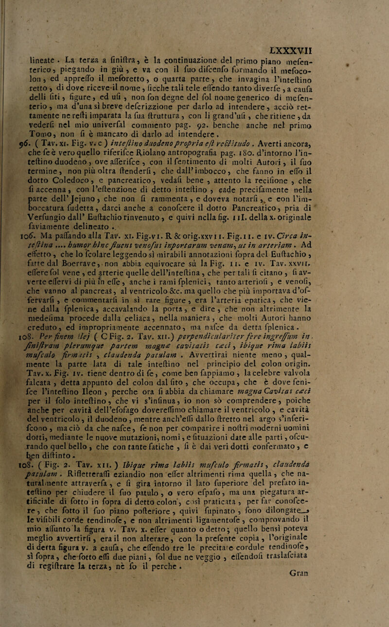 lineate . La terza a finiftra, è la continuazione del primo piano mefen- terico, piegando in giù, e va con il fuo difcenfo formando il mefoco- loti 5 ed appreso il meforetto, o quarta parte, che invagina l’inteftino retto , di dove ricevei! nome, fioche tali tele ettcndo tanto diverfe , a caufa delli fiti, figure, ed ufi , non fon degne del fol nome generico di mefen- terio , ma d’una sì breve defcrizzione per darlo ad intendere, acciò ret¬ tamente neretti imparata la fua ftruttura , con li grand’ufi , che ritiene ,da vederfi nel mio univerfai commento pag. 92. benché anche nel primo Tomo, non fi è mancato di darlo ad intendere. ^5. ( Tav. xi. Fig. v* c ) inteftino duodeno propria e fi reciltudo , Averti ancora, che feè vero quello riferifee Riolano antropografia pag. 180. d’intorno Fin- tettino duodeno, ove atteritte , con ilfentimento di molti Autori, il fuo termine, non più oltra ttenderfi , che dall? imbocco , che fanno in etto il dotto Coledoco, e pancreatico, vedafi bene , attento la recifione , che fi accenna, con Feftenzione di detto infettino , cade precifamente nella parte dell’Jejuno, che non fi rammenta, e doveva notarli,, e con rim¬ boccatura fudetta, darci anche a conofcere il dotto Pancreatico, pria di Verfungio dall’ Euftachio rinvenuto , e cjuivi nella fig. 1 il. della x. originale faviamente delineato .. 106. Ma pattando alla Tav. xi. Fig.vi. R & orig.xxvi 1. Fig. 11. e iv. Orca in- te fi ina ...» humor bine fluent venofu* ìnportarum venam^ ut in art ertane. Ad effetto , che lo (colare leggendo sì mirabili annotazioni fopra del Euttachio , fitte dal Boerrave, non abbia equivocare su la Fig. 11. e iv. Tav. xxvji» etterefol vene , ed arterie quelle delPinteftina , che per tali fi citano, riav¬ verte eifervi di più in ette , anche i rami fplenici, tanto arteriofi , e venofi, che vanno al pancreas, al ventricolo &c. ma quello che più importava d’of- fervarfi , e commentarli in sì rare figure, era l’arteria epatica, che vie¬ ne dalla fplenica, accavalando la porta, e dire, che non altrimente la niedefima procede dalla celiaca, nella maniera, che molti Autori hanno creduto, ed impropriamente accennato, ma natte da detta fplenica. 108. Perfinem Hej ( CFig. 2. Tav. xii.) perpendiculariter fere ìngreffum in. finiftram plerumque partem magnai cavitatis cacci, ibique rima labiis mufculo firmiti* , claudenda patulam » Avvertirai niente meno , qual¬ mente la parte lata di tale inteftino nel principio del colon origin. Tav. x. Fig. iv. tiene dentro di fe, come ben fappiamo , la celebre valvola falcata , detta appunto del colon dal fito , che occupa, che è dove feni- fee i’inteftino Ileon , perche ora fi abbia da chiamare magna Cavita* càci per il folo inteftino, che vi s’infìnua, io non sò comprendere, poiché anche per cavità dell’efofago doverettimo chiamare il ventricolo , e cavità del ventricolo, il duodeno , mentre anch’etti dallo ftretto nel argo s’inferi- feono , ma ciò da che nafee, fe non per comparire i noftri moderni uomini dotti, mediante le nuove mutazioni, nomi, e fituazioni date alle parti, ottu¬ rando quel bello , che con tante fatiche , fi è dai veri dotti confermato, e bjsn diftinto. 108. ( Fig. 2. Tav. xii.) Ibique rima labii* mufculo firmatij, claudenda patulam . Rifletterai!! eziandio non etter altrimenti rima quella , che na¬ turalmente attraverfa , e fi gira intorno il lato fuperiore del prefitto in¬ teftino per chiudere il fuo patulo , o vero efpafo, ma una piegatura ar¬ tificiale di (otto in fopra di detto colon , così praticata , per far conofce¬ re , che fotto il fuo piano pofteriore , quivi fupinato , fono dilongate__* le vifibili corde tendinofe, e non altrimenti ligamentofe, comprovando il mio afiunto la figura v. Tav. x. etter quanto odetto; quello bensì poteva meglio avvertirfi, era il non alterare, con la prettnte copia, l’originale di detta figura v. a caufa, che ettendo tre le precitate cordule tendinofe, sì fopra, chefotto elfi due piani, fol due ne veggio , efiendofi traslattiata di regiftrare la terza, nc fo il perche . Gran