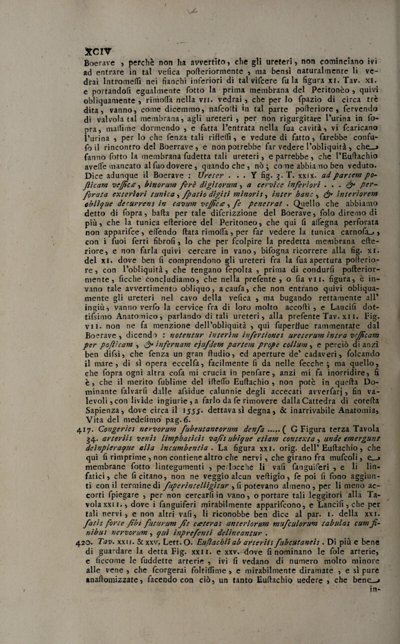 Boerave , perchè non ha avvertito, che gli ureteri, non cominciano ivi ad entrare in tal vefica pofteriormente , ma bensì naturalmente li ve¬ drai lntromeflì nei fianchi inferiori di tal vifeere fu la figura xi. Tav. xi. e portandofi egualmente fiotto la prima membrana del Peritonèo , quivi obliquamente , rimolfa nella vii. vedrai , che per lo fipazio di circa tre dita, vanno, come dicemmo, nafcotli in tal parte pofteriore , fervendo di valvola tal membrana, agli ureteri, per non rigurgitare l’urina in fio- pra, matlìme dormendo , e fatta l’entrata nella fua cavità, vi fcaricano Purina , per lo che fenza tali rifletti, e vedute di fatto, farebbe confu- fo il rincontro dei Boerrave , e non potrebbe far vedere l’obliquità , che_j fanno fiotto la membrana fudetta tali ureteri, e parrebbe, che l’Euftachio avelie mancato alfuodovere , quando che , nò ; come abbiamo ben veduto. Dice adunque il Boerave : Vre ter . . . Y fig. g. T. xxix. ad partenti po- Jlicam vejficce, binorum ferè digitoram, a cervice inferiori . . . & per¬ forata esteriori tunica, fpatio digiti minoris, inter hanc , interiorem oblique decurrens in cavum vejficce, fe penetrat . Quello che abbiamo detto di fopra, balla per tale diferizzione del Boerave, folo diremo di più, che la tunica elleriore del Peritoneo, che qui lì alfegna perforata non apparifee , elfiendo Hata ri molta , per far vedere la tunica carnofa_», con i fuoi ferti fibrofi, lo che per fcolpire la predetta membrana cite¬ riore, e non farla quivi cercare in vano, bifogna ricorrere alla fig. xi. del xi. dove ben fi comprendono gli ureteri fra la fua apertura pofterio- re, con l’obliquità, che tengano fepolta , prima di condurli pofterior¬ mente, ficche concludiamo, che nella prefente , o fia vii. figura, è in¬ vano tale avvertimento obliquo, a cauta, che non entrano quivi obliqua¬ mente gli ureteri nel cavo della velica , ma bugando rettamente all* ingiù, vanno verfo la cervice fra di loro molto accolli, e Lancili dot- tifsimo Anatomico, parlando di tali ureteri, alla prefente Tav. xi i. Fig. vii. non ne fa menzione dell’obliquità , qui fuperflue rammentate dai Boerave , dicendo : notentur interim infertiones urcterum intra vejjicam per pGftham , & infernam e'jufdem partem prope collum, e perciò di anzi ben difsi, che fenza un gran Itudio, ed aperture de’ cadaveri, folcando il mare, di sì opera eccelfa, facilmente fi da nelle fecche ; ma quello, che fopra ogni altra cofa mi crucia in penfare, anzi mi fa inorridire, fi è, che il merito fublime del illeflo Euftachio , non potè in quella Do¬ minante falvarfi dalle afsidue calunnie degli accecati avverfarj, fin va¬ levoli , con livide ingiurie, a farlo da fe rimovere dalla Cattedra di cotella Sapienza, dove circa il 1555. dettava sì degna, & inarrivabile Anatomia, Vita del medefimo pag. 6. 417. Congeries nervorum fubeutaneorum denfa.( G Figura terza Tavola 34. arterii s venis limpbaticis vafis ubique e ti am contexta , unde emergunt deinpleraque alia incumbentia . La figura xxi. orig. deli’Euftachio, che qui fi rimprimc , non contiene altro che nervi, che girano fra mufcoli, e__> membrane fiotto lintegumenti , perocché li vali fanguiferi , e li lin¬ fatici , che fi citano, non ne veggio alcun velligio, fe poi fi fono aggiun¬ ti con il termine di fuperintelligitur , fi potevano almeno, per li meno ac¬ corti fpiegare , per non cercarli in vano, o portare tali leggitori alla Ta¬ vola xxi i., dove i fanguiferi mirabilmente apparirono, e Lancifi, che per tali nervi, e non altri vali, li riconobbe ben dice al par. 1. della xxi. fatis forte /ibi futurum fit carter a t anteriorum mufculorum tabulai cum fi- nibus nervorum, qui ijìprefenti delincantur . 420. Tav. xxii. & xxv. Lett. O. Euflachii ab alteriti fubcutaneis . Di più e bene di guardare la detta Fig. xxii. e xxv.^aove fi nominano le fole arterie, c ficcome le fuddette arterie , ivi fi vedano di numero molto minore alle vene , che feorgerai foltilfime , e mirabilmente diramate , e sì pure anaftomizzate, facendo con ciò, un tanto Euftachio uedere , che bene_-* in-