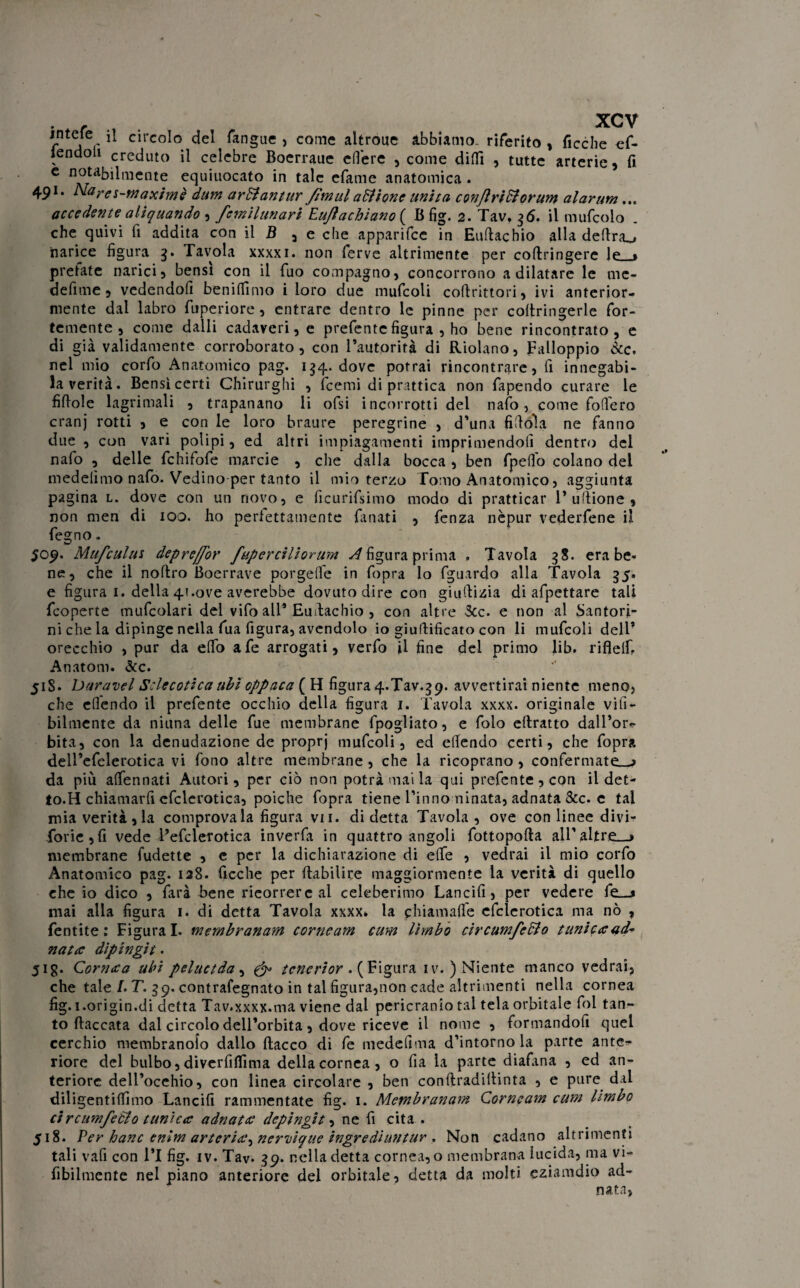 intele il circolo del fangue , come altroue abbiamo, riferito , ficche ef- iendoli creduto il celebre Boerraue edere , come difTì , tutte arterie , fi C equiuocato in tale cfame anatomica . 491. Nayffs-waximè dum arftantur fìmul aditone unita conjìridiorum alarum... accedente alìquando , femilunari EuJìachiano{ B fig. 2. Tav. 36. il mufcolo . che quivi fi addita con il B , e che apparifee in Euftachio alla delira^* narice figura 3. Tavola xxxxi. non ferve altrimente per coftringere le * pretate narici, bensì con il fuo compagno, concorrono a dilatare le mc- defime, vedendofi beniffimo i loro due mufcoli coftrittori, ivi anterior¬ mente dal labro fuperiore, entrare dentro le pinne per coftringerle for¬ temente , come dalli cadaveri, e prefentefigura , ho bene rincontrato, e di già validamente corroborato, con Tautorirà di Riolano, Falloppio &c. nel mio corfo Anatomico pag. 134. dove porrai rincontrare, fi innegabi- la verità. Bensì certi Chirurghi , feemi di prattica non fapendo curare le fifiole lagrimali , trapanano li ofsi incorrotti del nafo, come fodero cranj rotti , e con le loro braure peregrine , d’una fifioìa ne fanno due , con vari polipi, ed altri impiagamenti imprimendoli dentro del nafo , delle fchifofe marcie , che dalla bocca , ben fpedo colano del medefimo nafo. Vedino-per tanto il mio terzo Tomo Anatomico, aggiunta pagina l. dove con un novo, e ficurifsimo modo di pratticar l’ufiione, non men di 100. ho perfettamente fanati , fenza nèpur vederfene il fegno. 509. Mufculus depre/for fuperciliorum Sfigura prima » Tavola 38. era be* ne, che il noftro Boerrave porgeffe in fopra lo fguardo alla Tavola 35. e figura 1. della 41.ove averebbe dovuto dire con giufiizia di afpettare tali feoperte mufcolari del vifo all* Eudachio , con altre 3cc. e non al Santori- ni che la dipinge nella fua figura, avendolo io giufiificato con li mufcoli dell* orecchio , pur da elfo afe arrogati, verfo il fine del primo lib. rifìelf. Anatom. &c. 518. Daravel Sclecotica ubi oppaca ( H figura 4.Tav*39. avvertirai niente meno, che eflendo il prefente occhio della figura 1. Tavola xxxx. originale via¬ bilmente da niuna delle fue membrane fpogliato, e folo ellratto dall’or¬ bita, con la denudazione de proprj mufcoli, ed edendo certi, che fopra dell’efelerotica vi fono altre membrane , che la ricoprano , confermate—j da più adfennati Autori, per ciò non potrà mai la qui prefente, con il det- to.H chiamarli efclerotica, poiché fopra tiene l’inno minata, adnata &c. e tal mia verità, la comprovala figura vii. di detta Tavola, ove con linee divi- forie,fi vede Pefclerotica inverfa in quattro angoli fottopofta all'altre__» membrane fudette , e per la dichiarazione di effe , vedrai il mio corfo Anatomico pag. 128. Acche per ftabilire maggiormente la verità di quello che io dico , farà bene ricorrere al celeberimo Lancifi, per vedere fe—* mai alla figura 1. di detta Tavola xxxx* la chiamaffe efclerotica ma nò , fentite : Figurai, membranam corneam cum limbo circumfedlo tanica ad* nata dipingit. 51 g. Cornaa ubi peluctda , & tcnerior .( Figura iv. ) Niente manco vedrai, che tale /. T. 39. contrafegnato in tal figura,non cade altrimenti nella cornea fig. i.origin.di detta Tav.xxxx.ma viene dal pericranio tal tela orbitale foi tan¬ to fiaccata dal circolo dell’orbita , dove riceve il nome , formandofi quel cerchio membranolo dallo fiacco di fe medefima d’intorno la parte ante¬ riore del bulbo, diverfiffima della cornea, o fia la parte diafana , ed an¬ teriore dell’ocehio, con linea circolare , ben conftradiflinta , e pure dal diligentiffimo Lancifi rammentate fig. 1. Membranam Corneam cum limbo ci rcumfedlo tunica adnata depingit, ne fi cita . 518. Per hanc enlm arteria^ nernique ingredìuntur . Non cadano altrimenti tali vafi con l’I fig. iv. Tav. 39. nella detta cornea, o membrana lucida, ma vi- Abilmente nel piano anteriore del orbitale , detta da molti eziamdio ad- natn,