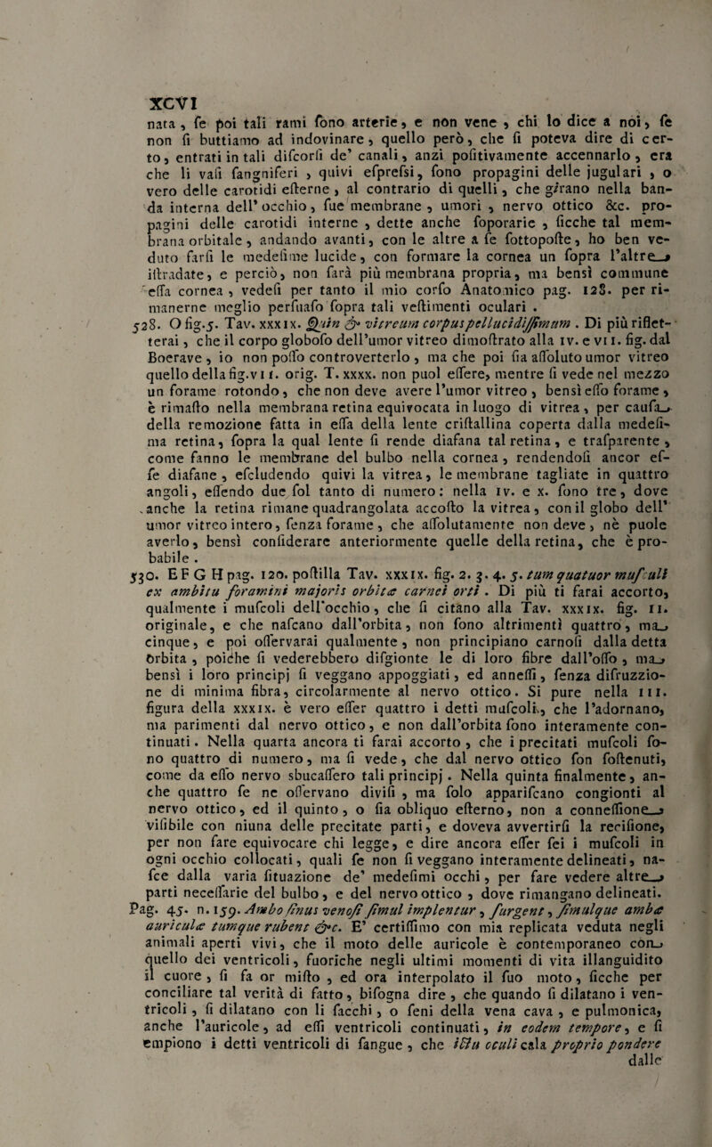 ( XCVI nata , Te ^>oi tali rami fono arterie, e non vene , chi lo dice a noi , fé non fi buttiamo ad indovinare, quello però, che fi poteva dire di cer¬ to , entrati in tali difcorlì de’ canali, anzi pofitivamente accennarlo , era che li vali fangniferi , quivi efprefsi, fono propagini delle iugulari , o vero delle carotidi efierne , al contrario di quelli, che girano nella ban¬ da interna dell* occhio, Tue membrane , umori , nervo ottico &c. pro¬ pagini delle carotidi interne , dette anche foporarie , ficche tal mem¬ brana orbitale, andando avanti, con le altre a fé (ottopode, ho ben ve¬ duto farli le medefime lucide, con formare la cornea un fopra l’altre_-> diradate, e perciò, non farà più membrana propria, ma bensì commune ella cornea, vedefi per tanto il mio corfo Anatomico pag. 128. per ri¬ manerne meglio perfuafo fopra tali veftimenti oculari . 528. O fig.5. Tav. xxxix. Quin & ricreimi corpuspeli nei dì/firn um . Di più riflet¬ terai , che il corpo globofo delPumor vitreo dimoflrato alla iv. e vi 1. fig. dal Boerave , io non pollo controverterlo , iliache poi fia alfoluto umor vitreo quello della fig.vi i. orig. T. xxxx. non puoi edere, mentre fi vede nel mezzo un forame rotondo, che non deve avere l’umor vitreo , bensì elio forame , è rimafto nella membrana retina equivocata in luogo di vitrea , per caufa_# della re mozione fatta in effa della lente criflallina coperta dalla medefi- ma retina, fopra la qual lente fi rende diafana tal retina, e trafparente , come fanno le membrane del bulbo nella cornea , rendendoli ancor ef¬ fe diafane, efcludendo quivi la vitrea, le membrane tagliate in quattro angoli, efiendo due foi tanto di numero: nella iv. e x. fono tre, dove .anche la retina rimane quadrangola accodo la vitrea, con il globo dell* umor vitreo intero, fenza forame , che afifolutamente non deve , nè puole averlo, bensì confiderai anteriormente quelle della retina, che è pro¬ babile . 530. EFGHpag. 120. portilla Tav. xxxix. fig. 2.3.4, tum quatuor muf ull ex ambì tu for omini majorìs or bit ce carnet orti . Di più ti farai accorto, qualmente i mufcoli delfocchio, che fi citano alla Tav. xxxix. fig. ri. originale, e che nafeano dall’orbita, non fono altrimenti quattro, ma_» cinque, e poi olfervarai qualmente , non principiano carnofi dalla detta Orbita , poiéhe fi vederebbero difgionte le di loro fibre dall’ofio , ma_> bensì i loro principi fi veggano appoggiati, ed annefii, fenza difruzzio- ne di minima fibra, circolarmente al nervo ottico. Si pure nella in. figura della xxxix. è vero efier quattro i detti mufcolh, che l’adornano, ma parimenti dal nervo ottico, e non dall’orbita fono interamente con¬ tinuati . Nella quarta ancora ti farai accorto , che i precitati mufcoli fo¬ no quattro di numero, ma fi vede, che dal nervo ottico fon foftenuti, come da elio nervo sbucafiero tali principi. Nella quinta finalmente, an¬ che quattro fe ne ofiervano divifi , ma folo apparivano congionti al nervo ottico, ed il quinto, o fia obliquo efterno, non a connefiìone_> vili bile con niuna delle precitate parti, e doveva avvertirli la recifione, per non fare equivocare chi legge, e dire ancora efier fei i mufcoli in ogni occhio collocati, quali fe non fi veggano interamente delineati, na- fee dalla varia fituazione de’ medefimi occhi, per fare vedere altreu parti necelfarie del bulbo, e del nervo ottico , dove rimangano delineati. Pag. 45. n. 159. Ambo finus veno/ì fìmul ìmplentur, furgent ,Jtmulque amba auricula tumque rubent &c. E’ certifiimo con mia replicata veduta negli animali aperti vivi, che il moto delle auricole è contemporaneo con_> quello dei ventricoli, fuoriche negli ultimi momenti di vita illanguidito il cuore , fi fa or mirto , ed ora interpolato il fuo moto, ficche per conciliare tal verità di fatto, bifogna dire , che quando fi dilatano i ven¬ tricoli , fi dilatano con li fiacchi, o fieni delia vena cava , e pulmonica, anche l’auricole, ad efiì ventricoli continuati, in eodem tempore, e fi empiono i detti ventricoli di fangue , che iblu celili cala proprio pontiere dalle