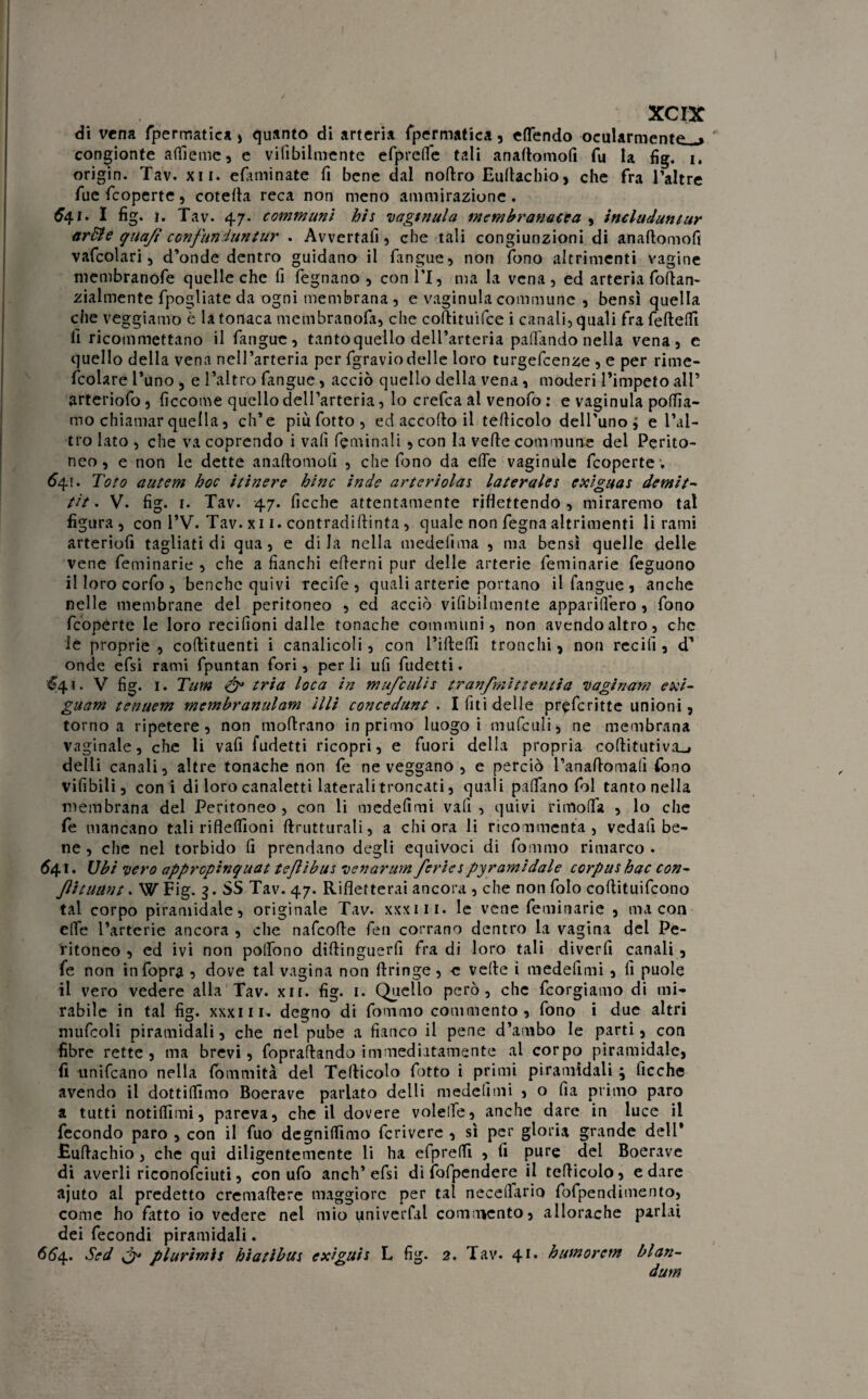 di vena fpermatica , quanto di arteria fpermatica, effondo ocularmente^ congionte alile me, e viabilmente efpreffo tali anaftomofi fu la fìg. i, origin. Tav. x 11. efiuninate fi bene dal noftro Euftachio, che fra l’altre fue feoperte, cotefia reca non meno ammirazione. £41. I fìg. 1. Tav. 47. communi his vaginula membranacea , includuntur ardi e qua/i confunduntur . Avvertali, che tali congiunzioni di anaftomofi vafcolari, d’onde dentro guidano il l’angue, non fono altrimenti vagine membranofe quelle che fi fegnano , con IT, ma la vena, ed arteria foftan- zialmente fpogliate da ogni membrana , e vaginula commune , bensì quella che veggiamo è la tonaca membranofa, che coftituifce i canali, quali fra fefteffi fi ricommettano il fangue, tanto quello dell’arteria pattando nella vena, e quello della vena nell’arteria per fgraviodelle loro turgefeenze , e per rime- feoiare l’uno , e l’altro fangue, acciò quello della vena, moderi l’impeto all’ arteriofo, ficcome quello dell’arteria, lo crefca al venofo : e vaginula pollia¬ mo chiamar quella, ch’e piufotto, ed accorto il tefticolo dell’uno ; e l’al¬ tro lato , che va coprendo i vali fieni in ali, con la verte commune del Perito¬ neo , e non le dette anaftomofi , che fono da erte vaginule feoperte , *41 • Toro autem hoc itinere bine inde arteriolas laterales exiguas demit- tìt. V. fìg. 1. Tav. 47. ficche attentamente riflettendo , miraremo tal figura, con l’V. Tav.xi 1. contradiftinta, quale non fegnaaltrimenti li rami arteriofi tagliati di qua, e di la nella medefima , ma bensì quelle delle vene feminarie , che a fianchi ertemi pur delle arterie feminarie feguono il loro corfo , benché quivi recife , quali arterie portano il fangue, anche nelle membrane del peritoneo , ed acciò vilìbilmente apparillero , fono feoperte le loro recifioni dalle tonache communi, non avendo altro, che le proprie, coftituenti i canalicoli, con l’irtelfi tronchi, non ree ili, d’ onde efsi rami fpuntan fori, per li ufi fudetti. &41. V fìg. 1. Tum & tria loca in mufculis tranfmittentia 11 aginam exi- guam tenuem membranulam illi concedane . I fiti delle pr^fcritte unioni, torno a ripetere, non moftrano in primo luogo i mufculi, ne membrana vaginale, che li vafi fudetti ricopri, e fuori della propria cortitutiva^ delli canali, altre tonache non fe ne veggano , e perciò l’anaftomafi fono vifibili, coni di loro canaletti laterali troncati, quali partano fol tanto nella membrana del Peritoneo, con li medefimi vafi, quivi rimolfa , lo che fe mancano tali riflertìoni rtrutturali, a chi ora li ricommenta, vedali be¬ ne , che nel torbido fi prendano degli equivoci di fommo rimarco. 641. Ubi •vero appropinquat teflibus venarum feriespyramidale corpus hac con- ftttuant. W Fig. 3. SS Tav. 47. Rifletterai ancora , che non folo coftituifcono tal corpo piramidale, originale Tav. xxxiii. le vene feminarie , ma con effe l’arterie ancora , che nafeofte feti corrano dentro la vagina del Pe¬ ritoneo , ed ivi non polfono dirtinguerfi fra di loro tali diverfi canali , fe non infopra , dove tal vagina non rtringe, e velie i medefimi , fi puole il vero vedere alla Tav. xii. fìg. 1. Quello però, che feorgiamo di mi¬ rabile in tal fìg. xxxni. degno di fommo commento, fono i due altri mufcoli piramidali, che nel pube a fianco il pene d’ambo le parti, con fibre rette, ma brevi, fopraftando immediatamente al corpo piramidale, fi unificano nella fommità del Tefticolo fiotto i primi piramidali \ ficche avendo il dottiffimo Boerave parlato delli medefimi , o fia primo paro a tutti notiffimi, pareva, che il dovere volelfe, anche dare in luce il fecondo paro , con il fuo degnilfimo fcriverc , sì per gloria grande dell' .Euftachio, che qui diligentemente li ha efpreftì , fi pure del Boerave di averli riconofciuti, con ufo anch’efsi di fofpendere il tefticolo, e dare ajuto al predetto cremaflere maggiore per tal necellario fofpendimento, come ho fatto io vedere nel mio univerfal commento, allorache parlai dei fecondi piramidali. 664. Sed & plurimis hiatibits exiguis L fig. 2. Tav. 41. humorem blan- dum