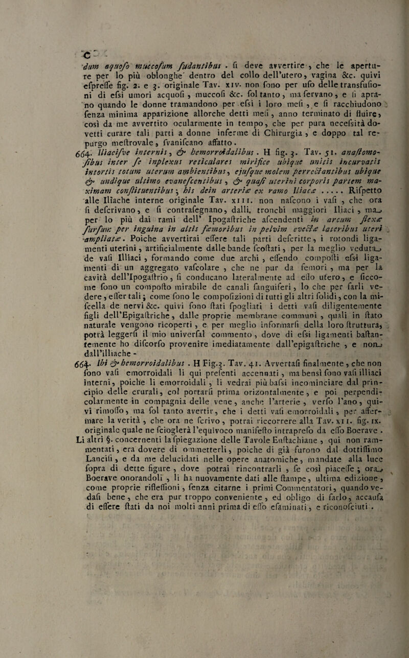 à - dum aquofo Mutcofum fadantibus • fi deve avvertire , che le apertu¬ re per lo più obìonghe' dentro del collo dell’utero) vagina &c. quivi efprerte fig. 2. e g. originale Tav. xiv- non fono per ufo delle transfufio- ni di efsi umori acquofi , muccofi &c. fol tanto , ma fervano, e lì apra¬ no quando le donne tramandono per efsi i loro meli 5 e fi racchiudono fenza minima apparizione allorché detti meli, anno terminato di Huire> così da me avvertito ocularmente in tempo, che per pura necefsità do¬ vetti curare tali parti a donne inferme di Chirurgia 5 e doppo tal re¬ purgo meftrovale 8 fvanifcano affatto . <5,54. lliacifve internisi ó* hemorroidalibus . H fig. g. Tav. 51. anaflomo- Jfìbus inter fe inplexus reticulares mirifice ubique unitis incurvatis intortis totum uterum ambientibus, ejufque molem perrcbiantibus ubique undique ultimo evanefcentìbus , & quafi uterini corporis partem ma¬ ximam conftituentibus \ hit dein arteria• ex ramo Iliaca:.Rifpetto alle Iliache interne originale Tav. xiii. non nafcono i vafi , che ora fi deferivano, e fi contrafegnano, dalli, tronchi maggiori Iliaci, mij per lo più dai rami dell* Ipogafiriche afeendenti m arcum fi ex ce furfum per inguina in altis feemoribus in pelvim eveSta: lateribus uteri -ampliat. Poiché avvertirai edere tali parti deferitte, i rotondi liga- menti uterini, artificialmente dalle bande feoftati, per la meglio veduta_> de vali Illiaci , formando come due archi , e (fendo compolli efsi liga- menti di un aggregato vafcolare , che ne pur da femori , ma per la cavità dellTpogallrio, fi conducano lateralmente ad elio utero, e ficco- me fono un comporto mirabile de canali fanguiferi, lo che per farli ve¬ dere , efier tali ; come fono le compofizioni di tutti gli altri folidi, con la mi- fcella de nervi &c. quivi fono flati fpogliati i detti vafi diligentemente figli delTEpigartriche, dalle proprie membrane communi , quali in (lato naturale vengono ricoperti , e per meglio informarfi della loro (truttura, potrà leggerfi il mio univerfa! commento , dove di efsi ligamenti badan- temente ho difeorfo provenire imediatamente dairepigaftriche , e non_j dall’illiache - 554. ibi & hemorroidalibus . H Fig.g. Tav. 41. Avvertali finalmente , che non fono vafi emorroidali li qui prefenti accennati, ma bensì fono vafi illiaci interni, poiché li emorroidali, li vedrai più bafsi incominciare dal prin¬ cipio delle crurali, col portarli prima orizontalmente , e poi perpendi¬ colarmente in compagnia delle vene, anche l’arterie , verfo l’ano, qui¬ vi rimorto, ma fol tanto avertir, che i detti vafi emorroidali, per affer¬ mare la verità , che ora ne ferivo, potrai decorrere alla Tav. xi 1. fig. ix. originale quale ne fcioglerà l’equivoco manifefto intraprefo da erto Boerave . Li altri §. concernenti lafpiegazione delle Tavole Eurtachiane , qui non ram¬ mentati, era dovere di ommetterli, poiché di già furono dal dottiamo Lancili, e da me delucidati nelle opere anatomiche, mandate alla luce fopra di dette figure , dove potrai rincontrarli , fe così piacerte ; ora_^ Boerave onorandoli , li ha nuovamente dati alle ftampe, ultima edizione , come proprie rifleffioni , fenza citarne i primi Commentatori, quando ve- dafi bene, che era pur troppo conveniente, ed obligo di farlo, accaufa di edere flati da noi molti anni prima di eflo efaminati, e riconofciuti .