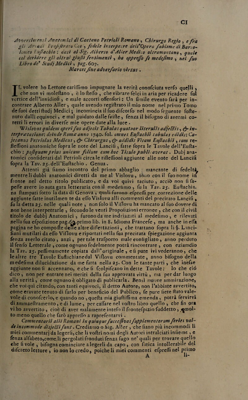 cr Avvertimenti A fiat ornici di Gaetano Vetrioli Romano, Chirurgo Regio , e fra gli An adì Erajijtrato Geo , fedele ir/terpetre dell'Opera /ubi ime dì Bario- lomeo F.ufachio : dati al S/g. Alberto d'AUer Medito oltramontano , quale col deridere gli altrui giu/li /entimemi , ha oppreff'o fe medejìmo , nel fuo Libro de' Studj Medici , pag. 607. Mar ce tfine adverfario virtus . IL volere ho Lettore carilfimo impugnare la verità conofciuta verfo quejli , che non vi moleltano , è lo fteflfo , che vibrare felci in aria per ricadere fui vertice dell’invidiofi , e male accorti offenfori : LJn limile evento farà per in¬ contrare Alberto Aller , quale avendo regiftrato il mio nome nel primo Tomo de fuoi detti ftudj Medici ; incomincia il fuo difcoifo nel modofeguente folle- nuro dalli equivoci, e mal guidato dalle fritte , fenza il bifogno di avermi co- retti li errori in diverfe mie opere date alla luce . Witlovas quidem operi fuo adjecit Tabulai quatuor literulis adjedlis, & in- terprcetatione: deinde Romce anno 1740. fol. cmnes Eufachii tabulai e di dii: Ca¬ ie tanus Petriolus Medicai, & Chirurgus, & addidit Vitam Eujlachit, tum re¬ fi effioni anatomiche fopra le note del Lancifi, fatte fopra le Tavole dell’Eufta- chio : poftquampriui unicum follimi cumhoc Titulo publi averat. Dubj ana¬ tomici confiderai dal Petrioli circa le riflelfioni aggiunte alle note del Lancili fopra la Tav. 25. delTEuftachio . Genua. Attenti già fiamo incontro del primo abbaglio mancante di fedelt^ mentre li dubbi anatomici diretti da me al Vislovu, iéuo con il fuo nome in fronte nel detto titolo publicato, e da voi quivi taciuto, acciò non fi fa- pelfe avere io auta gara letteraria con il medetimo , fu la Tav. 25. Euftachia. na Eampati fotto la data di Genova , quali furono efprelfi per correzione delle aggiunte fatte inutilmen teda elfoVislovu alli commenti del precitato Lancifi > fu la detta 25. nelle quali note , non folo il Viflovu ha mancato al fuo dovere di non bene interpetrarle , fecondo le venti Proporzioni erronee , che con il ci vii titolo de dubbj Anatomici , furono da me indrizzati al medefimo, e rilevati nella fua efpofizione pag.deprimo lib. in 8. Idioma Erancefe , ma anche in dìa pagina ne ho compofte deffe altre dilatazioni, che trattano fopra li §. L inci- fiani mutilati da elfo Viflovu e riportati nella fua precitata fpiegazione aggiunta fenza averlo citato 5 anzi, per tale trafporto male eonligliato , anno perduto il fenfo Letterale , come ognuno fedelmente potrà rincontrare , con eziamdio la Tav. 25. pelfimamcnte copiata dall’originale , eli pure ivi vederanno, che lealrre tre Tavole Euffachianedal Viflovu commentate, anno bifogno della medelìma dilucidazione da me fatta nella 25. Con le tante partì , che inefse aggiunte non li accennano, e che fi fcolpifcano in dette Tavole: lo che ciò dico , non per entrare nei meriti della fua approvata virtù , ma per dar luogo alla verità , come ognuno è obligato di publicarla. Bensì muove ammirazione, che voi qui citando, con tanti equivoci, il detto Autore, non l’abbiate avvertito, come eravate tenuto di farlo per beneficio del Publico, fe pure liete llato vale¬ vole di conofcerlo, e quando no , quella mia giullilfima emenda , potrà fervirvi di ammaeftramento, e di lume, per calfare nel voflro libro quello , che fin or* vi ho avvertito, cioè di aver malamente intefo il frontefpizio fuddetto , ^mol¬ to meno quello che farò apprelfo a raprefentarvi . Commentarli alii Romani in quìnque fuccefjìvat fupplementorum feriei vai- de incommode disjeSUfunt. Crediamo o Sig. Aller , che fiano più incommodi li miei commentarj da legerfi, che li voftri nomi degli Autori intralciati infieme , e fenza alfabeto,come li pergolati fronduti fenza fugo ne’ quali per trovare quello «he li vole , bifognacominciare alegerli da capo, con fatica intollerabile del difereto lettore , io non lo credo, poiché li miei commenti efprelfi nel primo