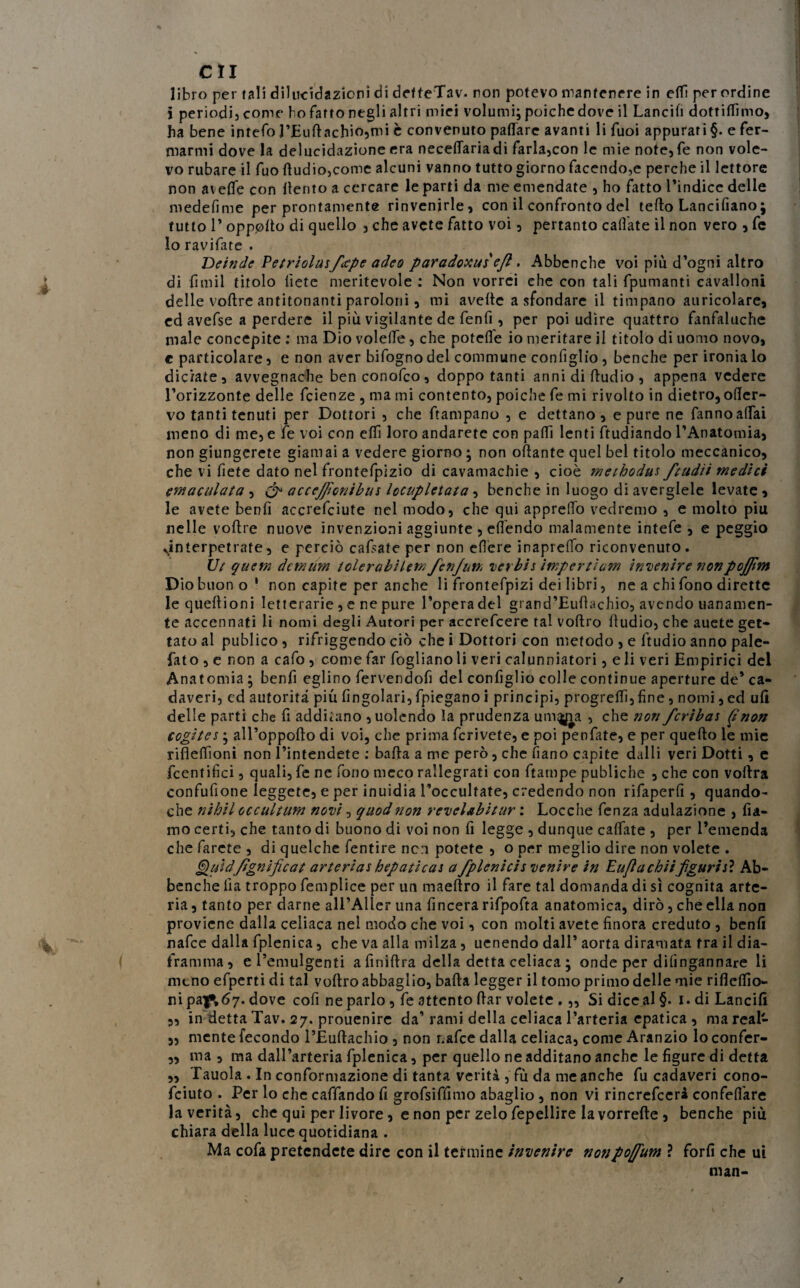 libro per tali dilucidazioni di defteTav. non potevo mantenere in ett per ordine j periodi, come ho fatto negli altri miei volumi; poiché dove il Lancili dottiamo, ha bene intefo l’Euftachio,mi è convenuto pattare avanti li Tuoi appurari §. e fer¬ marmi dove la delucidazione era necettariadi farla,con le mie note,fe non vole¬ vo rubare il fuo Audio,come alcuni vanno tutto giorno facendo,e perche il lettore non alette con ttento a cercare le parti da me emendate , ho fatto l’indice delle medefime per prontamente rinvenirle, con il confronto del tetto Lancifiano; tutto P oppotto di quello , che avete fatto voi, pertanto cattate il non vero , fc lo ravifate . Deinde Petriolasfeepe adeo paradoxusefi. Abbenche voi più d’ogni altro di fimil titolo liete meritevole : Non vorrei che con tali fpumanti cavalloni delle vottre antitonanti paroioni, mi avelie a sfondare il timpano auricolare, ed avefse a perdere il più vigilante de fenfi, per poi udire quattro fanfaluche male concepite : ma Dio volette, che potette io meritare il titolo di uomo novo, c particolare, e non aver bifogno del commune configlio , benché per ironia lo diciate, avvegnaché benconofco, doppo tanti armi di Audio, appena vedere l’orizzonte delle feienze , ma mi contento, poiché fe mi rivolto in dietro, ofter- vo tanti tenuti per Dottori , che ftampano , e dettano , e pure ne fanno affai meno di me, e fe voi con etti loro andaretc con patti lenti ftudiando l’Anatomia, non giungerete giamai a vedere giorno ; non ottante quel bel titolo meccanico, che vi fiete dato nel frontefpizio di cavamachie , cioè methodu* ftudìi medici (maculata , & accejficnibu* locupletata, benché in luogo di averglele levate, le avete benfi accrefciute nel modo, che qui appretto vedremo , e molto piu nelle vottre nuove invenzioni aggiunte , ettendo malamente intefe , e peggio sinterpetrate, e perciò cattate per non efiere inapretto riconvenuto. Ut quem demum lolerabilem fen/un, verbis impertiam invenire nonpojfim D iobuono' non capite per anche li frontefpizi dei libri, ne a chi fono dirette lequettioni letterarie , e ne pure l’opera del grand’Euftachio, avendo uanamen- te accennati li nomi degli Autori per accrefcere tal voftro Audio, che auete get¬ tato al publico , rifriggendo ciò che i Dottori con metodo , e Audio anno pale- fato , e non a cafo , come far fogliano li veri calunniatori, e li veri Empirici del Anatomia ; benfi eglino fervendofi del configlio colle continue aperture de’ ca¬ daveri, ed autorità piu Angolari, fpiegano i principi, progrettì,fine, nomi, ed ufi delle parti che fi additano ,uolendo la prudenza um^ia , che non fcriba* (jnon cogito* ; all’oppofto di voi, che prima fcrivete, e poi penfate, e per quefto le mie riflettìoni non l’intendete : batta a me però, che fiano capite dalli veri Dotti, e fccnfifìci, quali, fe ne fono meco rallegrati con ftarnpe publiche , che con vottra confittone leggete, e per inuidia l’occultate, credendo non rifaperfi , quando¬ ché nihil occultum novi, quodnon revelabitur : Locche fenza adulazione , fia- mo certi, che tanto di buono di voi non fi legge , dunque cattate , per l’emenda che farete , di quelche fentire non potete , o per meglio dire non volete . Quid /ignifica t arteria* hepatica* a /pieni ci* venire in Euflachiifiguri *ì Ab¬ benche fia troppo femplice per un maeftro il fare tal domanda di sì cognita arte¬ ria , tanto per darne all’Aller una lineerà rifpofta anatomica, dirò, che ella non proviene dalla celiaca nel modo che voi, con molti avete finora creduto , benfi nafee dalla fplenica, che va alla milza, uenendo dall’ aorta diramata fra il dia¬ framma, el’emulgenti a finiftra della detta celiaca ; onde per dilìngannare li meno efperti di tal voftro abbaglio, batta legger il tomo primo delle mie riflettio- nipa^.67. dove cofi ne parlo, fe attento ftar volete .,, Si diceal §. 1. di Lancili „ in detta Tav. 27. prouenire da’rami della celiaca l’arteria epatica , ma real- „ mente fecondo l’Euftachio , non r.afce dalla celiaca, come Aranzio lo confer- ,, ma , ma dall’arteria fplenica, per quello ne additano anche le figure di detta „ Tauola . In conformazione di tanta verità , fù da me anche fu cadaveri cono- feiuto . Per lo che caffando fi grofsiffimo abaglio , non vi rincrefceri confettare la verità, che qui per livore, e non per zelo fepellire la vorrefte , benché più chiara della luce quotidiana . Ma cofa pretendete dire con il termine invenire nonpoffum ? forfi che ui man-
