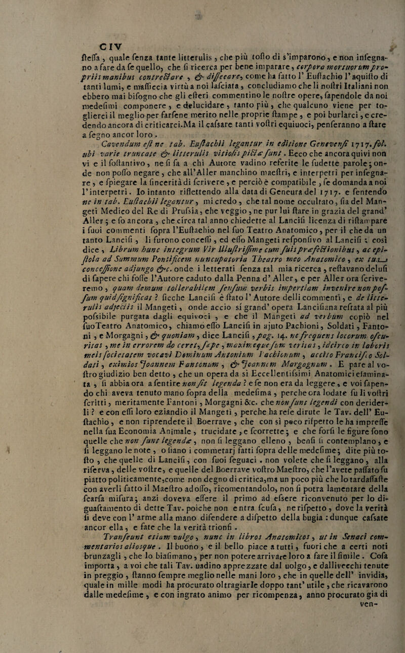 / CIV della , quale fenza tante litterulis , che più tofìo di s’imparono, e non infegna- no a fare da fé quello, che fi ricerca per bene imparare , cerbero mortuorumprò- priis manibui contreffiarc , dijfecare, come ha fatto 1’ Eufiachio 1’ aquido di tanti lumi, e malficcia virtù a noi lafciata , concludiamo che li noilri Italiani non ebbero mai bifogno che gli ederi commentino le noftre opere, rapendole da noi medefimi componere , e delucidare , tanto più, che qualcuno viene per to¬ glierci il meglio per farfene merito nelle proprie dampe , e poi burlarci ^cre¬ dendo ancora di criticarci.Ma il cafsare tanti voflri equiuoci, penferanno a dare a fe^no ancor loro . i, j Cavendum ejì ne tab. Eujlachii legantur in editione Genevenfi 171q»fol* ubi varie ir ancate & litterulis vìtiofis piEìcefunt. Ecco che ancora quivi non vi e il foftantivo, ne fi fa a chi Autore vadino referite le fudette parole; on¬ de non poffo negare , che all’Aller manchino maefiri, e interpetri per infogna¬ te , e fpiegare la finceritàdi fcrivere , e perciò é compatibile , fe domanda a noi rinterpetri. Io intanto riflettendo alla data di Geneura del 1717. e fentendo ne in tab. Euflacbìi legantur, mi credo , che tal nome occultato, fia del Man- geti Medico del Re di Prufsia, ehe veggio , ne pur lui ilare in grazia del grand* Aller ; e fo ancora , che circa tal anno chiedette al Lancili licenza di riflan pare i fuoi commenti fopra l’Eudaehio nel fuo Teatro Anatomico, per il che da un tanto Lancifi , li furono concelfi , ed elfo Mangeti refponfivo al Lancili ; così dice , Lìbrum hunc integrum Vir lllujìrijjimc cum fui* pnefediionibus , ac epi- fola ad Summum Eoniificcm nuncupatoria The atro meo Anatomico , ex tu.Ls conccjjìonc adjungo &c. onde i letterati fenza tal mia ricerca , reftavanodelufi di fapere chi folle l’Autore caduto dalla Penna d’ Aller, e per Aller ora fcrive- remo , quam demum tollerabilcm fenfum verbis impertiam invenire nonpof- fum quidfignificat ? ficche Lancifi è dato 1’ Autore delli commenti, e de litte- rulìs adjedtis il Mangeti, onde accio si grand’ opera Lancifiana reftata al più pofsibile purgata dagli equivoci , e che il Mangeti ad verbum copiò nel fuoTeatro Anatomico, chiamo elfo Lancifi in ajuto Pachioni, Soldati , Fanto- ni , e Morgagni, & quoniam, dice Lancifi ,pag. 14. ne frequens locorum ofeu- ritas , me in errorem do ccret^fdpc, maxin. eque fum icriias, ideir co in labori s tncis [ocietatcm vocavi Dominum Antonium l'acbionum , accito Erancifo Sol¬ dati , cximios'Joannem Eantonum , (jp^jeannem Margagnum . E pare al vo- ftro giudizio ben detto , che un opera da sì Eccellentifsimi Anatomici eiamina¬ ta , fi abbia ora a fentire nonfit legenda ? e fe non era da leggere, e voi fapen- do chi aveva tenuto mano fopra della medefima , perche ora lodate fulivodri fcritti, meritamente Pantoni , Morgagni &c. chtnonfuntlegendicondenàcx- li ? e con eld loro eziandio il Mangeti , perche ha refe dirute le Tav. dell’ Eu- ftachio, e non riprendete il Boerrave , che con sì p®co rifperto le ha imprede nella fua Economia Animale , trucidate , e feorrette ; e che forfi le figure fono quelle che non fune legenda , non fi leggano elleno , benfi li contemplano, e fi leggano le note , o fiano i commetarj fatti fopra delle medefime; dite più to¬ lto , che quelle di Lancifi, con fuoi feguaci . non volete che fi leggano , alla riferva, delle vodrc, e quelle del Boerrave vodro Maedro, che l’avete palfato fu piatto politicamente,come non degno di critica,ma un poco più che lotardaflade con averli fatto il Maedro adoflo, ricomentandolo, non fi potrà lamentare della fcarfa mifura; anzi doveva edere il primo ad efsere riconvenuto per lo di- guaftamento di dette Tav. poiché non entra feufa, nerifpetto, dove la verità fi deve con 1’ arme alla mano difendere adifpetto della bugia .'dunque cafsate ancor ella, e fate che la verità trionfi . Tranfeunt etium vulgo, nunc in libros Anatomicos , ut in Sonaci com¬ mentario* aliosque . Il buono, e il bello piace a tutti, fuori che a certi noti brunzagli , che lo biafimano, per non potere arrivare loro a fare il fìmile . Cofa importa , a voi che tali Tav. uadino apprezzate dal uolgo, e dallivccchi tenute in preggio , danno fempre meglio nelle mani loro , che in quelle dell’ invidia, quale in mille modi ha procurato oltragiarle doppo tant’ utile , che ricavarono dalle medefime , c con ingrato animo per ricompenza, anno procurato già di ven-