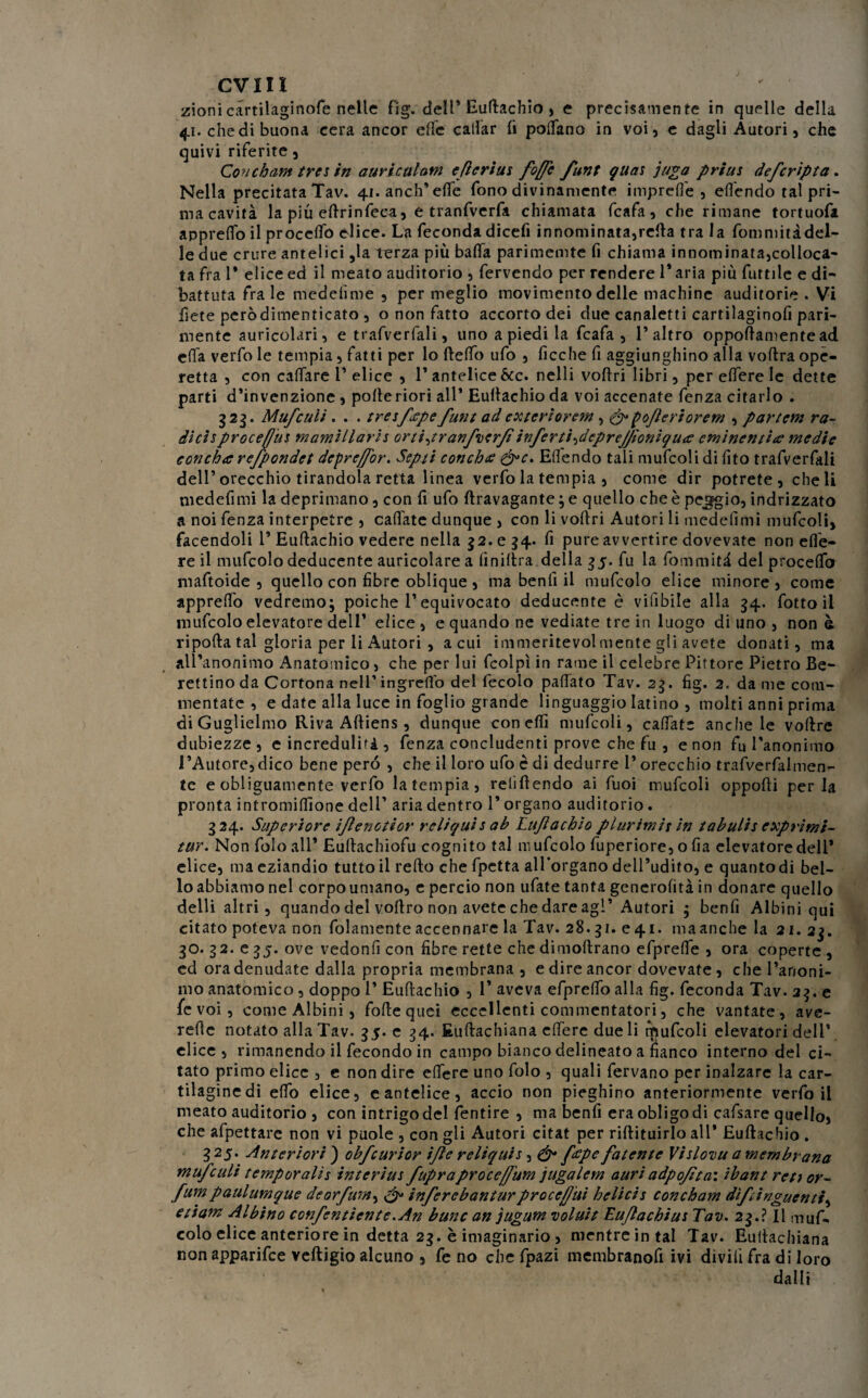 zioni cartilaginofe nelle f'ig. dell* Euftachio , e precisamente in quelle della 41. che di buona cera ancor effe callar fi pollano in voi, e dagli Autori, che quivi riferite, Con c barn tre* in auric ulani cfìcrius foffe funt guai juga priui defcripta. Nella precitata Tav. 41. anch’ effe fono divinamente impreffe , effendo tal pri¬ ma cavità la più eftrinfeca, e tranfverfa chiamata fcafa, che rimane tortuofa apprefl'o il procedo elice. La feconda dicefi innominata,reità tra la fommitàdel¬ le due crure antelici ,la terza più bada parimente fi chiama innominata,colloca¬ ta fra 1* elice ed il meato auditorio , fervendo per rendere 1* aria più futtile e di¬ battuta fra le medelime , per meglio movimento delle machine auditorie . Vi fiete peròdimenticato , o non fatto accorto dei due canaletti cartilaginofi pari¬ mente auricolari, e trafverfali, uno a piedi la fcafa, l’altro oppoftamentead erta verfo le tempia, fatti per lo ftefto ufo , deche fi aggiungano alla voftra ope¬ retta , con caffare 1’elice , l’antelice&c. nelli voflri libri, per edere le dette parti d’invenzione, pofteriori all* Eullachio da voi accenate fenza citarlo . 323. Mufculi. . . treifope funt adex ter io rem , &pofleriorem , partem ra¬ dici s proceffui mamìllaris orti^ranfverfi inferri feprejfioniquce eminentite medie concha refpondet deprejfor. Septt cotiche dft. Efiendo tali mufcoli di dto trafverfali dell’orecchio tirandola retta linea verfo la tempia , come dir potrete, cheli medefimi la deprimano, con d ufo ftravagante ; e quello che è peggio, indrizzato a noi fenza interpeire , cartate dunque , con li vodri Autori li mededmi mufcoli, facendoli 1’ Euftachio vedere nella 52. e 54. d pure avvertire dovevate non ede¬ re il mufcolo deducente auricolare a dniltra della 35. fu la foni miti del proceflb maftoide , quello con tìbre oblique, ma bend il mufcolo elice minore, come apprefto vedremo; poiché l’equivocato deducente è vidbile alla 54. fotto il mufcolo elevatore dell’ elice , e quando ne vediate tre in luogo di uno , non è riporta tal gloria per li Autori , a cui immeritevolmente gli avete donati, ma all’anonimo Anatomico, che per lui fcolpì in rame il celebre Pittore Pietro Be- rettino da Cortona nell’ingredo del fecolo paftato Tav. 23. tìg. 2, da me com¬ mentate , e date alla luce in foglio grande linguaggio latino , molti anni prima di Guglielmo Riva Afliens, dunque condii mufcoli, cartate anche le voftre dubiezze, e incredulità, fenza concludenti prove che fu , e non fu l'anonimo l’Autore,dico bene pero , che il loro ufo è di dedurre 1* orecchio trafverfalmen- te e obliguamente verfo la tempia, relìftendo ai fuoi mufcoli opporti perla pronta intromirtìone dell’ aria dentro 1’ organo auditorio. 324. Superiore iflenotior reliquia ab Lufachio plurimi* in tabarin exprimi- ttir. Non Polo all* Eultachiofu cognito tal mufcolo fuperiore, o fia elevatore deli* elice, ma eziandio tutto il refto che fpetta allbrgano dell’udito, e quantodi bel¬ lo abbiamo nel corpo umano, e perciò non ufate tanta generofità in donare quello delli altri, quando del voftro non avete che dare agl’ Autori ; benfi Albini qui citato poteva non fedamente accennare la Tav. 28.31. e 41. ma anche la 21. 23. 30. 32. 035. ove vedonfi con fibre rette che dimoftrano efprefle 5 ora coperte , ed ora denudate dalla propria membrana , e dire ancor dovevate, che l’anoni¬ mo anatomico, doppo 1’ Euftachio , T aveva efprelfo alla fig. feconda Tav. 23. e fc voi, come Albini, forte quei eccellenti commentatori, che vantate, ave- rerte notato alla Tav. 35. e 34. Euftachiana e fiere due li mufcoli elevatori dell’ elice , rimanendo il fecondo in campo bianco delineato a fianco interno del ci¬ tato primo elice , e non dire effere uno folo , quali fervano per inalzare la car¬ tilagine di erto elice, eantelice, accio non pieghino anteriormente verfo il meato auditorio , con intrigo del fentire , ma benfi era obligo di cafsare quello, che affettare non vi puole , con gli Autori citat per riftituirlo all* Euftachio . 3 25. Anteriori ) obfcurior i/le reliquis, & ftfpe fatente Vislovu a membrana mufculi temporali* interini fupraproce/fum jugalem auri adpofìta'. ibant reti or- fumpaulumque deorfum, & inferebanturproceffui belicis concham dìfringuentì, etiam Albino confentìente.An bttne an jugum voluit Euflachius Tav. 23.? Il muf¬ colo elice anteriore in detta 23. è imaginario , mentre in tal Tav. Euftachiana non apparifee veftigio alcuno , fe no che fpazi membranofi ivi divili fra di loro dalli