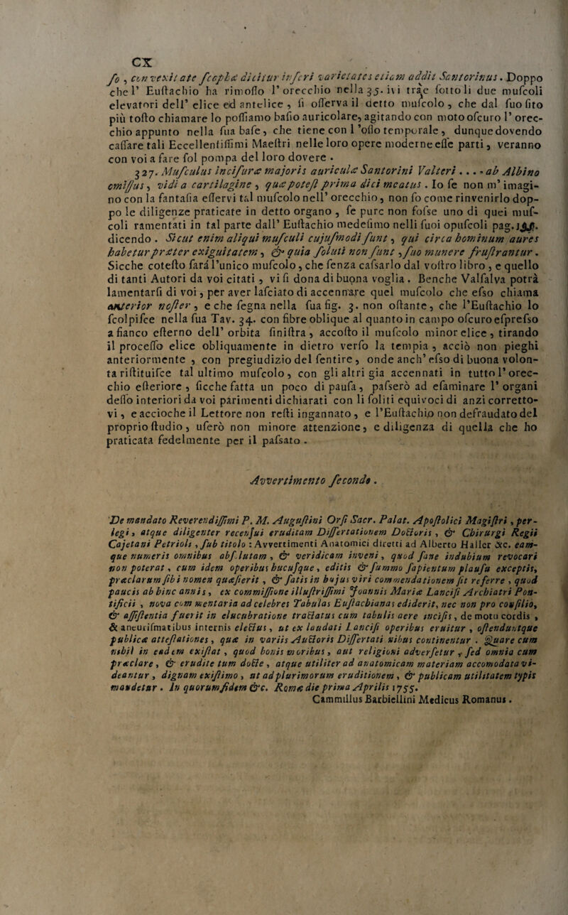ex fo , con vexitatc fcapiti àhitur inferi vorietates cium addìi Scntorinus. Doppo che 1* Euftachio ha rimoflo l’orecchio nella 55. ivi trae folto li due mufcoli elevatori dell’elice ed antelice , fi olferva il detto mufcolo , che dal fuofito più torto chiamare lo polliamo bafio auricolare, agitando con moto ofeuro 1* orec¬ chio appunto nella fuabafe, che tiene con 1’ollo temporale , dunque dovendo cattare tali Eccellenfittimi Maertri nelle loro opere moderne erte parti, veranno con voi a fare fol pompa del loro dovere • 327. Mufculus in ci furti majoris a urie ulti Sant or ini Valteri .. .*ab Albino cmì/Jus, vidi a cartilagine , qutipotejl prima dici meatus. Io fe non m* imagi- no con la fantafìa ertervi tal mufcolo nell’ orecchio, non fo come rinvenirlo dop¬ po le diligenze praticate in detto organo , fe pure non fofse uno di quei muf¬ coli ramentati in tal parte dall’ Eurtachio medefimo nelli fuoi opufcoli pag.j^Jh dicendo. Si cut enim aliqu't mufeulì cujufmodifunt, qui circa hominum aures habeturprtiter exìguitatem, & quia folutì non fune , fuo munere frujìrantur. Sicché cotefto Tara l’unico mufcolo, che fenza cafsarlo dal vollro libro , e quello di tanti Autori da voi citati , vi fi dona di buona voglia . Benché Valfalva potrà lamentarfi di voi, per aver lafciato di accennare quel mufcolo che efso chiama emterior nofter, e che fegna nella fua fig. 3. non ortante, che l’Euftachio lo fcolpifce nella fua Tav. 34. con fibre oblique al quanto in campo ofeuroefprefso a fianco erterno dell’orbita finirtra , accortoli mufcolo minor elice, tirando il procedo elice obliquamente in dietro verfo la tempia , acciò non pieghi anteriormente , con pregiudizio del fentire , onde anch’efso di buona volon¬ tà riftituifee tal ultimo mufcolo, con gli altri già accennati in tutto 1*orec¬ chio erteriore , ficche fatta un poco dipaufa, pafserò ad efaminare l’organi dello interiori da voi parimenti dichiarati con li foliti equivoci di anzi corretto¬ vi, e accioche il Lettore non rcrti ingannato , e l’Euftachio non defraudato del proprio ftudio, uferò non minore attenzione, e diligenza di quella che ho praticata fedelmente per il pafsato . Avvertimento fecondo. Ve mandato Reverendi/fimi P. M. Augufiini Orft Sacr. Palat. Apo/lolici Magifiri, per- legi 3 atque diligenter recenjui erudìtam Dijfertationem DoBoris , & Cbirurgi Regii Cajetani Petrioh , fub titolo : Avvertimenti Anatomici diretti ad Alberto Hallcr &c. eam- que numeri* omnibus abflutam , & veridicam inveni, quod fune itìdubium revocati non poterat, cum idem operibus hucufque , editis & fummo fapientum plaufu exceptis, praclarum ftbi nomen quafierit , & fatis in bujus viri commendationem fit rtferre , quod paucis ab bine annis , ex commi fifone illufirijfimi foannis Maria Lanci fi Archiatri Pon¬ tifica , nova com dentaria adcelebres Tabulai Eufiacbianai ediderìt, nec non prò con(ìlioy ér ajfifientia fuerit in elucubratione traBatus cum tabulis aere weifis, de moto cordis , & aneurifmatibus internis eleBus, ut ex laudati Lancijì operibus eruitur , ofienduntque publica attefiationes, qua in variis AuBoris Disertati nibus continentur . gluare cum ntbil in eedtm exifiat , quod bonis moribus, aut religioni adverfetur ,• fed omnia cum praclare , & erudite tum doBe , atque utiliter ad anatomicam materiam accomodatavi- deantur , dignam exifiimo , ut adplurimorum eruditionem , & publicam utilitatem typis mavdetur . fo quorum fiderà &c. Roma die prima Aprila 1755. Cammilius Barbiellini Medicus Romanus.