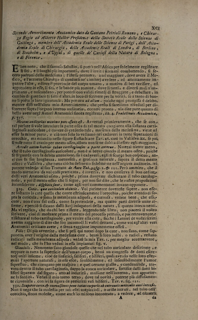 Secondo Avvenimento Anatomico dato da Gaetano Petrioli Romano , e Chirur¬ go Regio ad Alberto Haller Prefidenvc della Società Reale delle Scienze di Gottinga , membro dell' Accademia Reale delle Scienze dì Parigi , dell' Acca-. demia Reale di Chirurgia , delle Accademie Reali di Londra , di Berlino , di Scokholm , e d'Vpfal > di quelle de’ Curiofi della Natura di Bologna , e di Firenze . E’ ben noto , che il fa molò Saluftio, fi portò nell’Africa per fedelmente regiftrarc li fiti, e li luoghi più importanti, dove l’invit i Romani combattendo, fi fe¬ cero padroni della medefima ; l’ifteilà premura, anzi maggiore , deve avere il Me¬ dico, d’accorto Chirurgo di condurli ne’ cimiterj a vedere , ed attentamente im * parare l’aire , ediver^* provimele del corpo umano , a motivo di ben ravifare, ed apprendere hi effe, li fiti, e le bande piu remote , dove li tanti, e diverfì mali s’Un- primano , e nafeondano , per poterli con validi rimedj di ftruggere , e debellare , in cambio di guardare li fatti d’altri,in loco di fcriverc per la verità, fe a tanto di buo¬ no li porta la loro ignoranza . Ma per ora ad alì am , poiché ogni prò meda è debito, mentre dilli nell’altro mio Avvertimento , che predo fi fareliìmo riveduti per di- fcorrerc fopra l’organo interno auditorio , eccomi pronto , via dite pure quanto di bello avete negl’Autori Anatomici finora regiftrato , lìb. 4. Praletìionn Accademica, P• $?7- Meatui audiiorius maxima pars offeui efl, Avvertali primieramente , che le còn_j tal parlare fi vole intendere la parte offea di tal meato congiunta alla foftanza carti- laginofa auricolare , è dovere di crederlo tale , ma fenza della medefima , viene ad effer la minor parte , e ciò non folo lo vediamo nei cadaveri iu tante leparazioni di orecchie, ma eziandio nelle figure Euftachiane Tav. 46. così in Vallai va &c. fe poiv fi vole tutto il cranio per meato offeo,allora non fe ne dubita di effere egli maggiore. Accedii autem brevior tubai cartilaginofui a parte externa . Noterai niente meno, Che il tubo cartilagiuolò auricolare , non è si breve quando il meato ofico , poiché le fi guarda con la debita attenzione, fu i cadaveri, egli fi feorge ben colpicuo , an¬ zi con la fua longhezza, tortuofità, e grofezza naturale, lupera il detto meato offeo; e Valfalva , che tutto ciò ha delineato fedelmente nell’organo auditorio, ivi potrete vcderjo al fuo Trattato de Aure T&b.infig. 1. eh- 11 r. Però ammiro , che il modo narrativo da voi colli praticato , è inverici, e non conferva il bon ordino dalli veri Anatomici ufato , poiché , prima dovevate dichiarare il tubo cartilagi- nofo , e poi il meato offeo che li legue, per non far dire , che le voftre propofizioni inconfiderate , difghittefune, come agli veri commentatori invano opponete . 329. Cntii, qua auriculam obducit. Voi parimente dovcreftc fa pere , non effe- re lòltanto la cute quella che copre eftrinficamente l’orecchio , poiché avendo di fo- pra la cuticola, e lotto la membrana adipofa , e carnofa , vedete bene , che effa_> cute, non è una fòlcofa, come la pretendete , ma quatro parti diverte unite ai- fieme , c perciò fi dicano dalli Savj indagatori della natura , li quatro intecumenti. Ma vi replico, che da chi ben riflette, leggendo tale libro, non piacerà il voitro fcrivere, cioè di moftrarc prima il meato del procedo petrofo, e poi retrovcrterc,e rilàltareal tubocartilaginolo , per venire alla cute , Acche i Lettori de voftri fcritti averan raggionedi dire che fon incomodi li voftri dettami, come voiagl’altri veri Anatomici criticato avete , e lenza raggione impunemente offefi . Pitis : Di più avvertite , che li peli qui notati dopo la cute , non lono, come fup« ponete., aver l’origine dalla medefima cute , bensì li loro bulbi, o radici , reftano radica-i nella membrana adipofa : vedali la mia Tav. 1. per meglio acccrtarvene , nel modo , che io l’ho veduti in effa impiantati fig. v. Glandolis. Nemmeno fono glandole quelle che nel tubo auricolare delcrivete , c neppure in tutta la fupcrficie dell’uman corpo , bensì un congreffo de dotti etere- torj uniti infieme , cioè de linfatici, faliferi, c biliferi, quali avendo nelle loro cftre- mità I’aperture naturali, in effe elee, lenfibilmente , ed intenlibilmente l'umor fuperfluo , che ritengano per trafpiro : e quel cerume giallo e condenlìbilc, tro¬ vato dentro il tubo cartilaginofo, doppo la conca auricolare t lortilce dalli dotti bi¬ liferi teparato dal fegato , atto ad indurirli, malìime nell’inverno , con apportar¬ ne la lorditi. Vedali il mio tomo terzo , dove tal novità, potrete più diffulàmen- te rinvenirla , con ivi la figura de preteritti vali biliferi. Tav. v. fig. ni. 332. Stupores certc.& convulfiones pene totius corporis ab extraneis molecolis auri ìntrufis. Non fi nega che la molcftia per tali eftri corpiccioli, oarifte intrulì, nel tubo dell’ orecchio, finon molcfte, come anch’io mi lòno incontrato , a vedere , ed citracrli A da