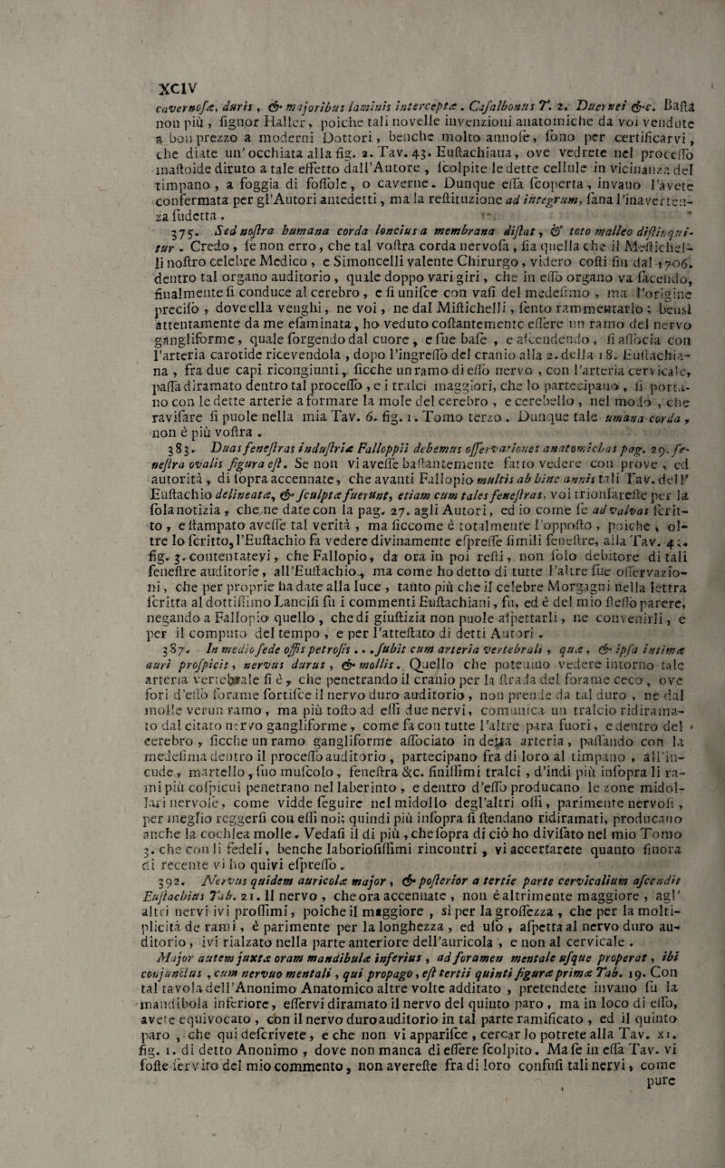 caverttofa, darti , m ijoribus larvi ni % ìntercepta . Cafalbonn s T. 2. liner net &c. Batta non più , fign.or Haller, poiché tali novelle invenzioni anatomiche da voi vendute a bon prezzo a moderni Dottori» benché molto alinole, fono per certificarvi, che diate un’ occhiata alla fig. 2. Tav. 43. Euftachiana, ove vedrete nel procedo mattoide diruto a tale effetto dall’Autore , lcolpite le dette cellule in vicinanza del timpano, a foggia di fottòle, o caverne. Dunque effa {coperta, invano l’avete confermata per gl’Autori antedetti, mala reftituzione ad iittegrum, lana l’ina ver len¬ za ludetta. 1*. 375. Sedaofira hurnana corda loncius a membrana dijlat, <5‘ teto m alleo difìh/qai¬ tar ► Credo , le non erro, che tal vottra corda nervofa , fi a quella che il Mettichel- li noftro celebre Medico , e Simoncelli valente Chirurgo, videro cotti fin dal 1706. dentro tal organo auditorio , quale doppo vari giri, che in elfo organo va facendo, finalmente fi conduce al cerebro , e fiunifee con vali del medefimo , ma l’origine predio , dove ella venghi, ne voi, ne dal Miftichelli, lènto rammentarlo ; bensì attentamente da me efaminata, ho veduto collantemente ettère un ramo del nervo gangliforme, quale largendo dal cuore , efuebafè , eafeendendo, fiafìocia con l’arteria carotide ricevendola , dopo l’ingreflb del cranio alla 2. della 18. Euttachia- na , fra due capi ricongiunti, Acche unramodiettò nervo , con l’arteria cervicale, patta diramato dentro tal procettTo , e i tralci maggiori, che lo partecipano , lì porta¬ no con le dette arterie a formare la mole del cerebro , e cerebello , nel modo , che ravifare lì puole nella mia Tav. 6. fig. 1. Tomo terzo . Dunque tale umana corda , non è piu vottra . 383. Duas fenefiras indujlria Falloppii debemns ofierv atleti e s anatomicLat pag. 29. fi*' nejìra ovalìi figura ejì. Se non vi avelie battantemente fatto vedere con prove, ed autorità, di {opra accennate, che avanti Fallopiomnltis abbine annis tali Tav. del F Euftachio delineata, & J'culpta fuerunt, edam cum talesfenefiras, voi rrionlarette per la loia notizia y che ne date con la pag. 27. agli Autori, ed io come fe ad Malvai fcrit- to , ettampato aveffe tal verità , ma fìccome è totalmente l’oppofto , poiché , o!~ tre lo forino, l’Euttachio fa vedere divinamente efprettè limili fencttre, alla Tav. 4 fig. 3. contentatevi, che Fallopio, da ora in poi retti, non lolo debitore ditali feneftre auditorie, all’Euttachio.,. ma come ho detto di tutte l'aitre lue ottèrvazio- ni, che per proprie ha date alla luce , tanto più che il celebre Morgagni nella iettra foritta aldottiffimo Lancili fu i commenti Euttachiani, fu, ed è del mio fletto parere, negando a Fallopia quello , che di giuftizia non puole appettarli, ne convenirli, e per il computo del tempo , e per l’attettato di detti Autori . 387. In medio fede offis petrofis .. .fubit cum arteria Vertebrali , qua , & ipfa intima (turi projpicìt, nervus durus , & molli*. Quello che poteuiuo vedere intorno tale arteria vertebrale fi è y che penetrando il cranio per la firada del forame ceco , ove fori d’etto forame fornice il nervo duro auditorio, non prende da tal duro , ne dal molle verini ramo , ma piu tolto ad elfi due nervi, comunica un tralcio ridirama¬ to dal citato ntrvo gangliforme, come facon tutte falere para fuori, e dentro del • cerebro, ficche un ramo gangliforme attociato indetta arteria, pattando con la meJelima dentro il procedo auditorio , partecipano fra di loro al timpano, alFin- cude, martello ,Tuo mufoolo, feneftra&c. finilfimi tralci , d’indi più infopra li ra¬ mi più cofpicui penetrano nel laberinto , e dentro d’etto producano le zone midol¬ lari nervolè , come vidde feguirc nel midollo degl’altri olfi , parimente nervofi , per meglio reggerli con elfi noi; quindi più infopra fi ftendano ridiramati, producano anche la cochlea molle » Vedali il di più , chefopra di ciò ho divifato nel mio Tomo 3. che con li fedeli, benché laboriofifiìmi rincontri, vi accerfarete quanto finora eli recente vi ho quivi efpretto . 392. Neri)tn quidem auricola major , ó*pofierior a tertie parte cervicalium afeendit Eujlacbias 7ab. 21.11 nervo , che ora accennate , non èaltrimente maggiore , agl’ altri nervi ivi prolfimi, poiché il maggiore , si per la grettezza , che per la molti- plicità de rami, é parimente per la longhezza , ed ufo , afpcttaal nervo duro au¬ ditorio , ivi rialzato nella parte anteriore dell’auricola , e non al cervicale . Major autem juxta or am mandibula inferius , ad fior amen mentale ufque properat, ibi coujunclus , cum nervuo mentali , qui propago, e fi tertii quinti figura prima Tab. 19. Con tal tavola dell’Anonimo Anatomico altre volte additato , pretendete invano fu la -mandibola inferiore, ettèrvi diramato il nervo del quinto paro, ma in loco di elfo, avete equivocato , con il nervo duroauditorio in tal parte ramificato , ed il quinto paro , che qui deforivete, e che non vi apparifee , cercar lo potrete alla Tav. xi. fig. 1. di detto Anonimo , dove non manca di ettère fcolpito. Male in effa Tav. vi fotte fer viro del mio commento, non averefle fra di loro confitti tali nervi, come pure