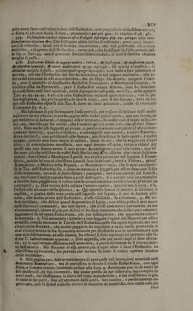 pure avete fatto nelfoftèrvazioni deH’JBufkachio , con pregiudizio della falute umana, c ftima di chi non ftudia il vero , prendendo i qui per quo, in cambio dìe/l, e/l. 595. Vejìibulum cavitai rotando ejì a Fallopto defcripta pag. 29. quìuque odia cana- lìumfemicircularium &c. Che Falloppio abbia fcritto il velliboio , poco quivi impor¬ tava di riferirlo , bensì eradifomma importanza, che voi pabiicaftc edere flato defcritto , e (coperto dall'Euftachio , tanto più , che lo dilegna lu l'olio petrofo del¬ la fig. 2. Tav. 45. con li precitati forami tèmicircolari, e così lì farebbe chiarito meglio il palio. 418. Ea[ìacbitts libello de organo audita , tnbanj , & jUpbritem , & mufculumfutili, & chordam tympanì , & nervi mollis inter eg. ege dejcnpfu . Di grazia vi replico , di chiarite meglio il palio, poiché quelYegrege defcripfit, non balla a fare intendere al mondo, ciò che l’Euftachio del Ilio ha rinvenuto in tal organo auditorio , alla ri- lerva del timpano da elfo non ritrovato , ma da Hipp. lib.de pria, neppure l’incn- de , con il martello di Alellandro AcchèliniBononiens, e Berengario Carpens , la cochlea olfea da Epedochle , però 1’ Euftachio verace Autore, non ha mancato di confdTarlo nelli fuoi opulcoli, bensì dipingendo tali parti , non fu e , nella propria Tav. 41. 43.44. 45. e 46. e la tuba Euftachiana vedutali quivi mancare , non fu per fua negligenza , ma per la perdita de fuoi 8. rami , con il fuo forame , reità da me per elfo Euftachio elpredà alla Tav. 8. dove mi fono arbitrato , anche di ritrattare il timpano fig. 6. 7. Ma latciamo di più fminuzzare follo petrofo, per palfare all’epiloco delli molti equivoci da me rilevati in poche pagine delle voftre grand'opere , non per livore, ne per defiderio di lodarmi, e neppure edere letterato , ho voler con il lugro utilizzar¬ mi > no, ma folo per far vedere , che ['uomini granii come voi , che gl’altri fcher- nite, fono anche elfi (oggetti ad errare , e perciò dovevate compatire gl’altrui man¬ camenti letterarj , quando vi fodero , e correggerli con amore , e carità fraterna , lènza derìderli, con pubblicarli alle ftampe, per (ereditare le loro opere , e molto peggio , quando non fono degne di critica , bensì in voi , che la veggio più d’ogni altro , di emendazione necelfaria, con ogni dovuto oflèquio , torno a ridirvi per quelli che non hanno avuto il mio primo Avvertimento a voi indrizzato ; non ef¬ fe r vero ciò che nel libro de voftriftudj Medici pag. £07. aderite che i miei dubj ana¬ tomici , fono diretti a Monfignor Lancili, ma avete equivocato nel leggere il fronte- fpizio , poiché ivi non al clariffimo Lancili fono indrizzati, bensì a Vislovu , grand’ Anatomico, e Medico della Francia . 2. Nemmeno è vero , che li miei commenti fu le Tav. dell'Euftachio lib. r. fono incommodi a leggerli per edere fmezzato il filo della notazione, accaula di detto faltare i paragrafi , ben commentati dal Lancili, ma mediante l’indice copiofo fatto a piedi dell’opera , lì è ovviato tale incommodo; c farebbe flato peggio con il voftro inutile avvertimento,vi avelie trovati gl’errori da corregerli. 5. Dite venire dalla celiaca l’arteria epatica , quando ben fi vede , c fa, federe ella un ramo della fplenica . 4. Qui appredo donate al merito di Glilònio la capfula, o guaina della vena porta nclfingredò del fegato, e pur vi doveva edèr noto, che molto prima dall’Euftachio , d’elfo Glilònio , fu rinvenuta. 5. Mi vo¬ lete invidiare, che Albini grand’Anatomico di Leide , non abbia pollo il mio nome nelli fuoi novi commenti, ma non fapete , che d’ellì commenti novamente da me ricommentati, niente di più per Albini vi ho fatti rimanere,che li fuoi puri caratteri aggiuntovi fu tal opera Euftachiana, più per difiimparare , che apprendere con elfi la notomia. 6. Voi ammonite i letterati a non leggere fopere del Manceti per edere errabili, avendo troncate le Tavole dell’Euftachio,nelle lue opere riportate,ma non riconvenite Boerave , che molto peggio le ha trucidate, e male intefe, ponendole sì mal ridotte dentro la fua Economia animale per illuftrarla con le medelime,ma con una mia dilèrtazione, ad elfo diretta, ho cftratti li fuoi equivoci ivi fpettaiìti alle fu¬ tilette T. baftantemente appurati. 7. Dite appretto, che per molti anni vi liete sforza¬ to , ed in ogni tempo affaticato nell’anatomia , e particolarmente fu il rinvenimen¬ to delfarterie . Ma ficcome di edà arterie più d’ogni altro è flato f Euftachio un efattilfimo efploratore, ho provato che invano fu tutto il voftro operato intorno delle medefimc. 8. Alla pagina $22. date avvertimento di aver polle tali invenzioni arteriofe nellj «eminenti Boarraviani, ma le portadèro in fronte il titolo Euftachiano, con ogni ftima, e fommo credito farebbero padate alla luce. 9. Accennate pur ivi le rarità de feti moftruofi, da voi rinvenuti, ma come quello da me olfervato, ben compito de novi meli, dal diaframma in {òpra del tutto manchevole , e dal diaframma in giù, in tutte le fue parti, fino all’eftremita delli piedi, ben notrito , e perfettamente or¬ ganizzato , con la fpinal midolla dentro le vertebre de lombi &c. non credo calò più raro