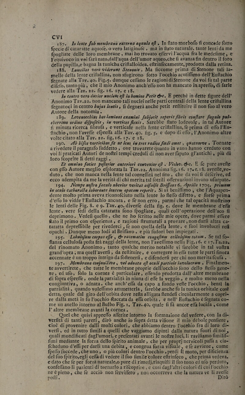 evi 187. In lente fub membrana estterna aqtiula ejì. In flato morbofè fi concede lotto fpecie di cataratte aquofè, o vero latiginolè , ma in flato naturale, tante lenti da me lpog fiate delle loro membrane , mai ho trovato eflervi l’acqua fra le medefime, e l’equivoco in voi farà nato,dall’aqua dell’umor aqueo,chefi avanza fin dentro il foro della pupilla,e bagna la tunicha crifìalloidea, eflrinfecamente, prodotta dalla retina. 188. Lamellas vero videruitt Stenonis . Ma ficcome prima diStenone tali la¬ melle della lente criflallina, non sfugirono lotto rocchio acutiffimo dell’Euftachio fegnate alla Tav. 40. Fig.5. dunque cedano le ragioni di Stenone da voi fu tal parte difetto, tanto più, che il mio Anonimo anch’eflò non ha mancato in apreflo, di farle vedere alla Tav. 22. fig. 16. 17. e 18. In centro vero durior nucleUs eft in homine Petit &c. E perchè in dette figure dell* Anonimo Tav.22. non mancano tali nuclei nelle parti centrali della lente criflallina fegnatoci in centro bujus lentìs, fi degnerà anche petit reftituire il non Tuo al vero Autore della notomìa. 139. Levenocchius bas laminas eseamini fubjecit reperit fibris conjìare fingalo pul* cherrimo ordine difpofitis , in vortices flescis. Sarebbe flato lodevole, in tal Autore fi minuta ricerca fibrofa , e verticale nella lente criflallina, le prima di etto l’Eu- fiachio ,11011 Favelle elprefla alla Tav. 40. fig. 5. e dopo di elfo , l’Anonimo altre volte citato alla Tav. 22. fig. 16. 17. e 18. 190. Ab hìfee vorticibui fit ut lem in tres radios findì amet, quatuorve . Tornate a rivedere il paragrafo fuddetto , ove trovarcte quanto in vano hanno creduto con voi li praticati Autori de noftri tempi creduli di non aver faputo gratifichi, più di loro feoprire li detti raggi. Et omnino facies pojìerior anteriori convescior ejì . Vislov. cfre, E fe pure avelie con elfo Autore meglio efploratala Tav.2 2. Anonima fig. 16. 17# e. 18. avrefte^ve¬ duto , che non manca nella lente tal convelfità nel fìto , che da voi fi deferive, ed ecco adempita da me la verità di chi merita tal lottili oflervazioni invano ufurpate.- 194. ÉJempe nojìro/acuto uberior veritas adfulfit Brijfaas 6. Aprìlìs 1705. prìmum in oculo catbara&a laborante lentem opacam reperit. Si sà beuilfimo , che l’Aquapen- dente molto prima aveva riconofèiuto nella lente Io fieflò difetto , e forfè prima d’effo lo vidde l’Eufìachio ancora, e fè non erro, parmi che tal opacità moflrino le lenti delle Fig. 8. e 9. Tav. 40. diverfe della fig. 5. dove le membrane d’ettà lente, vere fèdi della cataratta fono Ipoglia te, quali coll’operazione dell’aco fi deprimono. Vedefi quello , che ne ho Icritto nelle mie opere, dove parmi elfère fiato il primo con elperienza , e ragioni flrutturali a provare , non darli altra ca¬ taratta deprefiìbile per rivederci, fè non quella della lente, e fuoi involucri refi opachi . Dunque meno lodi al Brillavo , e più Indori ben impiegati. 19$. Lobulofum corpus effe , & racematim congejlum cellulo/um totum. Se tal lo- fìanza cellulolà polla frà raggi della lente, non l’avelfimo nella Fig. 16. e 17.Ta.22* del rinomato Anonimo, tanto qualche merito notabile vi farebbe in tal voftra grand’opra, ma quelFaverfì , da reflituire, e corregere in etta tutte le parti finora accennate è un troppo intrigo da loflencrfi , e difenderli per chi non merita feufa . 197. Membrana conjuutfiva , veladnata ejì oculipartiate involucrum . Finalmen¬ te avvertirete, che tutte le membrane proprie dell’occhio fono dello fteflò gene¬ re , edulb, fèdo la cornea è particolare, effèndo prodotta dall’ altre membrane di fopra efprdfe, onde la parzialità in niuna di effe la veggio , e molto meno nella congiuntiva, o adnata, che anch’elfa da capo a fondo velie l’occhio , bensì la parzialità, quando volelfimo ammetterla, farebbe anche fu la tunica orbitale così detta,quale dal giro dell’orbita dove retta alligata ftendefi circolarmente a copri¬ re dalla metà in lù l’occhio fiaccata da effa orbita , e nell’ Euftachio è legnata co¬ me un anello intorno al Bulbo Fig. 1. Tav. 40. quale fi fà ancor elfa lucida , come T altre membrane avanti la.cornea. Quel che quivi appretto aderite intorno la formazione del vedere, con ladi- verfìtà di tanti pareri, dirò anche io lòpra detta vifione il mio debole penfiere , cioè di provenire dalli molti colori, che abbiamo dentro rocchio fra di loro di- verfi , ed in tutto limili a quelli che vaggiamo dipinti dalla natura fuori di noi, quali mondificati dagl’umori, e prefèntati avanti le noftre luci, li ravifiamo fimilif- fimi mediante la forza dello Ipirito animale, che per proprj nervicoli patta a cia- fcheduno d’etti per darli una debita , e congrua forza vilùale , e fè avviene, come fpeflo fuccede, che uno , o più colori dentro l’occhio , perdi 11 moto, per dificienza del fuo Ipirito,egli cetta di vedere il fuo limile colore efirinfèco , che prima vedeva, e dato che fè per forza naturale,o pure di rimedj,riaquifli il fuo tono ed ufo perduto, confettano li pazienti di tornarlo a rifeoprire , e così dagl’altri colori di cui l’occhio ne è pieno, che fè acciò non lervittero , non occorreva che la natura ve li avelie polli. Dirò
