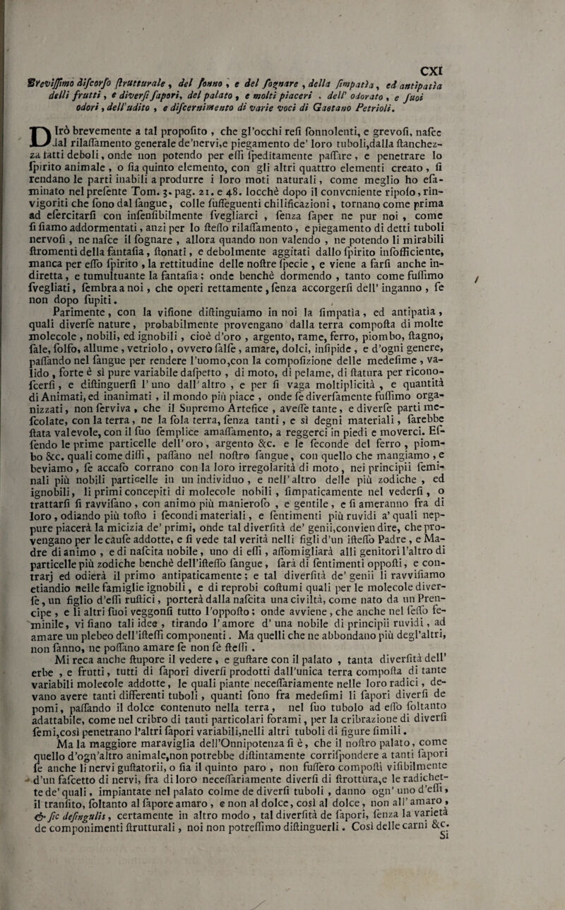 tivevijjìmo Alfe orfo (Irutturale , del fanno , e */<?/ fognare , <&//<* ftmpatìa, antipatìa de Ili frutti , # diverfi /aporia del palato , e molti piaceri , dell* odorato , <? y'#o* odori , dell'udito , difeernirnento di •varie •voci di Gaetano Cetrioli. Dirò brevemente a tal propofito , che gl’occhi refi lònnolenti, e grevofi, nafee dal rilattamento generale de’nervi,e piegamento de’ loro tuboli,dalla llanchez- za tatti deboli, onde non potendo per etti Ipeditamente pattare , e penetrare lo Ipirito animale , o fia quinto elemento, con gli altri quattro elementi creato , fi rendanole parti inabili a produrre i loro moti naturali, come meglio ho efa- minato nel prelente Tom. 3«pag. 21. e 48. locchè dopo il conveniente ripolo,rin¬ vigoriti che fono dal langue, colle fulfeguenti chilificazioni, tornano come prima ad elèrcitarfi con infenfibilmente {vegliarci , lenza faper ne pur noi , come li fiamo addormentati, anzi per lo fletto rilattamento, e piegamento di detti tuboli nervofi , nenalce il fognare , allora quando non valendo , ne potendo li mirabili ftromenti della fantafia, lionati, e debolmente aggitati dallo Ipirito in lo {fidente, manca per etto Ipirito , la rettitudine delle nollre Ipecie , e viene a farli anche in¬ diretta , e tumultuante la fantafia ; onde benché dormendo , tanto come fuflìmo {vegliati, lèmbraanoi, che operi rettamente , lènza accorgerfi dell’inganno , fe non dopo fupiti. Parimente, con la vifione diftingtiiamo in noi la fimpatìa, ed antipatìa, quali diverte nature, probabilmente provengano dalla terra compolla di molte molecole , nobili, ed ignobili, cioè d’oro , argento, rame, ferro, piombo, llagno, fiale, fiolfo, allume, vetriolo, ovvero falle, amare, dolci, infìpide , e d’ogni genere, pattando nel fangue per rendere l’uomo,con la compofizione delle medefime , va¬ lido , forte è sì pure variabile dafpetto , di moto, di pelame, di llatura per ricono- feerfi, e dillinguerfi l’uno dall'altro , e per fi vaga moltiplicità , e quantità di Animati, ed inanimati , il mondo più piace , onde le diverfamente fuflìmo orga¬ nizzati, non fervi va , che il Supremo Artefice , ave/fe tante, e diverfe parti mc- ficolate, con la terra, ne la fola terra, fenza tanti, e sì degni materiali, farebbe Hata valevole, con il luo lèmplice amaflamento, a reggerci in piedi e moverci. Ef- fiendo le prime particelle dell’oro, argento &c. e le feconde del ferro, piom¬ bo &c. quali come dilli, pattano nel noltro fangue, con quello che mangiamo , e beviamo, fe accafo corrano con la loro irregolarità di moto, nei principi! femi- nali più nobili particelle in un individuo , e nell’altro delle più zodiche , ed ignobili, li primi concepiti di molecole nobili, fimpaticamente nel vederli, o trattarli fi ravvilano , con animo più manierolò , e gentile , e fi ameranno fra di loro , odiando più tolto i fecondi materiali, e lèntimenti più ruvidi a’ quali nep¬ pure piacerà la micizia de’ primi, onde tal diverfità de’ genii,convien dire, che pro¬ vengano per lecaufe addotte, e fi vede tal verità nelli figli d’un ifteflò Padre, e Ma¬ dre di animo , e di nafeita nobile, uno di etti, attòmigliarà alli genitori l’altro di particelle più zodiche benché dell’iftettò langue, larà di lèntimenti oppolti, e con- trarj ed odierà il primo antipaticamente ; e tal diverfità de’ genii li ravvifiamo etiandio nelle famiglie ignobili, e direprobi collumi quali perle molecole diver¬ te, un figlio d’etti rullici, porterà dalla nafeita una civiltà, come nato da unPren- cipe , e li altri fuoi veggonfi tutto l'oppoflo ; onde avviene , che anche nel fello fe- minile, villano tali idee , tirando l’amore d’una nobile di principii ruvidi, ad amare un plebeo dell’ifteflì componenti. Ma quelli che ne abbondano più degl’altri, non tanno, ne pofiano amare le non fiè lìeflì . Mi reca anche llupQre il vedere , e guftare con il palato , tanta diverfità dell’ erbe , e frutti, tutti di fapori divertì prodotti dall'unica terra compolla di tante variabili molecole addotte, le quali piante neceflariamente nelle loro radici, de¬ vano avere tanti differenti tuboli, quanti fono fra medefìmi li fapori diverfi de pomi, palpando il dolce contenuto nella terra, nel fuo tubolo ad etto foltanto adattabile, come nel cribro di tanti particolari forami, per la cribrazione di diverfi lèmi,così penetrano l’altri tepori variabili,nelli altri tuboli di figure filmili. Mala maggiore maraviglia dell’Onnipotenza fi è, che il nollro palato, come quello d’ogn’altro animaletnon potrebbe dillintamente corrifpondere a tanti fapori fe anche Enervi gullatorii, o fia il quinto paro , non futtero compolli vifibilmente d’un fafeetto di nervi, fra di loro necettariamente diverfi di llrottura,e le radichet- tede’quali, impiantate nel palato colme de diverfi tuboli , danno ogn’unod’efli> il tranfito, foltanto al tepore amaro , e non al dolce, così al dolce, non all’amaro, & fic defingulis, certamente in altro modo , tal diverfità de fapori, lènza la varietà de componimenti llrutturali, noi non potreflìmo dillinguerli. Così delle carni &c*