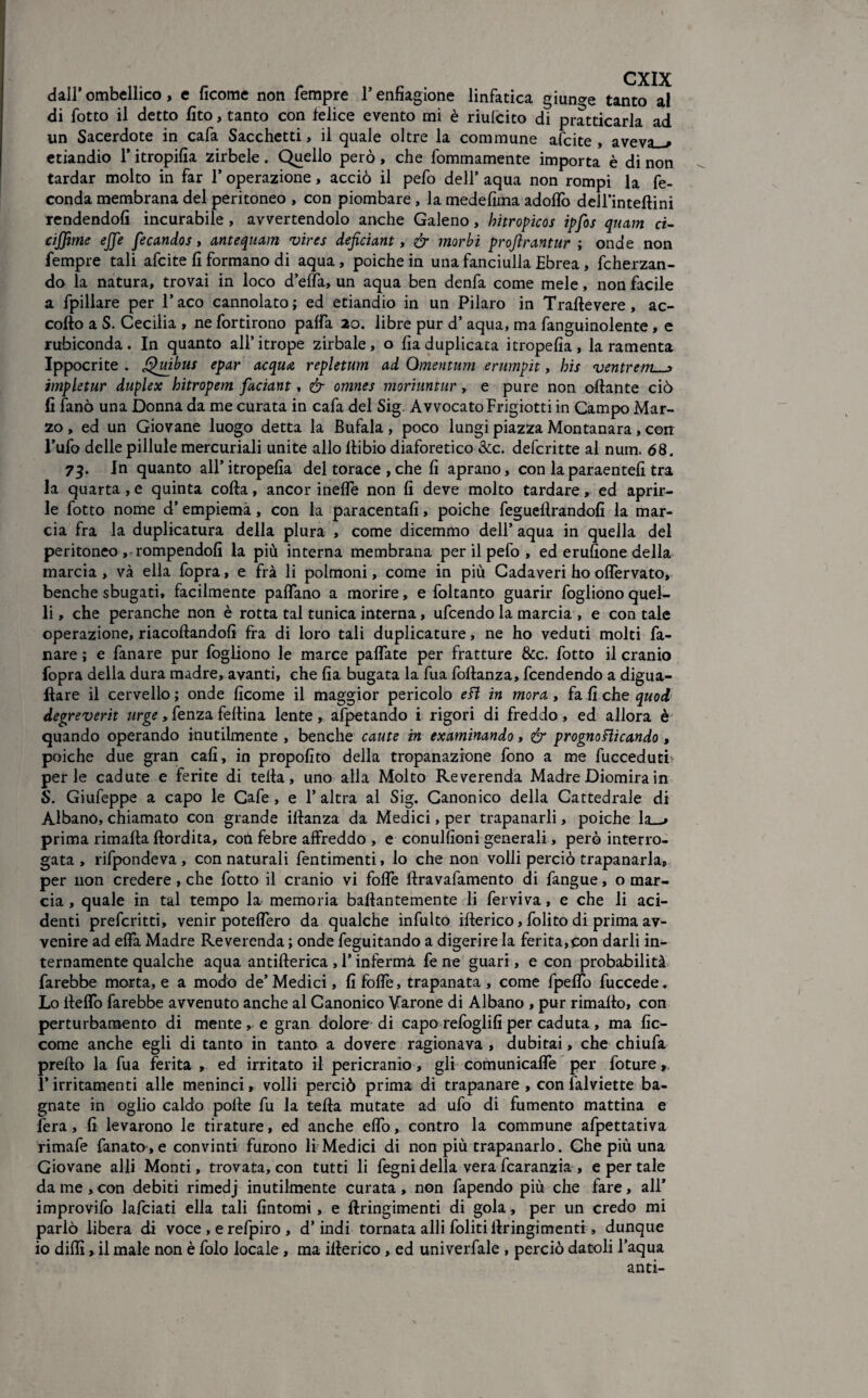 dall’ ombellico, e ficome non Tempre T enfiagione linfatica giunge tanto al di fotto il detto fito, tanto con felice evento mi è riulcito di pratticarla ad un Sacerdote in cafa Sacchetti, il quale oltre la commune afcite , aveva—» etiandio T itropifia zirbele. Quello però, che fommamente importa è di non tardar molto in far T operazione, acciò il pefo dell’ aqua non rompi la fe¬ conda membrana del peritoneo , con piombare , la medefima adoflò dell’inteftini rendendoli incurabile , avvertendolo anche Galeno, hitropicos ipfos quam ci- cijfme effe fecandos, antequam vires defciant, & morbi projlrantur ; onde non Tempre tali afcite fi formano di aqua, poiché in una fanciulla Ebrea, fcherzan- do la natura, trovai in loco d’efla, un aqua ben denfa come mele, non facile a fpillare per 1* aco cannolato ; ed etiandio in un Pilaro in Traftevere, ac¬ collo a S. Cecilia , ne fortirono palfa 20. libre pur d’ aqua, ma fanguinolente, e rubiconda. In quanto all’itrope zirbale, o fia duplicata itropefia, la ramenta Ippocrite . Quibus epar acqua repletum ad Qmentum erumpit, bis ventrettL-j impletur duplex bitropem faciant, & omnes moriuntur, e pure non ottante ciò fi fanò una Donna da me curata in cafa del Sig. Avvocato Frigiotti in Campo Mar¬ zo , ed un Giovane luogo detta la Bufala, poco lungi piazza Montanara, con l’ufo delle pillule mercuriali unite allo ilibio diaforetico &c. deferitte al num. <58. 73. In quanto all’itropefia del torace ,che fi aprano, con laparaentefi tra la quarta , e quinta colla, ancor inette non fi deve molto tardare, ed aprir¬ le fotto nome d’empiema, con la paracentafi, poiché fegueftrandofi la mar¬ cia fra la duplicatura della plura , come dicemmo dell’ aqua in quella del peritoneo ,-rompendoli la più interna membrana per il pefo , ed erufione della marcia , và ella fopra, e fra li polmoni, come in più Cadaveri ho oflervato* benché sbugati, facilmente pattano a morire, e foltanto guarir fogliono quel¬ li, che peranche non è rotta tal tunica interna, ufeendo la marcia , e contale operazione, riacollandofi fra di loro tali duplicature, ne ho veduti molti fa¬ llare ; e fanare pur fogliono le marce palfate per fratture &c. fotto il cranio fopra della dura madre, avanti, che fia bugata la Tua follanza, feendendo a digua- Ilare il cervello ; onde ficome il maggior pericolo efl in mora, fa fi che quod degreverit urge, fenza fettina lente, afpetando i rigori di freddo, ed allora è quando operando inutilmente , benché caute in examinando, & prognoflicando , poiché due gran cali, in propofito della trapanazione fono a me fucceduti perle cadute e ferite di tetta, uno alla Molto Reverenda Madre Diomira in S. Giufeppe a capo le Cafe , e l’altra al Sig. Canonico della Cattedrale di Albano, chiamato con grande illanza da Medici, per trapanarli, poiché la—» prima rimafta ftordita, coti febre affreddo , e conulfioni generali, però interro¬ gata , rifpondeva , con naturali fentimenti, lo che non volli perciò trapanarla, per non credere, che fotto il cranio vi fotte ftravafamento di fangue, o mar¬ cia , quale in tal tempo la memoria battantemente li ferviva, e che li ad¬ denti preferitti, venir potettero da qualche infulto itterico, folito di prima av¬ venire ad ettà Madre Reverenda ; onde feguitando a digerire la ferita,con darli in¬ ternamente qualche aqua antifterica , l’inferma fe ne guari, e con probabilità farebbe morta, e a modo de’ Medici, fi fotte, trapanata , come fpeflo fuccede. Lo tteflo farebbe avvenuto anche al Canonico Varane di Albano , pur rimatto, con perturbamento di mente , e gran dolore di capo refoglifi per caduta , ma fic- come anche egli di tanto in tanto a dovere ragionava , dubitai, che chiufa pretto la fua ferita , ed irritato il pericranio, gli comunicaffe per foture, 1*irritamenti alle meninci, volli perciò prima di trapanare , con falviette ba¬ gnate in oglio caldo polle fu la tetta mutate ad ufo di fumento mattina e fera, fi levarono le tirature, ed anche etto, contro la commune afpettativa rimafe fanato , e convinti furono li Medici di non più trapanarlo. Che più una Giovane ai-li Monti, trovata, con tutti li fegni della vera fcaranzia , e per tale da me , con debiti rimedj inutilmente curata, non fapendo più che lare, all’ improvifo lafciati ella tali fintomi, e ftringimenti di gola, per un credo mi parlò libera di voce , e refpiro , d’indi tornata atti fittiti ilringimenti , dunque io ditti , il male non è folo locale, ma itterico, ed univerfale , perciò datoli l’aqua anti-