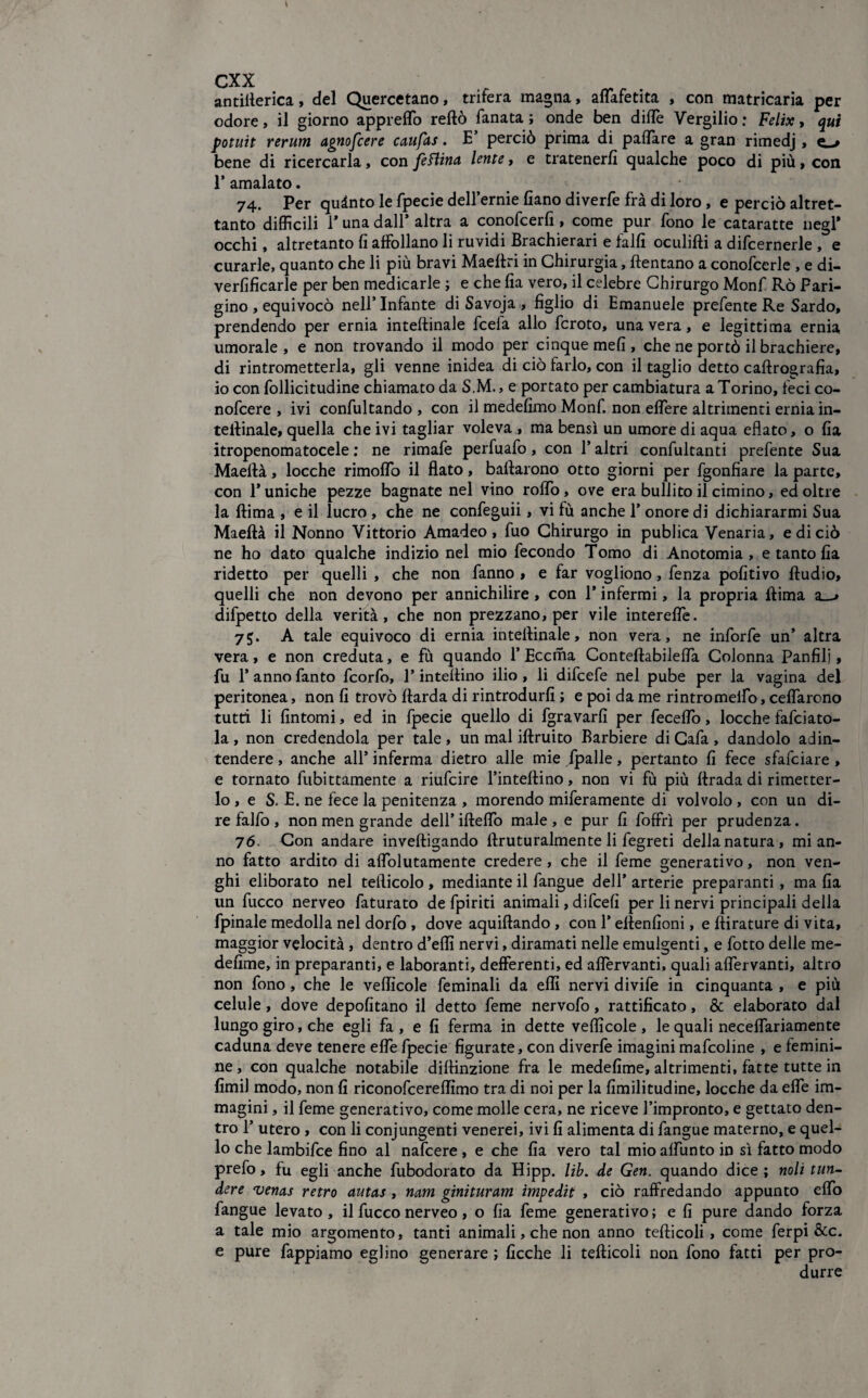 antifterica, del Quercetano, triterà magna, aflafetita , con matricaria per odore, il giorno appreflfo reftò fanata ; onde ben ditte Vergilio : Felix , qui potuit rerum agnofcere caupts. E’ perciò prima di pattare a gran rimedj, e-» bene di ricercarla, con feftina lente, e tratenerfi qualche poco di più, con 1’ amalato. 74. Per quinto le fpecie dell’ernie fiano diverfe fra di loro, e perciò altret¬ tanto difficili 1* una dall’ altra a conofcerfi , come pur fono le cataratte negl* occhi, altretanto fi affollano li ruvidi Brachierari e falfi oculifti a difcernerle , e curarle, quanto che li più bravi Maeftri in Chirurgia, (tentano a conofcerle , e di- verfificarle per ben medicarle ; e che fia vero, il celebre Chirurgo Monf Rò Pari¬ gino , equivocò nell’ Infante di Savoja , figlio di Emanuele prefente Re Sardo, prendendo per ernia inteftinale fcefa allo fcroto, una vera, e legittima ernia umorale, e non trovando il modo per cinque mefi , che ne portò il brachiere, di rintrometterla, gli venne inidea di ciò farlo, con il taglio detto caftrografia, io con follicitudine chiamato da S.M., e portato per cambiatura a Torino, feci co- nofcere , ivi confultando , con il medefimo Monf. non eflTere altrimenti ernia in- teltinale, quella che ivi tagliar voleva , ma bensì un umore di aqua eflato, o fia itropenomatocele : ne rimafe perfuafo, con l’altri confultanti prefente Sua Maeftà, locche rimoffo il flato, ballarono otto giorni per fgonfiare la parte, con T uniche pezze bagnate nel vino rolfo, ove era buliito il cimino, ed oltre la ftima , e il lucro , che ne confeguii, vi fù anche P onore di dichiararmi Sua Maeftà il Nonno Vittorio Amadeo, fuo Chirurgo in publica Venaria, e di ciò ne ho dato qualche indizio nel mio fecondo Tomo di Anotomia , e tanto fia ridetto per quelli , che non fanno , e far vogliono, fenza pofitivo Audio, quelli che non devono per annichilire , con 1* infermi, la propria ftima a difpetto della verità, che non prezzano, per vile interelfe. 75. A tale equivoco di ernia inteftinale, non vera, ne inforfe un’ altra vera, e non creduta, e fù quando 1’Eccrha ConteftabileflTa Colonna Panfili, fu P anno fanto fcorfo, l’inteftino ilio , li difcefe nel pube per la vagina del peritonea, non fi trovò ftarda di rintrodurfi ; e poi da me rintromeifo, ceflarcno tutti li fintomi, ed in fpecie quello di fgravarfi per feceflo, locche fafciato- la , non credendola per tale , un mal iftruito Barbiere di Cafa , dandolo adin- tendere, anche all’ inferma dietro alle mie (palle, pertanto fi fece sfafciare , e tornato fubittamente a riufcire l’inteftino, non vi fù più ftrada di rimetter¬ lo, e S. E. ne fece la penitenza , morendo miferamente di volvolo , con un di¬ re falfo , non men grande dell’ifteffo male, e pur fi foffrì per prudenza. 7 6 Con andare inveftigando ftrutu Talmente li fegreti della natura, mi an¬ no fatto ardito di aflòlutamente credere, che il feme generativo, non ven- ghi eliborato nel tefticolo, mediante il fangue dell’ arterie preparanti, ma fia un fucco nerveo faturato de fpiriti animali, difeefi per li nervi principali della fpinale medolla nel dorfo , dove aquiftando , con l’eftenfioni, e (tirature di vita, maggior velocità, dentro d’eflì nervi, diramati nelle emulgenti, e fotto delle me- defime, in preparanti, e laboranti, defferenti, ed aflervanti, quali aflervanti, altro non fono, che le veflìcole feminali da eflì nervi divife in cinquanta , e più celule , dove depofitano il detto feme nervofo, rattificato, & elaborato dal lungo giro, che egli fa , e fi ferma in dette veflìcole, le quali neceflariamente caduna deve tenere effe fpecie figurate, con diverfe imagini mafcoline , e femmi¬ ne, con qualche notabile diftinzione fra le medefime, altrimenti, fatte tutte in fimil modo, non fi riconofeereflìmo tra di noi per la fimilitudine, locche da efle im¬ magini , il feme generativo, come molle cera, ne riceve l’impronto, e gettato den¬ tro 1’ utero , con li contingenti venerei, ivi fi alimenta di fangue materno, e quel¬ lo che lambifce fino al nafeere , e che fia vero tal mio aflunto in sì fatto modo prefo, fu egli anche fubodorato da Hipp. lib. de Gen. quando dice; noli tun- dere venas retro autas, nam ginituram ìmpedit , ciò raffredando appunto elfo fangue levato , il fucco nerveo, o fia feme generativo ; e fi pure dando forza a tale mio argomento, tanti animali, che non anno tefticoli, come ferpi &c. e pure fappiamo eglino generare ; Cicche li tefticoli non fono fatti per pro¬ durre