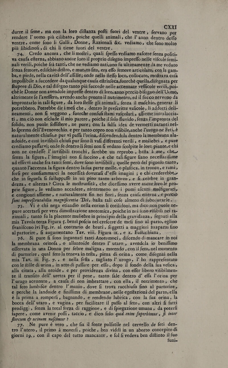 durre il Teme, ma con la loro diftanza polli fuori del ventre , fervano per rendere 1* uomo più cilibato, poiché quelli animali, che 1* anno dentro delfo ventre, come fono li Galli, Donne, Razionali &c. vediamo, che fono molto più libidinofi , di chi li tiene fuori del ventre. 74. Credo ancora , che li moltri, quali fpeflb vediamo nafcere fenza pofiti- va caufa ellerna, abbiano ancor loro il proprio difegno imprelfo nelle vifcole Gemi¬ nali verili,poiché fra tanti, che ne vediamo nati.uno fu ultimamente da me veduto fenza femore, edifchio deliro, e mutato lito, era elio femore articolato, con la gam¬ ba, e piede, nella cavità dell’allìlle; onde nello Hello loco, collocato, mollrava cofa imponibile afuccedere daqualunque caufa ellrinfeca,fuorchè quella,difegnata per llupore di Dio, e tal difegno tanto più fuccede nelle accennate vellicole verili, poi¬ ché le Donne non avendole imprefle dentro di loro, anno perciò bilògno dell’Uomo, altrimente fe Tavelfero, avendo anche pronto il nutrimento, ed il fucco nerveno da improntarlo in tali figure, da loro llelfe gli animali, fenza il mafchio, generar li potrebbero. Potrebbe dir i meli che , dentro le prefcritte vaficole, li addotti deli¬ neamenti , non fi veggono , fuorché confufi llami vafcolarf, qjjìeme intraveda¬ ti , ma ciò non efclude il mio parere, poiché ilfolo fluvido, fenza l’impronta del folido, non puole foffiftere, ne pure; con la falfa idea de vermetti natanti nel¬ lo fperma dell’Evenovechio, e per tanto copro non vifibile,anche l’urogo ne Feti, è naturalmente chiufo,e pur vi pafla Torina, difendendola dentro la membrana ala¬ ndole, e così invifibili chiufi pur fono li vali differenti verili, e moliebri , e pure crediamo pacarvi; onde fe dentro li femi non fi vedano fcolpite le loro piante, e chi non ne credeffe l’invifibili tronchi, farebbe un reprobo , balla à me, che_-» fenza la figura, l’imagini non fi faccino, e che tali figure fiano necelìariihme ad elfervi anche fra tanti femi, dove fono invifibili ; quelle però del pignolo tanto, quanto l’accenna la figura dentro lafua parte molle, o plaftica, in tronco, e rami, forfi per confiammarci la neceffità dovutali d’effe imagini ; e chi crederebbe-/ che in feguela fi fuiluppalfe in un pino tanto arboreo , e fi celebre in gran¬ dezza , e altezza ? Circa le mollruofità , che dicelfimo avere ancor loro le pro¬ prie figure,, le vediamo accadere, nientemeno ne i pomi alcuni majfigurati, e congionti afiìeme , e naturalmente fin nei fiori, fenza caufa elterna , e perciò fiunt impreferutabilia magnificenti<e Dei, balla tali cofe almeno di fubou ararle . 75. Vi è chi nega etiandio nella corion li cotilidoni, ma dico non, puole ne- pure accr tarli per vera dimoilrazione anotcmica, poiché in noi lono vili bili nei ra¬ zionali , tanto fu la placente muliebre in principio della gravidanza, fegnati alla mia Tavola terza Figura bensì pofeia nel crefcere de meli fino al parto, eglino fvanifeono ivi Fig. iv. al contrario de bruti, foggetti a maggiori Iti apazzi fino al partorire, fi augumentano Tav. viii. Figura ix. > e x. Eullachiana. 76. Si pure fi fono ingannati tanti Anotomoci, difendo di mancare in noi la membrana orinofa , o allantoide dentro T utaro , avendola io benifiìmo ofiervata in una Dònna per febre maligna, morendo , con il feto, nel momento di partorire, qual feto la teneva in fella, piena di orina, come difegnai nella mia Tav. iii. Fig. 7. , e nella fella, tagliato T urogo, l’ho rapprefentato con le tifile di urina , in atto di pattare per elfo , dopo il fondo della lua velica, alla citata, alla ntoide , e per providenza divina, con elfor libero vilìbi Irnien¬ te il tranfito dell* uretra per il pene, tanto fale dentro d’ efla l’orina per 1’urago acennato , a caufa di non imbrattare , con ella, il notrimento, che tal feto lambifce dentro 1* manio, dove fi trova racchiufo fino al partorire, e perche la landoide e finittima di membrane, nelle egellazioni del parto, ella è la prima a romperli, bagnando, e rendendo lubrica, con la fua orina, la bocca dell’ utaro , e vagina, per facilitare il paffo al feto, con altri fi fatti prodiggi , fenza la total forza di raggione , e di fpiegazione umana , da poterli lapere , come avenir polli, taccio, e dico, folo quid enim [uperbimus , fi inter fiercutn & urinam nafeimur ? 77. Ne pure è vero , che fia il fonte pulfatile nel cervello de feti den¬ tro l’utero, il primo à moverli, poiché, ben viddi in un aborto concepito di giorni 19., con il capo del tutto mancante, e fol fi vedeva ben dillinto il luo funi-