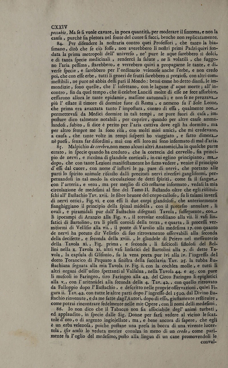 peccabis. Ma fe fi vuole cavare, in poca quantità, per moderare il fintoma, e non la caufa / purché fia pletora nel fonte del cuore fi facci, benché non replicatamente. 84. Per difendere la noftraria contro quei Profeffori , che tanto la bia- fimano, dirò che fe ciò foffe, non averebbero li noftri primi Padri quivi fon¬ data la prima metropoli dell’ univerfo , ne’ pure le aque farebbero sì dolci, e di tanta fpecie medicinali , renderci la falute , ne li volatili , che friggo¬ no l’aria peflima, {farebbero, e verrebero quivi a propagarne le tante, e di- verfe fpecie , e farebbero per l’ordinario veienofe anche l’erbe, e non credo poi, che con effe erbe , tutti li generi de frutti farebbero sì preziofi, con altri com- meftibili, ne pure nè abbia delfi pari il Mondo : bensì come ho detto dianfi, le im¬ mondizie , fono quelle, che P infettano, con le lagune d’aque morte ; all’in¬ contro , fin da quel tempo, che il celebre Lancili molte di effe ne fece afforbire, celiarono allora le tante epidamie , maflìme autunnali ; e non fe ne prezzava-, più 1’ eftate il timore di dormire fuor di Roma , e nemeno fu 1’ Sole Leone, che prima era avanzata tanto l’impoftura, contro di effa , qualmente non—, permetteva!! da Medici dormire in tali tempi , ne pure fuori di cafa, im- pofture dico talmente notabili , per coprire, quando per altre caufe amma¬ landoli, fubito , fi dice è perito per l’aria cattiva dove egli ha dormito, ma per altro fempre me la fono rifa, con molti miei amici, che mi credevano, a caufa , che tante volte in tempi fofpetti ho viaggiato , e fatto dimora-, nèpaefi , fenza far difordini, mai con elfi loro mi fono infermato di mal d’aria. 8$. Malpichio de cerebro,non meno alcuni altri Anatomici,ha in qualche parte errato , in fpecie quando ha creduto , che la cortecia del cervello, fia princi¬ pio de nervi, e ricolma di glandole corticali, in cui eglino principiano, ma—, dopo, che con tante Lezioni manifeftamente ho fatto vedere , venire il principio d’elfi dal cuore, con nome d’influvi le 39. pare di nervi, che portano alle parti lo fpirito animale rifeofto dalli precitati nervi rivedivi gangliformi, per¬ petuandoli in tal modo la circulazione de detti fpiriti, come fa il fangue—» con l’arteria, e vena, ma per meglio di ciòreftarne informato, vedali la mia circolazione de medefimi al fine del Tomoli. Badando oltre che eglirifiitui- fchi all’ Eufiachio Tav. xvii. le fibre brunee del corpo callofo, fu li talami inveri! di nervi ottici, Fig.vi. e con elfi li due corpi glandolo!!, che anteriormente fianghiggiano il principio della fpinal midolla, con il pìecefso annulare , li ovali, e piramidali pur dall* Eufiachio difegnati Tavola, fuffeguente, con—, li ipocampi di Aranzio alla Fig. v., il torcolar erofiliano alla vii. li vali lin¬ fatici di Bartolino, tra li plelfi coroidi della terza, e quarta, li procedi ver¬ miformi di Vellifio alia vii., il ponte di Varolio alla medefima 17. con quanto de nervi ha potuto dir Vellelio di fuo ritrovamento offervabili alla feconda della decifette , e feconda della xviii. , le glandole di Peiero nel meffenterio della Tavola xi., Fig. prima, e feconda , li fafcicoli fiftolofi del Bel¬ lini nella x. Tavola xi. altri vali linfatici del Bartolini alla 7. di dette Ta¬ vola, la capfula di Glifonio, fu la vena porta pur ivi alla iv. l’ingreffo del dotto Torancico di Pequato a finiftra della fucclavia Tav. 2$. la tubba Eu- ftachiana fegnata alla mia Tavola iv. Fig. ii. con la cochlea molle , e tutti li altri organi dell’udito frettanti al Yalfalua , nella Tavola 44. e 4$. con pure li mufcoli io Faringeo, tiro Faringeo alla 42. del Circo Faringeo li epiglotici alla v., con 1’aritnoidei alla feconda della 4. Tav, 42,, con quello rirrovato da Falloppio dopo 1’Eufiachio , e deferitto nelle proprie offervazioni, quivi Fi¬ gura ii. Tav. 42. con tutte le altre parti dopo l’ingrefiò del 1 joo. dal Divino Eu- jftachio rinvenute, e da me fatte dagl’Autori, dopo di efib, giufiamente reftituire , come potrai rincontrare fedelmente nelle mie Opere , con li nomi delli medefimi. 86. Io non dico che il Tabacco non fia affociabile degl’ animi turbati , ed applaudito, in fpecie dalle Sig. Donne per farli vedere al vicino le fcat- tole d’oro, o di argento ingiojellate , ma , e bene ancora di fapere, che egli è un erba velenofa, poiché pollane una prefa in bocca di una vivente lucer¬ tola , ifee oculis lo veduta morire conulza in meno di un credo, come pari¬ mente l’oglio del medelimo, pollo alla lingua di un cane promovendoli le convul-