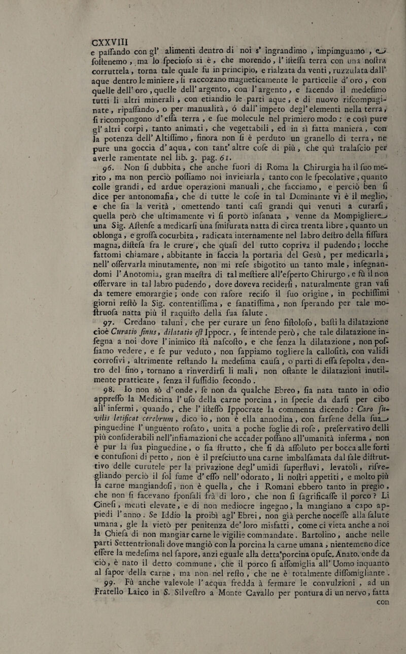 e pattando con gl* alimenti dentro di noi s* ingrandimo , ìmpimguarno , e-» follenemo , ma lo fpeciofo si è, che morendo, 1* illefia terra con una nottra corruttela, torna tale quale fu in principio, e rialzata da venti, ruzzulata dall’ aque dentro le miniere, li raccozano magneticamente le particelle d’ oro , con quelle dell? oro , quelle dell’argento, con l’argento, e facendo il medettmo tutti li altri minerali , con etiandio le parti aque , e di nuovo rifcompagi- nate, ripalfando, o per manualità, ó dall’impeto degl’elementi nella terra, {ì ricompongono d’eflTa terra , e fue molecule nel primiero modo ; e così pure gl’ altri corpi, tanto animati, che vegettabili, ed in sì fatta maniera , con la potenza dell’ Altifiimo , finora non fi è perduto un granello di terra, ne pure una goccia d’ aqua, con tant’ altre cofe di più, che qui tralafcio per averle ramentate nel lib. 3. pag. 61. 96. Non fi dubbita, che anche fuori di Roma la Chirurgia ha il fuo me¬ rito , ma non perciò polliamo noi invieiarla , tanto con le fpecolative , quanto colle grandi, ed ardue operazioni manuali, che facciamo, e perciò ben fi dice per antonomafia, che di tutte le cofe in tal Dominante vi è il meglio, e che fia la verità , omettendo tanti cali grandi qui venuti a curarli, quella però che ultimamente vi fi portò infanata , venne da Mompigliere^» una Sig. Ailenfe a medicarli una fmifurata natta di circa trenta libre , quanto un oblonga , e grafia cocurbita, radicata internamente nel labro deliro della fiflura magna, diftefa fra le crure', che quali del tutto copriva il pudendo; locche fattomi chiamare, abbitante in faccia la portaria del Gesù, per medicarla, nell’ ofiervarla minutamente, non mi refe sbigotito un tanto male, infognan¬ domi l’Anotomia, gran maeftra di tal melliere alTefperto Chirurgo , e fù il non oflervare in tal labro pudendo , dove do.veva reciderli, naturalmente gran vali da temere emorargie ; onde con rafore recifo il fuo origine , in pochifiìmi giorni refiò la Sig. contentifiìma, e fanatifiima, non fperando per tale mo- ftruofa natta più il raquillo della fua falute . 97. Credano taluni, che per curare un feno fiftolofo , balli la dilatazione cioè Curatio Jìniis, dilatatio ejì Ippocr., fe intende però , che tale dilatazione in- fegna a noi dove l’inimico llà nafcofto, e che fenza la dilatazione, nonpof- fiamo vedere, e fe pur veduto, non fappiamo toglietela callofità, con validi corrofivi, altrimente rellando ld medefima caufa , o parti di efla fepolta , den¬ tro del fino , tornano a rinverdirli li mali, non oftante le dilatazioni inutil¬ mente pratticate , fenza il fufiìdio fecondo . 98. Io non sò d’onde, fe non da qualche Ebreo, fia nata tanto in odio apprefio la Medicina 1’ ufo della carne porcina, in fpecie da darli per cibo all’ infermi, quando, che 1’file fio Ippocrate la commenta dicendo: Giro fu- vilis le tifica t cerebrum, dico io, non è ella annodina, con farfene della fua—» pinguedine l’unguento rofato , unita a poche foglie di rofe , prefervativo delli più confiderabili nell’infiamazioni che accader polfano all’umanità inferma , non è pur la fua pinguedine, o fia llrutto, che fi dà afloluto per bocca alle forti e contufìoni di petto , non è il prefciutto una carne imbalfamata dal lale diiirut- tivo delle curatele per la privazione degl’ umidi fuperfluvi, levatoli, rifve- gliando perciò il fol fumé d’ eflo nell’ odorato , li nollri appetiti, e molto più la carne mangiandoli, non è quella, che i Romani ebbero tanto in pregio, che non fi facevano fponfali fra di loro, che non fi fagrificafiè il porco ? Li Cinefi , menti elevate, e di non mediocre ingegno, la mangiano a capo ap¬ piedi l’anno. Se Iddio la proibì agl’Ebrei, non già perche nocefie alla falute umana, gle la vietò per penitenza de’loro misfatti, come ci vieta anche a noi la Ghiefa di non mangiar carne le vigilie commandate . Bartolino , anche nelle parti Settentrionali dove mangiò con la porcina la carne umana , nientemeno dice efiere la medefima nel fapore, anzi eguale alla detta’porcina opufc,Ànato. onde da ciò, è nato il detto commune , che il porco fi afibmiglia all’Uomo inquanto al fapor delia carne , ma non nel rello , che ne è totalmente difiomigliante . 99. Fù anche valevole l’acqua fredda à fermare le convulzioni , ad un Fratello Laico in S. Silvefiro a Monte Cavallo per pontura di un nervo, fatta con