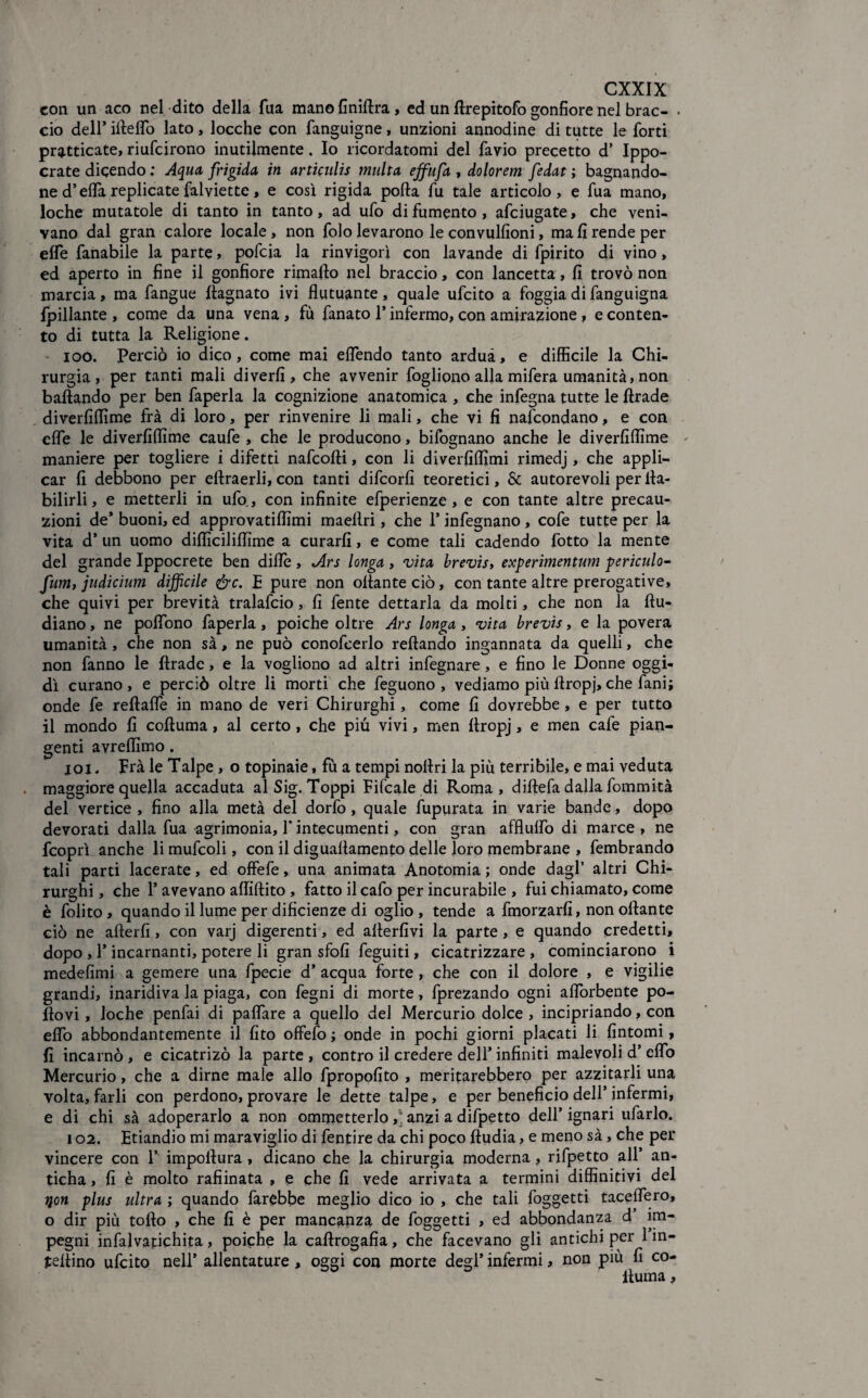 con un aco nel dito della fua manofiniftra, ed un ftrepitofo gonfiore nel brac- . ciò dell’ ifteflTo lato, locche con fanguigne, unzioni annodine di tutte le forti praticate, riufcirono inutilmente. Io ricordatomi del favio precetto d’ Ippo- crate dicendo ; Aqua frigida in articulis multa ejfufa , dolorem fedat ; bagnando¬ ne d’erta replicate falviette, e così rigida porta fu tale articolo, e fua mano, loche mutatole di tanto in tanto, ad ufo di fumento , afciugate, che veni¬ vano dal gran calore locale, non folo levarono le convulfioni, ma fi rende per effe fanabile la parte, pofcja la rinvigorì con lavande di fpirito di vino, ed aperto in fine il gonfiore rimafto nel braccio, con lancetta, fi trovò non marcia, ma fangue ftagnato ivi flutuante, quale ufcito a foggia di fanguigna fpillante , come da una vena, fù fanato 1* infermo, con amirazione, e conten¬ to di tutta la Religione. ioo. Perciò io dico, come mai eflendo tanto ardua, e difficile la Chi¬ rurgia, per tanti mali diverfi , che avvenir fogliono alla mifera umanità, non ballando per ben faperla la cognizione anatomica , che infegna tutte le ftrade diverfiffime fra di loro, per rinvenire li mali, che vi fi nafcondano, e con erte le diverfiffime caufe , che le producono, bifognano anche le diverfiffime maniere per togliere i difetti nafcofti, con li diverfiffimi rimedj, che appli¬ car fi debbono per eftraerli,con tanti difcorfi teoretici, & autorevoli per lla- bilirli, e metterli in ufo, con infinite efperienze , e con tante altre precau¬ zioni de* buoni, ed approvatiffimi maelìri, che 1* infegnano , cofe tutte per la vita d’ un uomo difficiliffime a curarli, e come tali cadendo fotto la mente del grande Ippocrete ben dille , Ars longa , vita brevis, experimentum periculo- fum, judicium difficile &c. £ pure non ortante ciò, con tante altre prerogative, che quivi per brevità tralafcio, fi fente dettarla da molti, che non la ftu- diano, ne polfono faperla, poiché oltre Ars longa , vita brevis, e la povera umanità , che non sà, ne può conofcerlo reftando ingannata da quelli, che non fanno le ftrade, e la vogliono ad altri infegnare, e fino le Donne oggi¬ dì curano, e perciò oltre li morti che feguono , vediamo più ftropj, che fani; onde fe reftarte in mano de veri Chirurghi, come fi dovrebbe , e per tutto il mondo fi coftuma, al certo, che più vivi, men ftropj, e men cale pian¬ genti avreffimo. jqi . Fra le Talpe , o topinaie, fù a tempi noftri la più terribile, e mai veduta . maggiore quella accaduta al Sig. Toppi Fifcale di Roma, diftefa dalla fommità del vertice , fino alla metà del dorfo, quale fupurata in varie bande, dopo devorati dalla fua agrimonia, 1* intecumenti, con gran afflurtò di marce , ne fcoprì anche li mufcoli, con il diguaftamento delle loro membrane , fembrando tali parti lacerate, ed offefe, una animata Anotomia ; onde dagl’ altri Chi¬ rurghi , che F avevano artiftito , fatto il cafo per incurabile , fui chiamato, come è folito, quando il lume per dificienze di oglio , tende a fmorzarfi, non oftante ciò ne afterfi, con varj digerenti, ed allertivi la parte , e quando credetti, dopo , T incarnanti, potere li gran sfofi feguiti, cicatrizzare , cominciarono i medefimi a gemere una fpecie d’ acqua forte , che con il dolore , e vigilie grandi, inaridiva la piaga, con fegni di morte, fprezando ogni afiòrbente po¬ rtovi , loche penfai di paflare a quello del Mercurio dolce , incipriando, con erto abbondantemente il fito offerto ; onde in pochi giorni placati li fintomi, fi incarnò , e cicatrizò la parte , contro il credere dell’ infiniti malevoli d’ erto Mercurio, che a dirne male allo fpropofito , meritarebbero per azzitarli una volta, farli con perdono, provare le dette talpe, e per beneficio dell’infermi, e di chi sà adoperarlo a non ommetterlo,; anzi a difpetto dell’ ignari urtarlo. 102. Etiandio mi maraviglio di fentire da chi poco ftudia, e meno sà, che per vincere con T impoftura , dicano che la chirurgia moderna, rifpetto all* an- ticha, fi è molto raffinata , e che fi vede arrivata a termini diffinitivi del ijon plus ultra ; quando farebbe meglio dico io , che tali foggetti tacertero, o dir più torto , che fi è per mancanza de foggetti , ed abbondanza d im¬ pegni infalvapichita, poiché la caftrogafia, che facevano gli antichi per 1 in¬ sertino ufcito nell’ allentature , oggi con morte degl’ infermi, non più fi co¬ ftuma ,