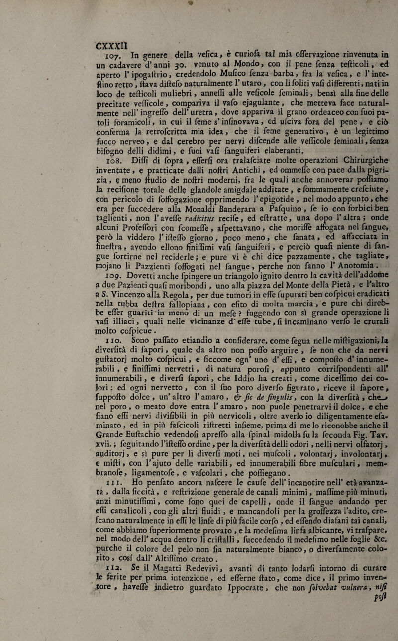 107. In genere della velica, è curiofà tal mia offèrvazione rinvenuta in un cadavere d’anni 30. venuto al Mondo, con il pene fenza tefticoli, ed aperto 1* ipogaftrio, credendolo Mulico fenza barba, fra la velica, e l’inte- ftino retto, flava diftefo naturalmente 1* utaro, con li foliti vali differenti, nati in loco de tefticoli muliebri, anneflì alle velicole feminali, bensì alla fine delle precitate veflicole, compariva il vafo ejagulante, che metteva face natural¬ mente nell’ ingrelfo dell’ uretra, dove appariva il grano ordeaceo con fuoi pa- toli foramicoli, in cui il feme s’inlinovava, ed ufciva fora del pene , e ciò conferma la retrofcritta mia idea, che il feme generativo , è un legittimo fuoco nerveo, e dal cerebro per nervi difcende alle velficole feminali, fenza bifogno delli didimi? e fuoi vali fanguiferi elaberanti, 108. Dilli di fopra , eflerfi ora tralafciate molte operazioni Chirurgiche inventate , e pratticate dalli noftri Antichi, ed ommelfe con pace dalla pigri¬ zia , e meno ftudio de noftri moderni, fra le quali anche annoverar polliamo la recilione totale delle glandole amigdale additate , e fommamente crefciute , con pericolo di foffògazione opprimendo l’epigotide, nel modo appunto, che era per fuccedere alla Monaldi Banderara a Pafquinp , fe io con forbici ben taglienti, non 1* avelfe radicitus recife, ed eftratte, una dopo l’altra ; onde alcuni Profeflori con feomefle, afpettavano, che moriflè affogata nel fangue, però la viddero 1* iftefto giorno, poco meno, che fanata, ed affacciata in fineftra, avendo ellono finiflìmi vali fanguiferi, e perciò quali niente di fan¬ gue fortirne nel reciderle ; e pure vi è chi dice pazzamente, che tagliate, piojano li Pazzienti foffogati nel fangue, perche non fanno 1* Anotomia. 109. Dovetti anche fpingere un triangolo ignito dentro la cavità dell’addome a due Pazienti quali moribondi, uno alla piazza del Monte della Pietà , e l’altro a S. Vincenzo alla Regola, per due tumori in effe fupurati ben cofpicui eradicati nella tubba delira fallopiana, con efito di molta marcia , e pure chi direb¬ be effèr guariti in meno di un mele? fuggendo con sì grande operazione li vali illiaci, quali nelle vicinanze d'effe tube, fi incaminano verfo le crurali molto cofpicue. no. Sono paflàto etiandio a confiderare, come fegua nelle miftigazioni, la diverfità di fapori, quale da altro non poflo arguire , fe non che da nervi guftatorj molto cofpicui, e ficcome ogn* uno d’ effì, e compofto d’innume¬ rabili , e fìniffìmi nervetti, di natura porofi, appunto corrifpondenti all* innumerabili, e diverfi fapori, che Iddio ha creati, come diceffìmo dei co¬ lori : ed ogni nervetto , con il fuo poro diverfo figurato, riceve il fapore, fuppofto dolce , un’ altro l’amaro , & fic de Jìngulis, con la diverfità , che-» nel poro , o meato dove entra 1* amaro, non puole penetrarvi il dolce, e che fiano elfi nervi divifibili in più nervicoli, oltre averlo io diligentamente efa- minato, ed in più fafcicoli riftretti infieme, prima di me lo riconobbe anche il Grande Euftachio vedendoli apreflo alla fpinal midolla fu la feconda Fig. Tav. xvii. ; feguitando l’ifteffo ordine, per la diverfità delli odori, nelli nervi olfatorj, auditorj, e sì pure per li diverfi moti, nei mufcoli , volontari, involontarj, e mifti, con l’ajuto delle variabili, ed innumerabili fibre mufculari, mem- branofe, ligamentofe , e vafcolari, che poffìegano . ni. Ho penfato ancora nafeere le caufe dell’ incanotire nell’ età avanza¬ ta , dalla liceità, e reftrizione generale de canali minimi, maffìme più minuti, anzi minutiffìmi, come fono quei de capelli, onde il fangue andando per effi canalicoli, con gli altri fluidi, e mancandoli per la groffezza l’adito, cre- fcano naturalmente ip effì le linfe di più facile corfo » ed effendo diafani tai canali, come abbiamo fuperiormente provato , e la medefima linfa albicante, vi trafpare, nel modo dell’ acqua dentro li criftalli, fuccedendo il medefimo pelle foglie &c. purché il colore del pelo non fia naturalmente bianco, p diverfamente colo¬ rito , cosi dall’ Àltiffìmo creato . 112. Se il Magatti Redevivi, avanti di tanto lodarli intorno di curare le ferite per prima intenzione, ed efferne ftato, come dice, il primo inven¬ tore , havefle indietro guardato Ippocrate, che non folvebat vulnera, nifi