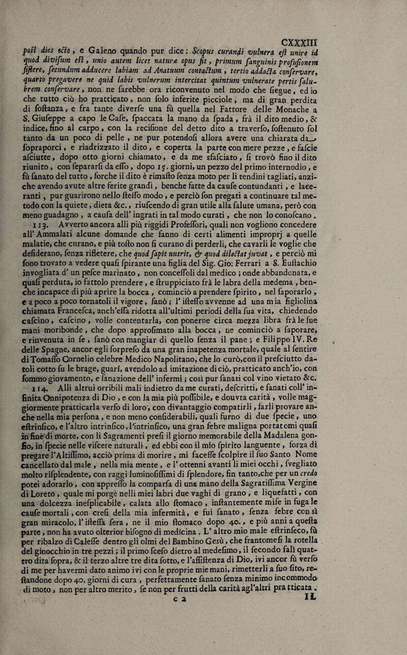 poti dies 9 fio, e Galeno quando pur dice: Se opus curandi vulnera, ejì unire id quod divifum e fi, unio autem licet natura opus fit, primum fanguinis profusone m fiflere, fecundum adducere labìam ad Anatuum contaflum , tertio addala confervare, quarto pregavere ne quid labis vulnerum intercitat quintum vulnerate pertis falu- brem confervare, non ne farebbe ora riconvenuto nel modo che fiegue, ed io che tutto ciò ho prattiqato, non folo inferite picciole, ma di gran perdita di foftanza, e fra tante diverfe una fù quella nel Fattore delle Monache a S. Giufeppe a capo le Cafè, fpaccata la mano da fpada , fra il dito medio, & indice, fino al carpo, con la recifione del detto dito a traverfo, foftenuto fol tanto da un poco di pelle , ne pur potendoli allora avere una chiarata da—» fopraporci, e riadrizzato il dito, e coperta la parte con mere pezze , e fafeie afeiutte, dopo otto giorni chiamato, e da me sfafeiato, fi trovò fino il dito riunito, con fepararfi da elfo, dopo i $. giorni, un pezzo del primo internodio, e fù fanato del tutto , forche il dito è rimafto fenza moto per li tendini tagliati, anzi¬ ché avendo avute altre ferite grandi, benché fatte da caufe contundanti, e lace¬ ranti , pur guarirono nello fteifo modo, e perciò fon pregati a continuare tal me¬ todo con la quiete, dieta &c., riufeendo di gran utile alla falute umana, però con meno guadagno , a caufa dell’ ingrati in tal modo curati, che non lo conofcano , 113. Avverto ancora alli più riggidi Profelfori, quali non vogliono concedere all’Ammalati alcune domande che fanno di certi alimenti improprj a quelle malatie, che curano, e più tofto non fi curano di perderli, che cavarli le voglie che defiderano, fenza rifletere, che quod fapit nutrit, & quod dileflat juvat, e perciò mi fono trovato a vedere quali fpirante una figlia del Sig. Gio: Ferrari a S. Euftachio invogliata d’ un pefee marinato, non concelfoli dal medico ; onde abbandonata, e quali perduta, io fattolo prendere, e ftruppiciato frà le labra della medema , ben¬ ché incapace di più aprire la bocca , cominciò a prendere fpirito, nel faporarlo , c a poco a poco tornatoli il vigore, fanò j l’ifteflb avvenne ad una m ia figliolina chiamata Francefca, anch’elfa ridotta all’ultimi periodi della fua vita, chiedendo cafeino , cafcino , volle contentarla, con ponerne circa me?za libra frà le fue mani moribonde, che dopo approfimato alla bocca, ne cominciò a faporare, e rinvenuta in fe , fanò con mangiar di quello fenza il pane ; e Filippo IV. Re delle Spagne, ancor egli forprefo da una gran inapetenza mortale, quale al fentire di Tomalfo Cornelio celebre Medico Napolitano, che lo curò,con il prefeiutto da¬ toli cotto fu le brage, guari, avendolo ad imitazione di ciò, pratticato anch’io, con fommo giovamento, e fonazione dell’ infermi} così pur fanati col vino vietato &c. 114. Alli altrui orribili mali indietro da me curati, deferitti, e fanati coll* in¬ finita Onnipotenza di Dio , e con la mia più poftìbile, e douvta carità , volle mag¬ giormente pratticarla verfo di loro, con divantaggio compatirli, farli provare an¬ che nella mia perfona, e non meno confiderabili, quali fumo di due fpecie, uno eftrinfico, e l’altro intrinfico,l'intrinfico, una gran febre maligna portatomi quafi infinedi morte, con li Sagramenti prefi il giorno memorabile della Madalena gon¬ fio, in fpecie nelle vifeere naturali, ed ebbi con il mio fpirito languente , forza di pregare l’Altiflìmo, acciò prima di morire, mi faceife fcolpire il fuo Santo Nome cancellato dal male , nella mia mente , e l’ottenni avanti li miei occhi, fvegliato molto rifplendente, con raggi luminofiffimi di fplendore, fin tanto,che per un credo potei adorarlo, con appreifo la comparfa di una mano della Sagratiffima Vergine di Loreto , quale mi porgè nelli miei labri due vaghi di grano , e liquefatti, con una dolcezza inefplicabile , calata allo ftomaco , inftantemente mife in fuga le caufe mortali, con crefi della mia infermità, e fui fanato , fenza febre con sì gran miracolo, l’iftelfa fera , ne il mio ftomaco dopo 40., e più anni a quella parte, non ha avuto olterior bifogno di medicina. L’ altro mio male eftrinfeco, fù per ribalzo di Caleftè dentro gli olmi del Bambino Gesù, che frantomeli la rotella del ginocchio in tre pezzi ; il primo fcefo dietro al medefimo, il fecondo fall quat¬ tro dita fopra, & il terzo altre tre dita fotto, e l’affiftenza di Dio, ivi ancor fù verlò di me per havermi dato animo ivi con le proprie mie mani, rimetterli a fuo fito, re¬ nandone dopo 40. giorni di cura , perfettamente fanato fenza minimo incommodo di moto, non per altro merito, fe non per frutti della carità agl’altri pra tticata.
