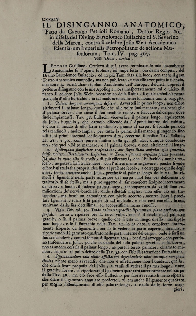 IL DISINGANNO ANATOMICO, Fatto da Gaetano Petrioli Romano , Dottor Regio &c. in difefa del Divino Bartolomeo Euftachio di S. Severino della Marca, contro il celebre Jofia Weit Accademico fcientiarum Imperialis Petropolitanae de aftione Mu- Iculorum . Tom. IV. pag. 367. Tott Deum , veritas . LEttore Cariflimo. Credevo di già avere terminate le mie incombenza Anatomiche fu 1* opera fublime, ed imperfetta , ora da me compita , del Divino Bartolomeo Euftachio , ed in più Tomi data alla luce, con anche il gran Teatro Anatomico compofto, ma non publicato , e con effe aver pofto in filenzio, mediante la verità alcuni fublimi Accademici dell’ Europa, defcritti appiedi il prefente difinganno con le mie Apollogie, ora inafpettatamente mi è ufcito di fianco il celebre Jofia Weit Accademico della Ruftìa, il quale ambollofamentQ parando d’ elfo Euftachio , in tal modo erroneamente lo nomina tom.4. pag. 367. 1. TPalmar longum nonumquam deficere. Avvertefi in primo luogo, non eflère altrimenti il palmar longo, quello che alle volte fuol mancare , ma bensì glie il palmar breve, che tiene il fuo tendine recifo, e fiaccato dal carpo, dove fuole impiantarli, Tav. 38. Euftach. viceverfa* il palmar longo, equivocato da Jofia, è quello , che carnofo difcende dall’ Apofifi interno del cubito « è circa il mezzo di elfo fatto tendinofo, giunto al carpo, fi fpande pur con tela tendinofa , molto ampia , per tutta la palma della mano, giungendo fino alli fuoi primi internodj delle quattro dita, eccettuo il police Tav. Euftach. 31. 28., e 30., come pure a finiftra della 32. 38. &c., dunque concludia¬ mo , che quello folito mancare, è il palmar breve, e non altrimenti il longo. 2- £hùbufdam fimpjiciter trafiendunt, aut fupra illam ambulat ejus fenteriti4; fuifje videtur 'Bartolomeus Eufachius in Tabulis fuarum vigefima prima paranda, fed aliis in mens alia fi prodit, di più riflettami, che 1’ Euftachio , non ha tra- fcefo, ne poteva farli trafcendere , con 1* altrui mente ne giovare ; poiché fi vede eflère ballata la fua propria idea fino al prefente fecolo , a correggere quelle degl* altri, fenza omettere anche Jofia, perche fe al palmar longo delle 21. ha ri¬ medi i ligamenti nella parte anteriore del carpo , noi feci per deficienza , o trafcorfo di fe Hello, ma a puro oggetto di far conofcere fcolpito interamente da capo, a fondo, il fudetto palmar longo, accompagnato da validiflìme ra¬ mificazioni de’ nervi brachiali ; onde riflettali meglio, non eflfer ciò un tra¬ fcendere , ma bensì un camminare con piede accorto , mentre fenza i preci¬ tati ligamenti, tutto fi fa palefe di tal mufcolo, e non cosi con elfi, fe noi\ venivano dalla fua dottilfima, ed accoratilfima mano rimolfi. 3. T^am Tab. 28. 30. Tendo palmaris gracilis ligamentum piane perforati aut perfodit; torno a ripetere per la terza volta, non è il tendine del palmare- gracile, o fia il palmar breve, quello che fi cita in luogo di elio , mali pal¬ mar longo, e fe 1’Euftachio nella Tav. 21. lo ha dato a conofcere intera¬ mente fcoperto da ligamenti, ora lo fà vedere in parte coperto, forando, e riperforando il ligamento quadrato nelle parti interne del carpo ; onde è forfi un fuo trafcendere , con tal fomma diligenza ufata ?, bensì mi avveggo , con perdo¬ no trafcendere il Jofia , poiché parlando del folo palmar gracile, o fia breve , non sà ancora cofa fia il palmar longo, ne pure il terzo palmare, chiamato mi¬ nore, fegnàto al polfo deftro della Tav. 35. con l’iftefla attenzione Euftachiana. 4. Quemadmodum tam nimis ajfeftatum deprehendere mihi extenfus numquam hcuit ; niente meno avvertali, che non è affettazione non liquidata, quella , che ora fi fente propofta dal Jofia , a caufa di vedere il palmar longo , e non. il gracile, forare, e riperforare il ligamento quadrato anteriormente nel carpo della Tav. 28., ma ciò fece elfo Euftachio per fare avvertito li meno efperti, che oltre il ligamento annulare predetto , vi era anche il ligamento quadrato per meglio foftentamento di eflfo palmar longo, a caufa delle forze mag-? giori,