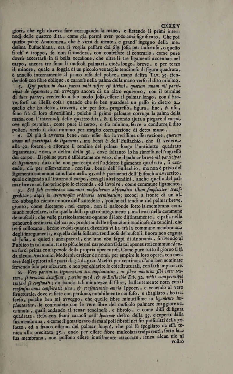 gìorì, che egli doveva fare corrugando la mano, e fletendo li primi inter- nodj delle quattro dita, come già par mi aver poco anzi lignificato . Che poi quella parte Anatomica, che è virtù di mente, e grand* ingegno della me- defima Euftachiana, ora fi voglia palTare dal Sig. Jofia per trafcenfo , o quello fi eh* è troppo, fe non fi modera, con confelfare il contrario, come pure dovrà accertarli in fi bella occafione, che oltre li tre ligamenti accennati nel carpo, ancora tre fono li mufcoli palmari, cioè, longo, breve , e per terzo il minore, quale a foggia di un piccolo ventaglio tendinofo di figura quadrata, è. annelfo internamente al primo olio del police, mano delira Tav. 3$. ften- dendofi con fibre oblique, e carnofe nella palma della mano verfo il dito minimo. 5. Qui potius in duas partes mihi vifus eft dirimi, quorum unam nil parti- cipat de ligamento ; mi avveggo ancora di un altro equivoco, con il termine di duas partes , credendo a fuo modo Jofia, elfere il palmar longo, con il bre¬ ve, forfi un illelfa cofa ? quando che fe ben guarderà un palfo in dietro a—» quello che ho detto, troverà, che per fito, progrelfo, figura, fine , & ufo, fono frà di loro diverfifiìmi ; poiché il primo palmare corruga la palma della mano, con 1* internodj delle quattro dita, & il fecondo ajuta a piegare il carpo, ove egli termina, come pure il terzo, o fia minimo, ferve a condurre il dito police, verfo il dito minimo per meglio corrugazione di detta mano. 6. Di più fi avverta bene, non elfer fua la veriftimaolferyazione ,quorum unam nil participat de ligamento, ma bensì è dell’ Euftachio, che fà vedere-* alla 30. forare, e riforare il tendine del palmar longo l’antidetto quadrato legamento, e non, e delira della 38., dove foltanto lo ha rimoflb nell’ingrelfo del carpo. Di più ne pure è alfolutamente vero, che il palmar breve nil participat de ligamento ; dico che non partecipi dell’ addotto ligamento quadrato , fi con¬ cede , ciò per oflèrvazione , non fua, bensì dell’ Euftachio , ma non è privo del ligamento commune annullare nella 31. ed è parimenti dell* Euftachio avvertito , quale cingendo all’ intorno il carpo, con gli altri tendini, anche quello del pal¬ mar breve nel fuo principio lo circonda, ed involve , come commune ligamento. 7. Sed fub membrana communi mufculorum abfcondita illum fimpliciter tranf- greditur, atque in apeneurofim ordinaria terminatum ; eccoci a fronte di un al¬ tro abbaglio niente minore dell’antedetti, poiché tal tendine del palmar breve, giunto, come dicemmo, nel carpo, non fi nafeonde fotto la membrana com- munè mufcolare, o fia quella delli quattro integumenti ; ma bensì nella commune de mufcoli, che vefte particolarmente ognuno di loro diftintamente , e palfa nella peneurofi ordinaria del carpo, prodotta dalle efpanzioni tendinofe de tendini, che ivi fi collocano, ficche vedali quanta diverfità vi fia frà la commune membrana—» degli inregumenti, e quella della foftanza tendinofa de’mufcoli, finora non cognita al Jofia, e quieti ; anzi parerà, che uno non fappi diAnotomia, fcrivendo al Publico in tal modo, tanto più,che nel carpo,non fida tal apeneurofi commune,fen- za farci prima confapevole della propria apeneurofi. Come pure tutto il giorno fi fà da alcuni Anatomici Moderni, crefcer de nomi, per empire le loro opere, con met¬ tere degli epitoti alle parti di già da gran Maeftri per centinaia d’anni ben nominate fervendo folo per ofeurare, e non per chiarire le cofeftruturali, con farli impicciare. 8. Vero partim in ligamentum ita implantatur, ut fibra minutìm fibi inter tex¬ tern , fe invicem decuffant, partim quod , & ab Euftachio Tab. 32. vidit cumprincipio ternari fe confundit ; da banda tali minutezze di fibre , baftantemente note, con il confenfus unus confpiratio una, ejr confentientia omnia Ippocr., e venendo al vero ftrutturale, dove vi liete con perdono, notabilmente confufo, e sbagliato , ho tra- fcefo, poiché ben mi avveggo, che quelle fibre minutiflime in ligamento im- plantantur, le confondete con le vere fibre del mufcolo palmare maggiore ac¬ cennato » quali andando al tenar tendinofo, e fibrofo, e come dilli di figura quadrata, ftefo con ftami carnofi nell’ Ipotenar deliro della 35. e coperto dalla fua membrana , e come ftigmatizzato di manipoli fibrofi nei liti preferitti della 30. fotto, ed a fianco efterno del palmar longo?, che poi fù fpogliato da elfa to¬ nica alla precitata 35., onde per elfere fibre mufcolari trafparenti, fotto la—» fua membrana, non polfono elfere inutilmente attaccate, fenza alcun ufo al voftro