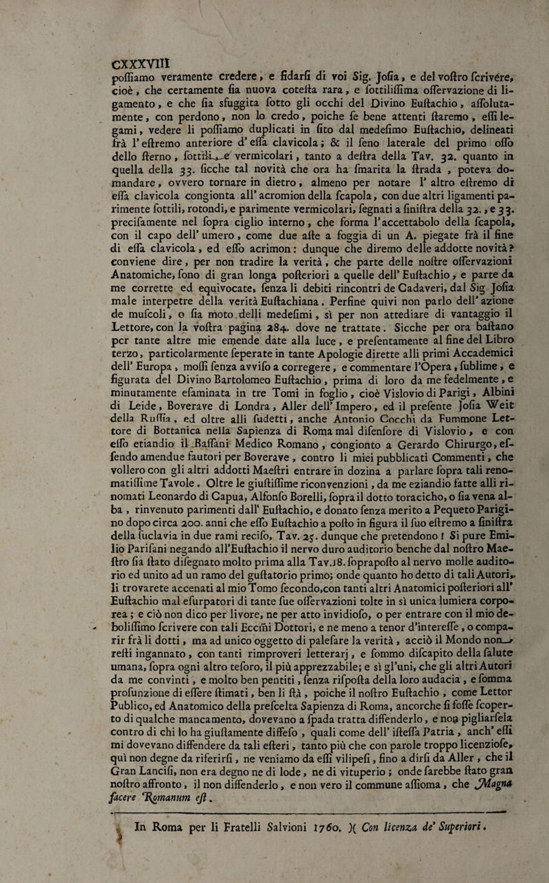 cxxx Vili polliamo veramente credere, e fidarli di voi Sig. Jofia, e del voftro fcrivére, cioè, che certamente fia nuova cotefta rara, e fottiliffima olfiervazione di li- gamento, e che fia sfuggita fiotto gli occhi del Divino Euftachio, aflbluta- mente, con perdono, non lo credo, poiché fie bene attenti ftaremo , effi le¬ gami , vedere li polliamo duplicati in fito dal medefimo Euftachio, delineati Irà 1* eftremo anteriore d’eifia clavicola ; & il fieno laterale del primo oflò dello fterno, fottiifi^e vermicolari, tanto a delira della Tav. 32. quanto in quella della 33. ficche tal novità che ora ha fmarita la ftrada , poteva do¬ mandare , ovvero tornare in dietro, almeno per notare 1* altro eftremo di eifia clavicola congionta all* acromion della fcapola, con due altri ligamenti pa¬ rimente fiottili, rotondi, e parimente vermicolari, legnati a finiftra della 32., e 33. precifiamente nel l'opra ciglio interno, che forma fiaccettabolo della fcapola, con il capo dell’ umero, come due afte a foggia di un A. piegate frà il fine di eifia clavicola, ed elfio acrimon: dunque che diremo delle addotte novità? conviene dire, per non tradire la verità, che parte delle noftre olfiervazioni Anatomiche, fono di gran longa pofteriori a quelle dell* Euftachio, e parte da me corrette ed equivocate, lenza li debiti rincontri de Cadaveri, dal Sig Jofia male interpetre della verità Euftachiana. Perfine quivi non parlo dell* azione de mufcoli, o fia moto, delli medefimi, sì per non attediare di vantaggio il Lettore, con Ja voftra pagina 284. dove ne trattate. Sicché per ora ballano per tante altre mie emende date alla luce, e prefientamente al fine del Libro terzo, particolarmente feperate in tante Apologie dirette alli primi Accademici dell’ Europa » molli lenza avvilo a corregere, e commentare l’Opera, fublime, e figurata del Divino Bartolomeo Euftachio, prima di loro da me fedelmente , e minutamente efaminata in tre Tomi in foglio, cioè Vislovio di Parigi, Albini di Leide, Boverave di Londra, Aller dell’Impero, ed il prefente ]ofia Weit della Ruffia, ed oltre alli fudetti, anche Antonio Cocchi da Fuminone Let¬ tore di Bottanica nella Sapienza di Roma mal difenfore di Vislovio, e con elfio etiandio il Balfiani Medico Romano , cóngionto a Gerardo Chirurgo, ef- fendo amendue fautori per Boverave , contro li miei pubblicati Commenti, che vollero con gli altri addotti Maeftri entrare in dozina a parlare (opra tali reno- matiftime Tavole . Oltre le giuftillìme riconvenzioni, da Ine eziandio fatte alli ri¬ nomati Leonardo di Capua, Alfonfio Borelli, l'opra il dotto toracicho, o fia vena al¬ ba , rinvenuto parimenti dall1 Euftachio, e donato lenza merito a Pequeto Parigi¬ no dopo circa 200. anni che elfio Euftachio a pollo in figura il fiuo eftremo a finiftra della fittela via in due rami recifio, Tav. 2J. dunque che pretendono ! Si pure Emi¬ lio Parifiani negando all’Euftachio il nervo duro auditorio benché dal noftro Mae- ftro fia ftato difiegnato molto prima alla Tav.j8. foprapofto al nervo molle audito¬ rio ed unito ad un ramo del guftatorio primo; onde quanto ho detto di tali Autori,, li trovarete accenati al mio Tomo fiecondo,con tanti altri Anatomici pofteriori all* Euftachio mal efiurpatori di tante lue olfiervazioni tolte in sì unica lumiera corpo¬ rea ; e ciò non dico per livore, ne per atto invidiofo, o per entrare con il mio de- bolilfimo fcrivere con tali Eccmi Dottori, e ne meno a tenor d’interelfie , o compa¬ rir frà li dotti, ma ad unico oggetto di palefare la verità , acciò il Mondo non—r refti ingannato , contanti rimproveri letterarj, e fommo difeapito della fialute umana, l'opra ogni altro tefioro, il più apprezzabile; e sì gl’uni, che gli altri Autori da me convinti, e molto ben pentiti, fenza rifpofta della loro audacia , e fiomma profunzione di elfiere ftimati, ben li ftà , poiché il noftro Euftachio , come Lettor Publico, ed Anatomico della preficelta Sapienza di Roma, ancorché fi folfie ficoper¬ to di qualche mancamento, dovevano a fipada tratta difenderlo, e no# pigliarfiela contro di chi lo ha giuftamente diffefo , quali come dell’ iftelfa Patria , aneti* effi mi dovevano diffondere da tali efteri, tanto più che con parole troppo licenziofie, qui non degne da riferirli, ne veniamo da effi vilipefi, fino a dirli da Aller , che il Gran Lancili, non era degno ne di lode, ne di vituperio ; onde farebbe ftato gran noftro affronto, il non diffonderlo, e non vero il commune affioma, che JMagM facere T^omanum ejì. In Roma per li Fratelli Salvioni 1760. )( Con licenza de* Superiori.
