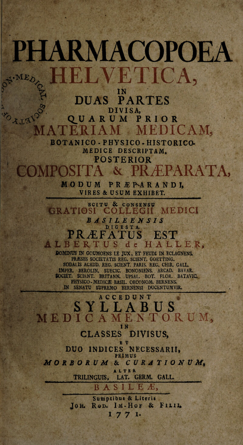 4 „«.„„HELVETICA, ? 7”. IN ' , O) -O . DUAS PARTES CLUAR UM PRIOR MATERIAM MEDICAM, BOTANICO-PHYSICO-HISTORICO. MEDICE DESCRIPTAM, POSTERIOR COMPOSITA & PRÆPARATA, MODUM PRÆ I^A RAND I, VIRES & USUM EXHIBET. . .-U—r„, . ■ , nmn n mmittmm SCITU & CONSENSU GRATIOSI COLLEGII MEDICI BASILEENSIS DIGESTA. PRÆFATUS EST ALBERTUS de HALLER, dominus in goümoêns le jux, et feudi in éclagnens, PRÆSES SOCIETATIS REG. SCIENT. GQETTING, SODALIS ACADD. REG. SCIENT. PARIS. REG. CH1R. GALL ÎMPER. BERÖLIN. SUECIC. BONONIENS. ARCAD. BAVAR, SOCIÊT* SCIENT. BRITANN. ÜPSAL. BOT. FLOR. BATAVIC. PHYSICO - MEDICÆ BASIL. OECONOM. BERNENS. IN SENATU SUPREMO BERNENSI DUCENTUMYIR. ’ym,  > '-i ' - ” r ' J1 - <• £ ACCEDUNT SYLLABUS EDICAMENT O R UM, CLASSES DIVISUS, DUO INDICES NECESSARII, PRIMUS MORBORUM & CURATIONUM, ALTER TRILINGUIS, LAT. GERM. GALL BASI L E Æ, 'T Sütaptibus & Literis Job. Rod. Im-Hof & Filii,