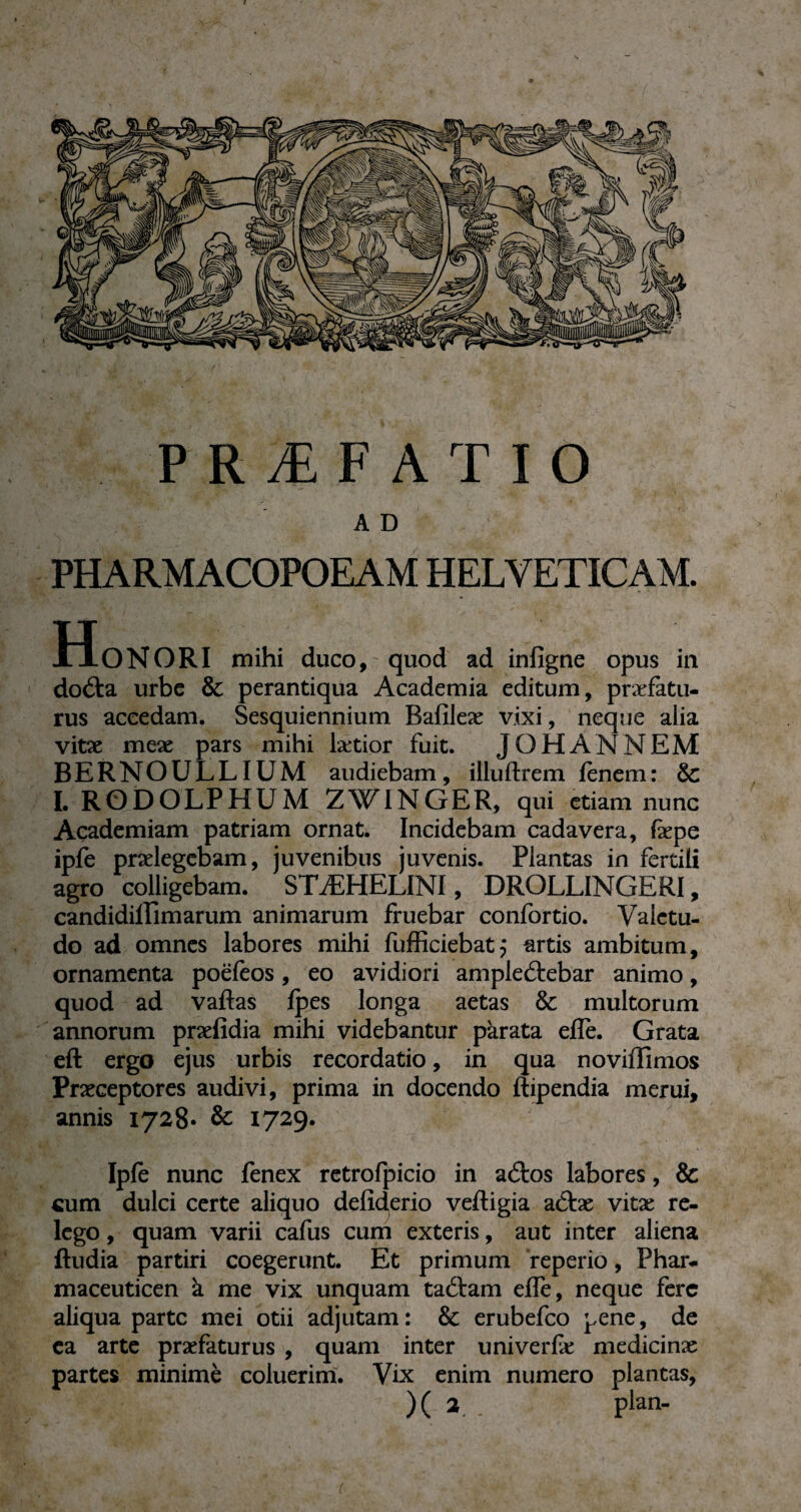 A D PHARMACOPOEAM HELVETICAM. Honori mihi duco,'quod ad infigne opus in doCta urbe & perantiqua Academia editum, praefatu¬ rus accedam. Sesquiennium Bafileæ vixi, neque alia vitae meae pars mihi lætior fuit. JO H ANNEM BERNOULLIUM audiebam, illuftrem lenem: & I. RODOLPHUM ZWINGER, qui etiam nu ne Academiam patriam ornat. Incidebam cadavera, fepe ipfe praelegebam, juvenibus juvenis. Plantas in fertili agro colligebam. STÆHELINI, DROLLINGERI, candidilfimarum animarum fruebar confortio. Valetu¬ do ad omnes labores mihi fufficiebat} artis ambitum, ornamenta poëlèos, eo avidiori amplectebar animo, quod ad vaftas Ipes longa aetas &c multorum annorum praefidia mihi videbantur parata eile. Grata eft ergo ejus urbis recordatio, in qua noviffimos Praeceptores audivi, prima in docendo ftipendia merui, annis 1728- & 1729. Iple nunc fenex retrofpicio in aCtos labores, & cum dulci certe aliquo deliderio veftigia a£tæ vitae re¬ lego , quam varii cafus cum exteris, aut inter aliena ftudia partiri coegerunt. Et primum reperio, Phar- maceuticen à me vix unquam taftam elfe, neque fere aliqua parte mei otii adjutam: & erubefeo pene, de ea arte praefaturus , quam inter univerlæ medicinæ partes minime coluerim. Vix enim numero plantas, )( 2 . plan-