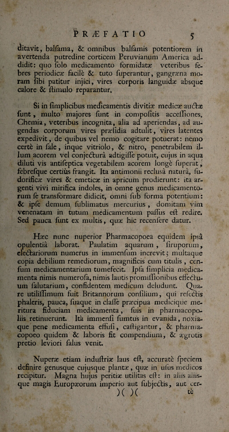 ditavit, balfama, & omnibus balfamis potentiorem in avertenda putredine corticem Peruvianum America ad¬ didit: quo folo medicamento formidatæ veteribus fe¬ bres periodicae facile & tuto fuperantur, gangræna mo¬ ram fibi patitur injici, vires corporis languidæ absque calore & ftimulo reparantur. Si in fimplicibus medicamentis divitiae medicae aucftae funt, multo majores funt in compofitis accefTiones, Chemia, veteribus incognita, alia ad aperiendas, ad au¬ gendas corporum vires pnefidia adtulit, vires latentes expedivit, de quibus vel nemo cogitare potuerat: nemo certè in fale, inque vitriolo, & nitro, penetrabilem il¬ lum acorem vel conjectura adtigifle potuit, cujus in aqua diluti vis antiieptica vegetabilem acorem longe iuperat, febrefque certiùs frangit. Ita antimonii reclusâ natura, fu- dorificæ vires & emeticae in apricum prodierunt : ita ar¬ genti vivi mirifica indoles, in omne genus medicamento¬ rum fe transformare didicit, omni fub forma potentium: & ipfe demum lublimatus mercurius , domitam vim venenatam in tutum medicamentum paflus eft redire. Sed pauca funt ex multis, quae hic recenfere datur. Haec nunc nuperior Pharmacopoea equidem ipsâ opulentia laborat. Paulatim aquarum , liruporum, electariorum numerus in immenfum increvit; multaque copia debilium remediorum, magnificis cum titulis , cen- (um medicamentarium tumefecit. Ipfa fimplicia medica¬ menta nimis numerola, nimis lautis promilTionibus effeôu- um falutarium, confidentem medicum deludunt. Qua¬ re utiliffimum fuit Britannorum confilium, qui refeCtis phaleris, pauca, fuaque in clafle praecipua medicique me¬ ritura fiduciam medicamenta, fuis in pharmacopo- liis retinuerunt. Ita immenfi fumtus in evanida, noxia^ que pene medicamenta effufi, caftigantur, & pharma- copoeo quidem & laboris fit compendium, & aegrotis pretio leviori falus venit. Nuperæ etiam induftriæ laus eft, accuratè fpeciem definire genusque eu jusque plantae, quae in ul us medicos recipitur. Magna hujus peritiae utilitas eft: in aliis aliis- que magis Europaeorum imperio aut fubjeCtis, aut cer- )( )( tè