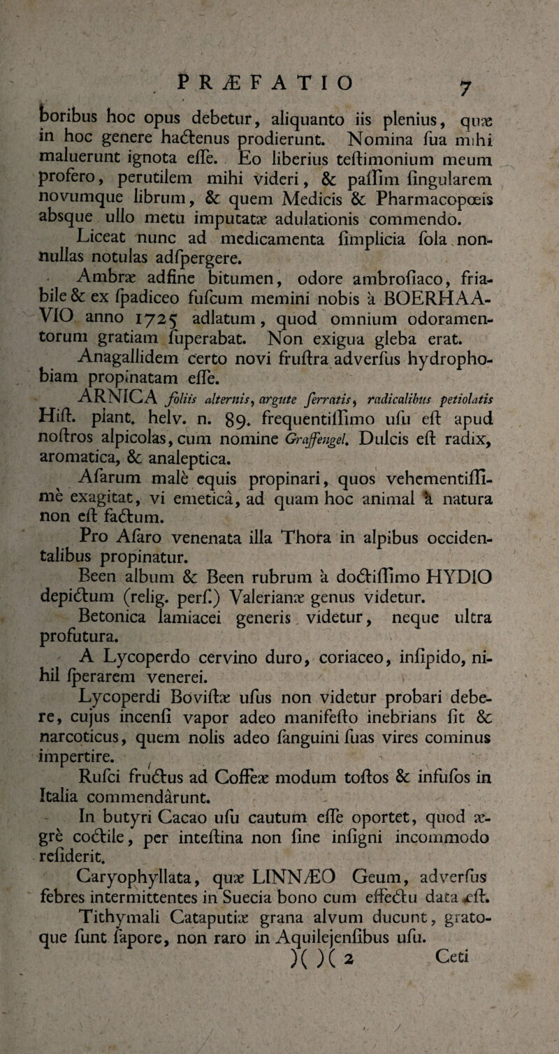 boribus hoc opus debetur, aliquanto iis plenius, quæ in hoc genere haétenus prodierunt. Nomina fua rmhi maluerunt ignota efle. Eo liberius teftimonium meum profero, perutilem mihi videri, & palfim fîngularem novumque librum, & quem Medicis & Pharmacopœis absque ullo metu imputatæ adulationis commendo. Liceat nunc ad medicamenta fimplicia fola non¬ nullas notulas adfpergere. Ambræ adfine bitumen, odore ambrofiaco, fria¬ bile & ex (padiceo fufcum memini nobis a BOERHAA- VIO anno 1725 adlatum, quod omnium odoramen¬ torum gratiam fuperabat. Non exigua gleba erat. Anagallidem certo novi fruftra adverfus hydropho¬ biam propinatam efle. ARNICA foliis alternis, argute ferratis , radicalibns petiolatis Hifl. piant* helv. n. 89* frequentiffimo ufu eft apud noftros alpicolas, cum nomine Graffengel* Dulcis eft radix, aromatica, & analeptica. Afarum malè equis propinari, quos vehementiffi- mè exagitat, vi emetica, ad quam hoc animal k natura non eft faftum. Pro Afaro venenata illa Thora in alpibus occiden¬ talibus propinatur. Been album & Been rubrum k doétiffimo HYDIO depiétum (relig. perf.) Valerianæ genus videtur. Betonica lamiacei generis videtur, neque ultra profutura. A Lycoperdo cervino duro, coriaceo, inflpido, ni¬ hil fperarem venerei. Lycoperdi Boviftæ ufus non videtur probari debe¬ re, cujus incenfi vapor adeo manifefto inebrians fit & narcoticus, quem nolis adeo fanguinifuas vires cominus impertire. _ 7 Rufci frucftus ad Cofïèæ modum toftos & infufos in ïtalia commendarunt. In butyri Cacao ufu cautum efle oportet, quod æ- grè cotftile, per inteftina non fine infigni incommodo refiderit* Caryophyllata, quæ LINNÆO Geum, adverfus febres intermittentes in Suecia bono cum effeâu data ,eft. Tithymali Cataputiæ grana alvum ducunt, grato- que funt fapore, non raro in Aquilejenfibus ufu. )( )( 2 Ceti