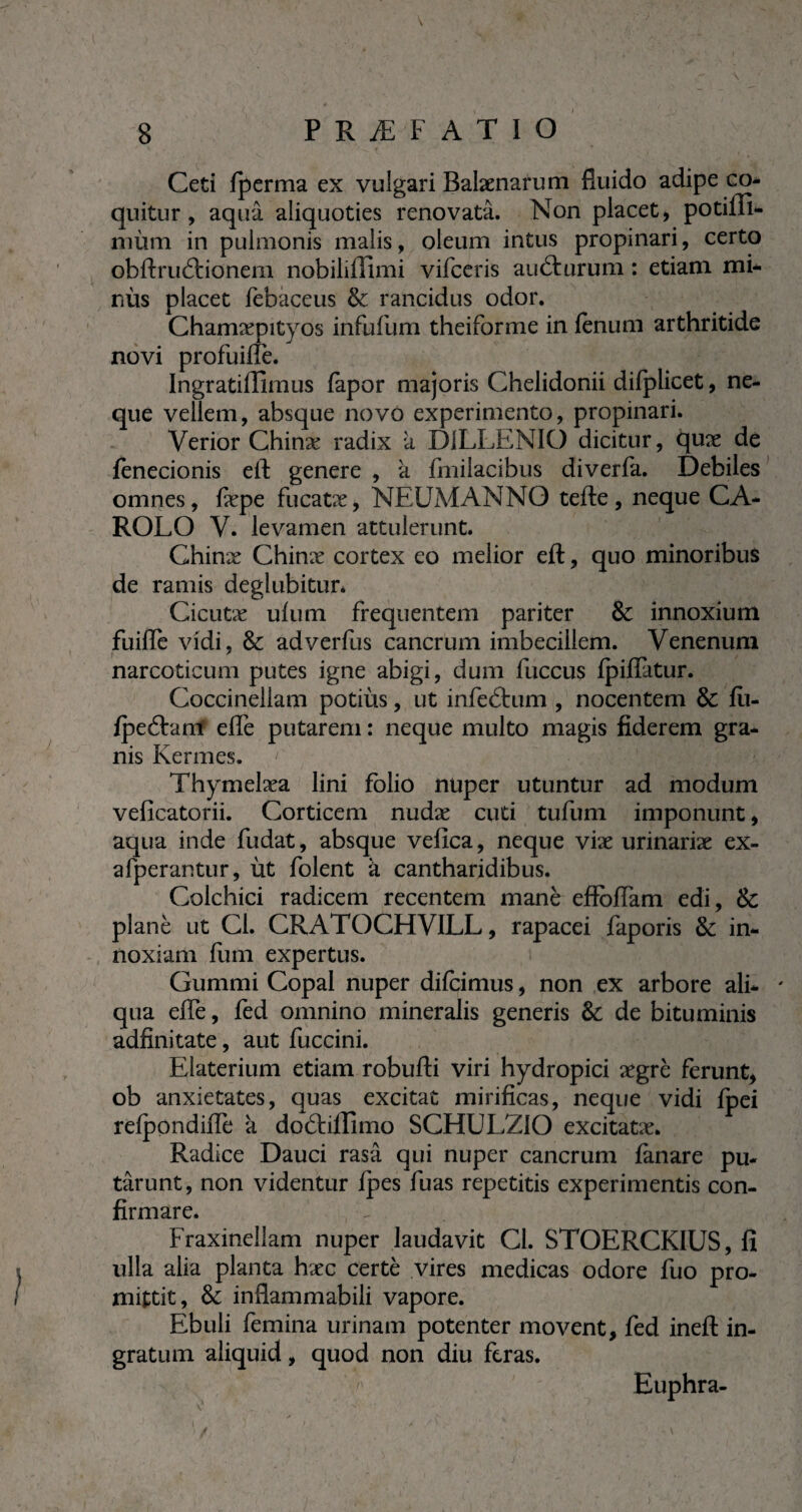 -• ' , * Ceti fperma ex vulgari Balænarum fluido adipe co¬ quitur , aquâ aliquoties renovata. Non placet, potiffi- mùm in pulmonis malis, oleum intus propinari, certo obftru£tionem nobilillimi vifceris audmrum : etiam mi* nùs placet febaceus & rancidus odor. Chamxpityos infufum theiforme in fenum arthritide novi profuiffe. Ingratiffimus fapor majoris Chelidonii difplicet, ne¬ que vellem, absque novo experimento, propinari. Verior Chinæ radix a D1LLENIO dicitur, quæ de fenecionis eft genere , à fmilacibus diverfa. Debiles omnes, fiepe fucatæ, NEUMANNO tefte , neque CA¬ ROLE) V. levamen attulerunt. Chinæ Chinæ cortex eo melior eft, quo minoribus de ramis deglubitur* Cicutæ ulum frequentem pariter & innoxium fuilfe vidi, & adverfus cancrum imbecillem. Venenum narcoticum putes igne abigi, dum fuccus fpiflatur. Coccinellam potitis, ut infeétum , nocentem & fei- fpecftam elfe putarem : neque multo magis fiderem gra¬ nis Kermes. Thymelæa lini folio nuper utuntur ad modum veficatorii. Corticem nudæ cuti tufum imponunt, aqua inde fudat, absque velica, neque vix urinariæ ex- afperantur, ùt folent k cantharidibus. Colchici radicem recentem manè effolTam edi, & plané ut Cl. CRATOCHVILL, rapacei faporis & in¬ noxiam fum expertus. Gummi Copal nuper difeimus, non ex arbore ali¬ qua elfe, fed omnino mineralis generis & de bituminis adfinitate, aut fuccini. Elaterium etiam robufti viri hydropici ægrè ferunt, ob anxietates, quas excitat mirificas, neque vidi fpei refpondilfe k doétilîîmo SCHULZIO excitatx* Radice Dauci rasa qui nuper cancrum fanare pu¬ tarunt, non videntur ipes fuas repetitis experimentis con¬ firmare. Fraxinellam nuper laudavit Cl. STOERCKIUS, fi ulla alia planta hæc certè vires medicas odore fuo pro¬ mittit, & inflammabili vapore. Ebuli femina urinam potenter movent, fed ineft in¬ gratum aliquid, quod non diu feras. Euphra- v . ^ * . i „ . ) i */ ', / • V