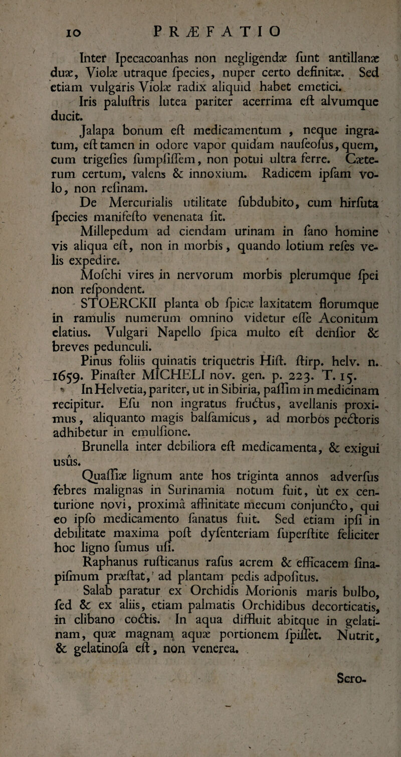 Intef Ipecacoanhas non negligendæ funt antillanæ duæ, Violæ utraque fpecies, nuper certo defïnitæ. Sed etiam vulgaris Violæ radix aliquid habet emetici. Iris paluftris lutea pariter acerrima eft alvumque ducit. - - v . . v . I; -|;l- Jalapa bonum eft medicamentum , neque ingra¬ tum, eft tamen in odore vapor quidam naufeofus, quem, cum trigefies fumpfiffem, non potui ultra ferre. Cæte- rum certum, valens & innoxium. Radicem ipfam vo¬ lo , non refinam. De Mercurialis utilitate fubdubito, cum hirfuta fpecies manifefto venenata lit. Millepedum ad ciendam urinam in fano homine vis aliqua eft, non in morbis, quando lotium refes ve¬ lis expedire* Mofchi vires in nervorum morbis plerumque fpei non refpondent. STOERCKII planta ob fpicæ laxitatem florumque in raniulis numerum omnino videtur efle Aconitum elatius. Vulgari Napello fpica multo eft denfior & breves pedunculi. Pinus foliis quinatis triquetris Hift. ftirp. helv. n. ^1659. Pinafter M1CHELI nov. gen. p. 223. T. 15. ■* In Helvetia, pariter, ut in Sibiria, paffim in medicinam recipitur. Efu non ingratus fruétus, avellanis proxi¬ mus , aliquanto magis balfamieus, ad morbös peétoris adhibetur in emulfione. Brunella inter debiliora eft medicamenta, & exigui usûs. ^ , ; Quafïiæ lignum ante hos triginta annos adverfus febres malignas in Surinamia notum fuit, ùt ex cen¬ turione novi, proxima affinitate meeum cönjumfto, qui eo ipfo medicamento fanatus fuit. Sed etiam ipfi in debilitate maxima poft dyfenteriam fuperftite feliciter hoc ligno fumus un. Raphanus rufticanus ralus acrem & efficacem fina- pifmum præftat,’ ad plantam pedis adpofitus. Salab paratur ex Orchidis Morionis maris bulbo, fed Sc ex aliis, etiam palmatis Orchidibus decorticatis, in clibano cobiis. In aqua diffluit abitque in gelati- nam, quæ magnam aquæ portionem Ipilfet. Nutrit, & gelatinofa eft, non venerea. . • C, Sero-