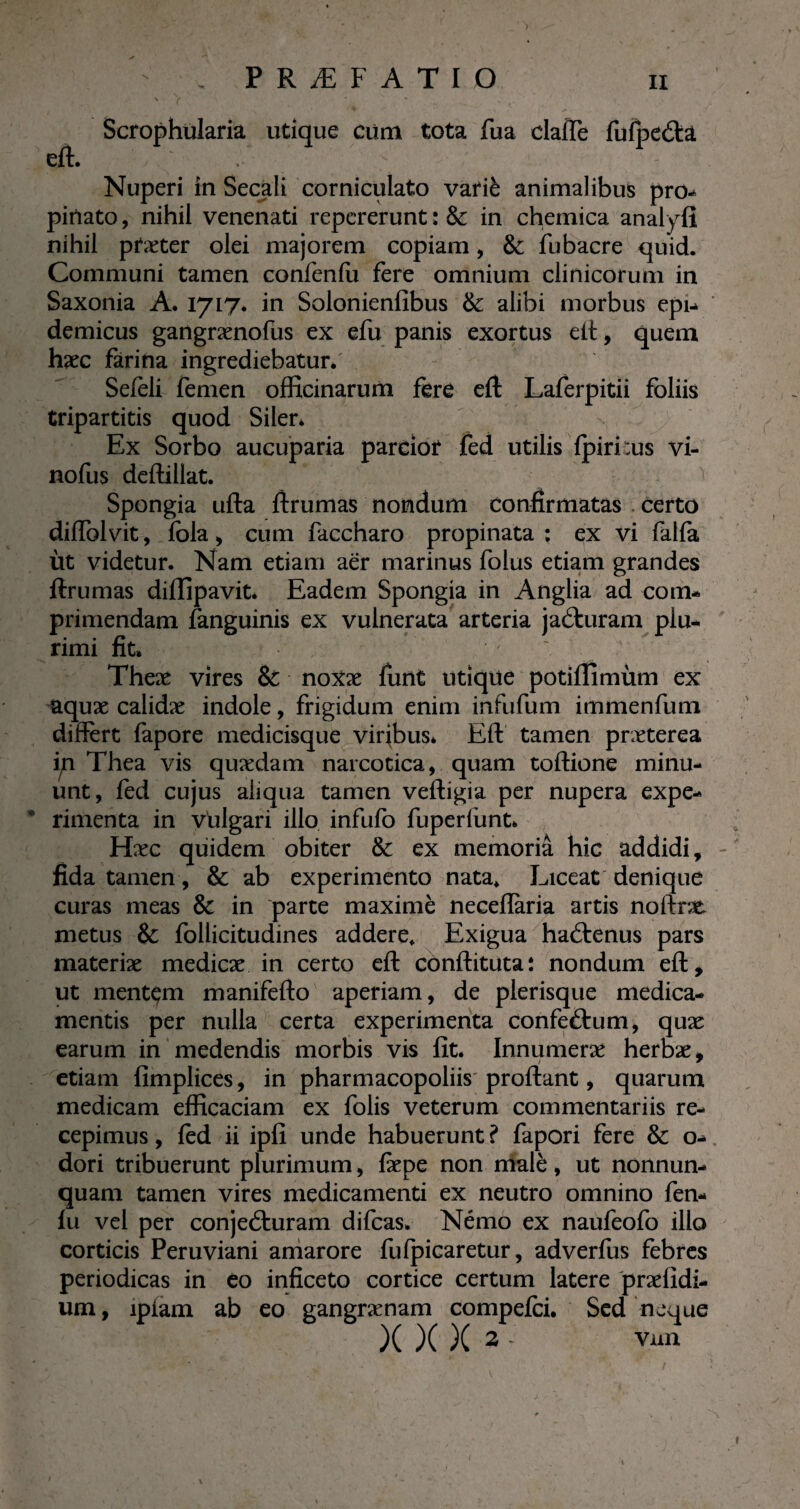 Scrophularia utique cùm tota fua dafTe fufpeétâ eft. , ' Nuperi in Secali corniculato varié animalibus pro¬ pinato , nihil venenati repererunt : & in chemica analyfi nihil ptæter olei majorem copiam, & fubacre quid. Communi tamen confenfu fere omnium clinicorum in Saxonia A. 17L7* in Solonienfibus & alibi morbus epi¬ demicus gangrænofus ex efu panis exortus eft, quem haec farina ingrediebatur. Sefèli femen officinarum fere eft Laferpitii foliis tripartitis quod Siler* Ex Sorbo aucuparia parcior fed utilis fpirftus vi- nofus deftillat. Spongia ufta ftrumas nondum confirmatas . certo diffolvit, fola, cum faccharo propinata: ex vi falfa iit videtur. Nam etiam aer marinus folus etiam grandes ftrumas diffipavit. Eadem Spongia in Anglia ad com¬ primendam fanguinis ex vulnerata arteria jaéturam plu¬ rimi fit* ; Theae vires Sc noxae funt utique potiffimiim ex aquæ calidæ indole, frigidum enim infufum immenfum differt fapore medicisque virffius* Eft tamen praeterea iyi Thea vis quædam narcotica, quam toftione minu¬ unt, fed cujus aliqua tamen veftigia per nupera expe¬ rimenta in vulgari illo infufo fuperliint. Hæc quidem obiter & ex memoria hic addidi, fida tamen, & ab experimento nata* Liceat denique curas meas & in parte maxime neceflària artis noftne metus & follicitudines addere* Exigua haétenus pars materiæ medicae in certo eft conftituta: nondum eft, ut mentem manifefto aperiam, de plerisque medica¬ mentis per nulla certa experimenta confeétum, quæ earum in medendis morbis vis fit. Innumerae herbae, etiam fimplices, in pharmacopoliis proflant, quarum medicam efficaciam ex folis veterum commentariis re¬ cepimus , fed ii ipfi unde habuerunt ? fapori fere & o- dori tribuerunt plurimum, fiepe non malè, ut nonnun- quam tamen vires medicamenti ex neutro omnino fen- fu vel per conjeéturam difcas. Némo ex naufeofo illo corticis Peruviani amarore fufpicaretur, adverfus febres periodicas in eo inficeto cortice certum latere 'praefidi- um, lpiam ab eo gangraenam compefci. Sed neque X )( )( 2 - vun J