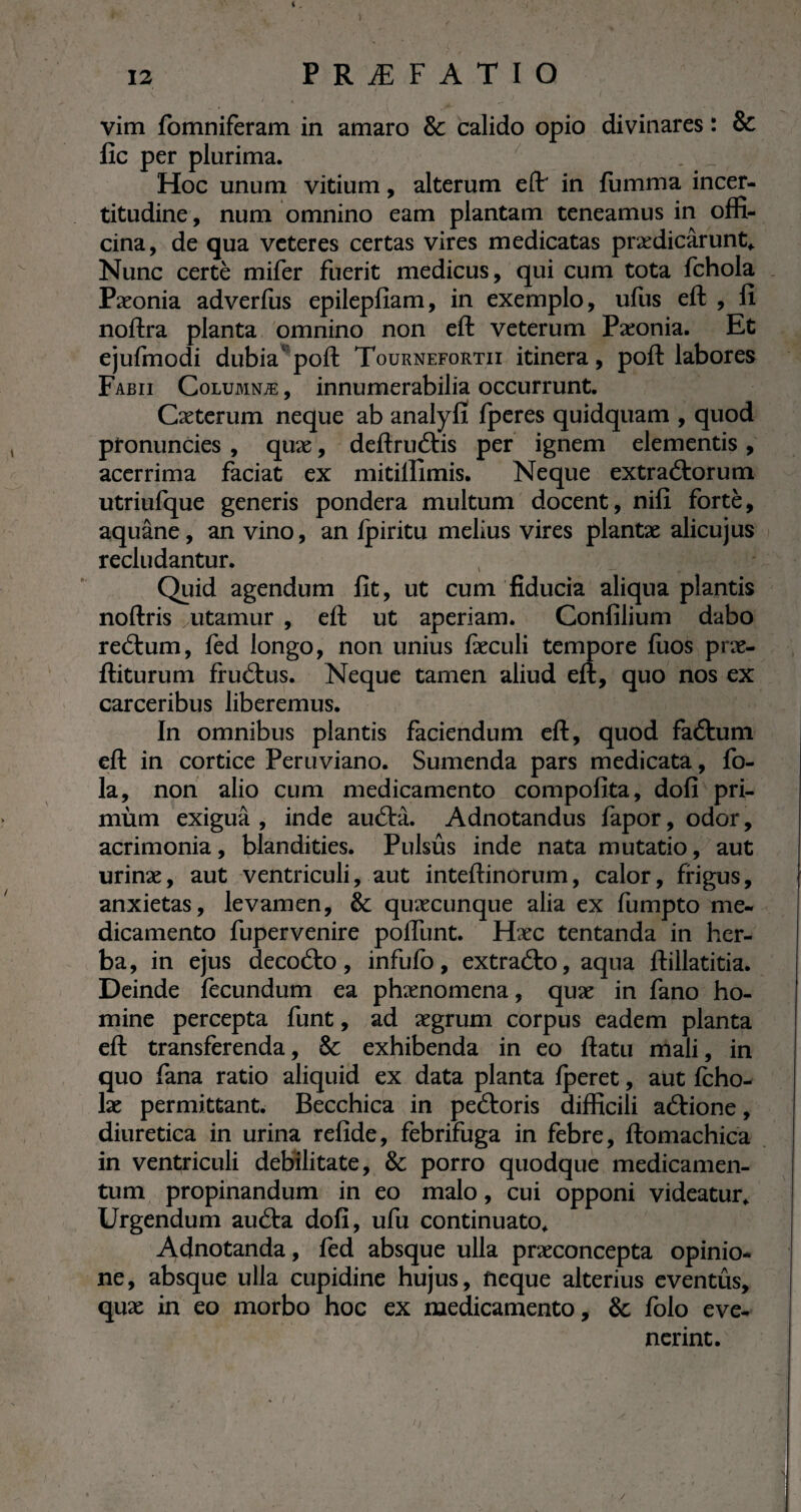 vim fomniferam in amaro & calido opio divinares : & fie per plurima. . __ Hoc unum vitium, alterum eft' in fumma incer- titudine, num omnino eam plantam teneamus in offi¬ cina, de qua veteres certas vires medicatas prædicârunt* Nunc certè mifer fuerit medicus, qui cum tota fchola Pæonia adverfus epilepfiam, in exemplo, ufus eft , fi noftra planta omnino non eft veterum Pæonia. Et ejufmodi dubia4 poft Tournefortii itinera, poft labores Fabii Columnæ , innumerabilia occurrunt. Cæterum neque ab analyfi fperes quidquam , quod pronuncies , quæ, deftruftis per ignem elementis, acerrima faciat ex mitilfimis. Neque extractorum utriufque generis pondera multum docent, nifi fortè, aquâne, an vino, an ipiritu melius vires plantæ alicujus recludantur. Quid agendum fit, ut cum fiducia aliqua plantis noftris ^utamur , eft ut aperiam. Confilium dabo reCtum, fed longo, non unius fæculi tempore fuos præ- ftiturum fruCtus. Neque tamen aliud eft, quo nos ex carceribus liberemus. , ' v S In omnibus plantis faciendum eft, quod faCtum eft in cortice Peruviano. Sumenda pars medicata, fo- la, non alio cum medicamento compofita, dofi pri- mùm exigua, inde auCtà. Adnotandus fapor, odor, acrimonia, blandities. Pulsûs inde nata mutatio, aut urinæ, aut ventriculi, aut inteftinorum, calor, frigus, anxietas, levamen, & quæcunque alia ex fumpto me¬ dicamento fupervenire poifunt. Hæc tentanda in her¬ ba, in ejus decoCto, infufo, extraCto, aqua ftillatitia. Deinde fecundum ea phænomena, quæ in fano ho¬ mine percepta funt, ad ægrum corpus eadem planta eft transferenda, & exhibenda in eo ftatu mali, in quo fana ratio aliquid ex data planta Iperet, aut Icho- læ permittant. Becchica in peCtoris difficili aCVione, diuretica in urina refide, febrifuga in febre, ftomachica in ventriculi debilitate, & porro quodque medicamen¬ tum propinandum in eo malo, cui opponi videatur* Urgendum auCta dofi, ufu continuato* Adnotanda, fed absque ulla præconcepta opinio¬ ne, absque ulla cupidine hujus, neque alterius eventûs, quæ in eo morbo hoc ex medicamento, & folo eve¬ nerint. /